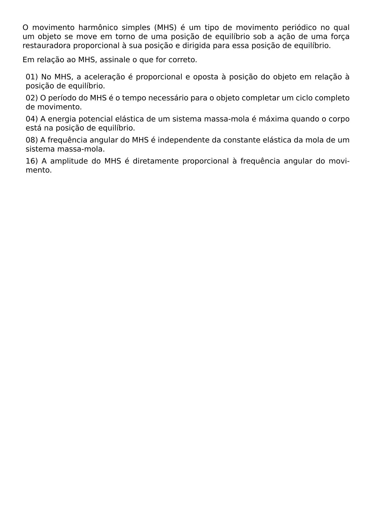 O MOVIMENTO HARMONICO SIMPLES MHS E UM TIPO DE MOVIMENTO PERIODICO NO QUAL UM OBJETO SE MOVE EM TORNO DE UMA POSICAO DE EQUILIBRIO SOB A ACAO DE UMA FORCA RESTAURADORA PROPORCIONAL A SUA POSICAO E DIRIGIDA PARA ESSA POSICAO DE EQUILIBRIO EM RELACAO AO MHS ASSINALE O QUE FOR CORRETO BEGIN ITEMIZE LABEL LEFTMARGIN ITEM 01 NO MHS A ACELERACAO E PROPORCIONAL E OPOSTA A POSICAO DO OBJETO EM RELACAO A POSICAO DE EQUILIBRIO ITEM 02 O PERIODO DO MHS E O TEMPO NECESSARIO PARA O OBJETO COMPLETAR UM CICLO COMPLETO DE MOVIMENTO ITEM 04 A ENERGIA POTENCIAL ELASTICA DE UM SISTEMA MASSA MOLA E MAXIMA QUANDO O CORPO ESTA NA POSICAO DE EQUILIBRIO ITEM 08 A FREQUENCIA ANGULAR DO MHS E INDEPENDENTE DA CONSTANTE ELASTICA DA MOLA DE UM SISTEMA MASSA MOLA ITEM 16 A AMPLITUDE DO MHS E DIRETAMENTE PROPORCIONAL A FREQUENCIA ANGULAR DO MOVIMENTO END ITEMIZE