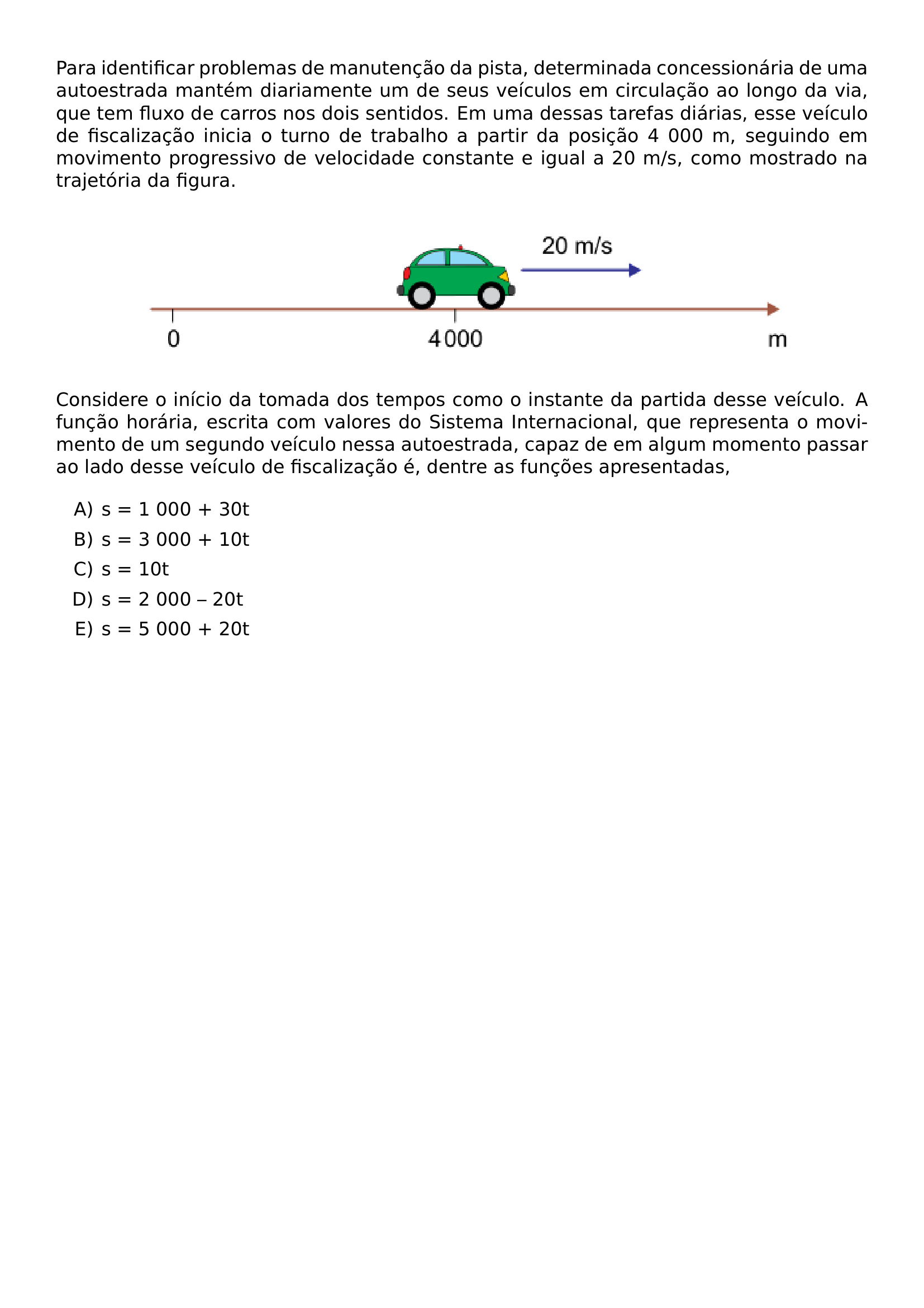 PARA IDENTIFICAR PROBLEMAS DE MANUTENCAO DA PISTA DETERMINADA CONCESSIONARIA DE UMA AUTOESTRADA MANTEM DIARIAMENTE UM DE SEUS VEICULOS EM CIRCULACAO AO LONGO DA VIA QUE TEM FLUXO DE CARROS NOS DOIS SENTIDOS EM UMA DESSAS TAREFAS DIARIAS ESSE VEICULO DE FISCALIZACAO INICIA O TURNO DE TRABALHO A PARTIR DA POSICAO 4 000 M SEGUINDO EM MOVIMENTO PROGRESSIVO DE VELOCIDADE CONSTANTE E IGUAL A 20 M S COMO MOSTRADO NA TRAJETORIA DA FIGURA BEGIN CENTER INCLUDEGRAPHICS WIDTH 0 8 LINEWIDTH 20260623 093337 01 PNG END CENTER CONSIDERE O INICIO DA TOMADA DOS TEMPOS COMO O INSTANTE DA PARTIDA DESSE VEICULO A FUNCAO HORARIA ESCRITA COM VALORES DO SISTEMA INTERNACIONAL QUE REPRESENTA O MOVIMENTO DE UM SEGUNDO VEICULO NESSA AUTOESTRADA CAPAZ DE EM ALGUM MOMENTO PASSAR AO LADO DESSE VEICULO DE FISCALIZACAO E DENTRE AS FUNCOES APRESENTADAS BEGIN ENUMERATE LABEL ALPH ITEM S 1 000 30T ITEM S 3 000 10T ITEM S 10T ITEM S 2 000 20T ITEM S 5 000 20T END ENUMERATE