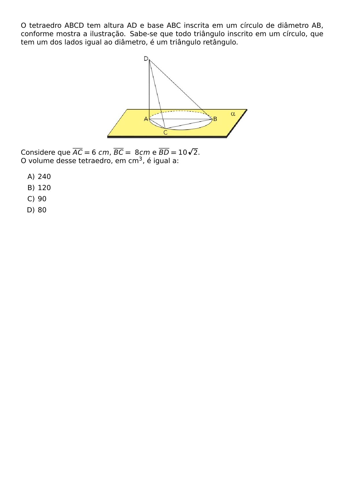 O TETRAEDRO ABCD TEM ALTURA AD E BASE ABC INSCRITA EM UM CIRCULO DE DIAMETRO AB CONFORME MOSTRA A ILUSTRACAO SABE SE QUE TODO TRIANGULO INSCRITO EM UM CIRCULO QUE TEM UM DOS LADOS IGUAL AO DIAMETRO E UM TRIANGULO RETANGULO BEGIN CENTER INCLUDEGRAPHICS WIDTH 0 5 TEXTWIDTH REPRO IMG 0 20260602 131840 JPG END CENTER CONSIDERE QUE OVERLINE AC 6 CM OVERLINE BC 8 CM E OVERLINE BD 10 SQRT 2 NEWLINE O VOLUME DESSE TETRAEDRO EM CM 3 E IGUAL A BEGIN ENUMERATE LABEL ALPH ITEM 240 ITEM 120 ITEM 90 ITEM 80 END ENUMERATE