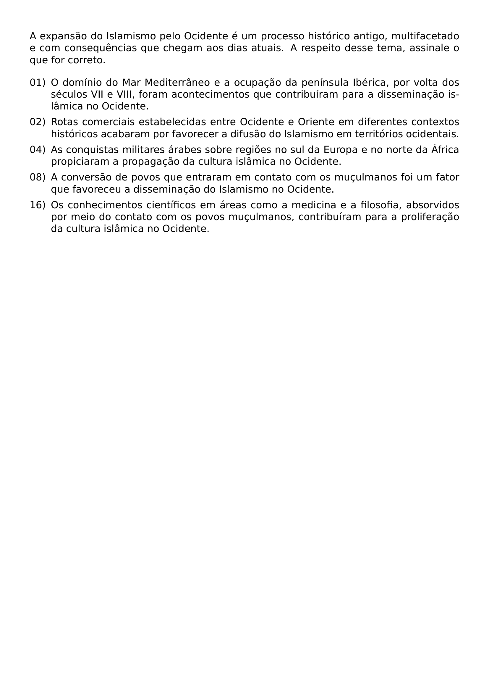 A EXPANSAO DO ISLAMISMO PELO OCIDENTE E UM PROCESSO HISTORICO ANTIGO MULTIFACETADO E COM CONSEQUENCIAS QUE CHEGAM AOS DIAS ATUAIS A RESPEITO DESSE TEMA ASSINALE O QUE FOR CORRETO BEGIN ENUMERATE LABEL 00 LEFTMARGIN LABELWIDTH 2EM LABELSEP 0 5EM ITEM 01 O DOMINIO DO MAR MEDITERRANEO E A OCUPACAO DA PENINSULA IBERICA POR VOLTA DOS SECULOS VII E VIII FORAM ACONTECIMENTOS QUE CONTRIBUIRAM PARA A DISSEMINACAO ISLAMICA NO OCIDENTE ITEM 02 ROTAS COMERCIAIS ESTABELECIDAS ENTRE OCIDENTE E ORIENTE EM DIFERENTES CONTEXTOS HISTORICOS ACABARAM POR FAVORECER A DIFUSAO DO ISLAMISMO EM TERRITORIOS OCIDENTAIS ITEM 04 AS CONQUISTAS MILITARES ARABES SOBRE REGIOES NO SUL DA EUROPA E NO NORTE DA AFRICA PROPICIARAM A PROPAGACAO DA CULTURA ISLAMICA NO OCIDENTE ITEM 08 A CONVERSAO DE POVOS QUE ENTRARAM EM CONTATO COM OS MUCULMANOS FOI UM FATOR QUE FAVORECEU A DISSEMINACAO DO ISLAMISMO NO OCIDENTE ITEM 16 OS CONHECIMENTOS CIENTIFICOS EM AREAS COMO A MEDICINA E A FILOSOFIA ABSORVIDOS POR MEIO DO CONTATO COM OS POVOS MUCULMANOS CONTRIBUIRAM PARA A PROLIFERACAO DA CULTURA ISLAMICA NO OCIDENTE END ENUMERATE