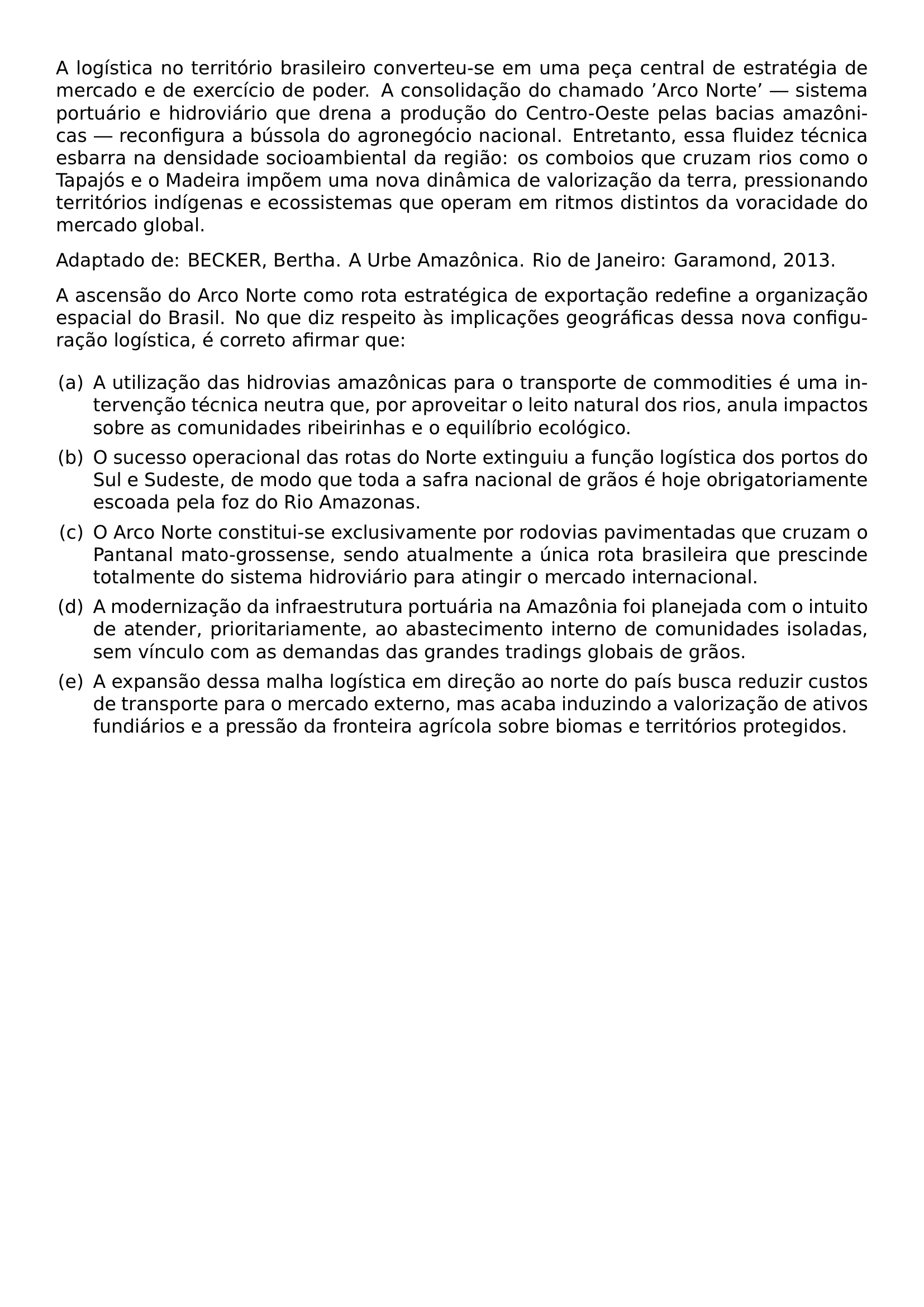 A LOGISTICA NO TERRITORIO BRASILEIRO CONVERTEU SE EM UMA PECA CENTRAL DE ESTRATEGIA DE MERCADO E DE EXERCICIO DE PODER A CONSOLIDACAO DO CHAMADO ARCO NORTE SISTEMA PORTUARIO E HIDROVIARIO QUE DRENA A PRODUCAO DO CENTRO OESTE PELAS BACIAS AMAZONICAS RECONFIGURA A BUSSOLA DO AGRONEGOCIO NACIONAL ENTRETANTO ESSA FLUIDEZ TECNICA ESBARRA NA DENSIDADE SOCIOAMBIENTAL DA REGIAO OS COMBOIOS QUE CRUZAM RIOS COMO O TAPAJOS E O MADEIRA IMPOEM UMA NOVA DINAMICA DE VALORIZACAO DA TERRA PRESSIONANDO TERRITORIOS INDIGENAS E ECOSSISTEMAS QUE OPERAM EM RITMOS DISTINTOS DA VORACIDADE DO MERCADO GLOBAL PAR PAR ADAPTADO DE BECKER BERTHA A URBE AMAZONICA RIO DE JANEIRO GARAMOND 2013 PAR PAR A ASCENSAO DO ARCO NORTE COMO ROTA ESTRATEGICA DE EXPORTACAO REDEFINE A ORGANIZACAO ESPACIAL DO BRASIL NO QUE DIZ RESPEITO AS IMPLICACOES GEOGRAFICAS DESSA NOVA CONFIGURACAO LOGISTICA E CORRETO AFIRMAR QUE PAR BEGIN ENUMERATE LABEL ALPH LEFTMARGIN 2EM LABELWIDTH 1 5EM LABELSEP 5EM ITEM A A UTILIZACAO DAS HIDROVIAS AMAZONICAS PARA O TRANSPORTE DE COMMODITIES E UMA INTERVENCAO TECNICA NEUTRA QUE POR APROVEITAR O LEITO NATURAL DOS RIOS ANULA IMPACTOS SOBRE AS COMUNIDADES RIBEIRINHAS E O EQUILIBRIO ECOLOGICO ITEM B O SUCESSO OPERACIONAL DAS ROTAS DO NORTE EXTINGUIU A FUNCAO LOGISTICA DOS PORTOS DO SUL E SUDESTE DE MODO QUE TODA A SAFRA NACIONAL DE GRAOS E HOJE OBRIGATORIAMENTE ESCOADA PELA FOZ DO RIO AMAZONAS ITEM C O ARCO NORTE CONSTITUI SE EXCLUSIVAMENTE POR RODOVIAS PAVIMENTADAS QUE CRUZAM O PANTANAL MATO GROSSENSE SENDO ATUALMENTE A UNICA ROTA BRASILEIRA QUE PRESCINDE TOTALMENTE DO SISTEMA HIDROVIARIO PARA ATINGIR O MERCADO INTERNACIONAL ITEM D A MODERNIZACAO DA INFRAESTRUTURA PORTUARIA NA AMAZONIA FOI PLANEJADA COM O INTUITO DE ATENDER PRIORITARIAMENTE AO ABASTECIMENTO INTERNO DE COMUNIDADES ISOLADAS SEM VINCULO COM AS DEMANDAS DAS GRANDES TRADINGS GLOBAIS DE GRAOS ITEM E A EXPANSAO DESSA MALHA LOGISTICA EM DIRECAO AO NORTE DO PAIS BUSCA REDUZIR CUSTOS DE TRANSPORTE PARA O MERCADO EXTERNO MAS ACABA INDUZINDO A VALORIZACAO DE ATIVOS FUNDIARIOS E A PRESSAO DA FRONTEIRA AGRICOLA SOBRE BIOMAS E TERRITORIOS PROTEGIDOS END ENUMERATE