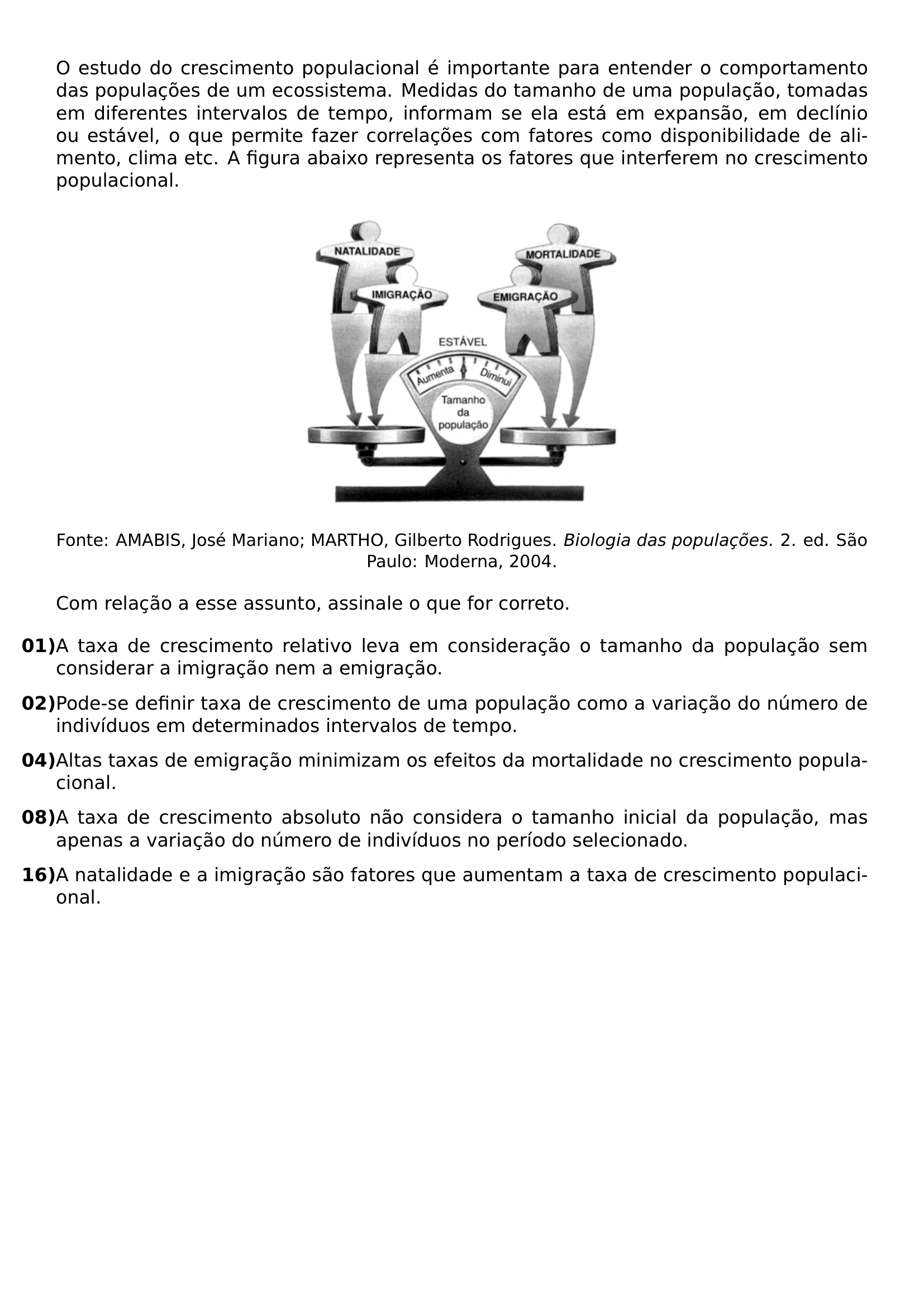 O ESTUDO DO CRESCIMENTO POPULACIONAL E IMPORTANTE PARA ENTENDER O COMPORTAMENTO DAS POPULACOES DE UM ECOSSISTEMA MEDIDAS DO TAMANHO DE UMA POPULACAO TOMADAS EM DIFERENTES INTERVALOS DE TEMPO INFORMAM SE ELA ESTA EM EXPANSAO EM DECLINIO OU ESTAVEL O QUE PERMITE FAZER CORRELACOES COM FATORES COMO DISPONIBILIDADE DE ALIMENTO CLIMA ETC A FIGURA ABAIXO REPRESENTA OS FATORES QUE INTERFEREM NO CRESCIMENTO POPULACIONAL BEGIN CENTER INCLUDEGRAPHICS WIDTH 0 40 LINEWIDTH 20260813 200001 01 PNG END CENTER BEGIN CENTER SMALL FONTE AMABIS JOSE MARIANO MARTHO GILBERTO RODRIGUES TEXTIT BIOLOGIA DAS POPULACOES 2 ED SAO PAULO MODERNA 2004 END CENTER COM RELACAO A ESSE ASSUNTO ASSINALE O QUE FOR CORRETO BEGIN ENUMERATE LABEL LEFTMARGIN 0PT ITEMINDENT 0PT LABELSEP 0PT ITEMSEP 8PT ITEM TEXTBF 01 A TAXA DE CRESCIMENTO RELATIVO LEVA EM CONSIDERACAO O TAMANHO DA POPULACAO SEM CONSIDERAR A IMIGRACAO NEM A EMIGRACAO ITEM TEXTBF 02 PODE SE DEFINIR TAXA DE CRESCIMENTO DE UMA POPULACAO COMO A VARIACAO DO NUMERO DE INDIVIDUOS EM DETERMINADOS INTERVALOS DE TEMPO ITEM TEXTBF 04 ALTAS TAXAS DE EMIGRACAO MINIMIZAM OS EFEITOS DA MORTALIDADE NO CRESCIMENTO POPULACIONAL ITEM TEXTBF 08 A TAXA DE CRESCIMENTO ABSOLUTO NAO CONSIDERA O TAMANHO INICIAL DA POPULACAO MAS APENAS A VARIACAO DO NUMERO DE INDIVIDUOS NO PERIODO SELECIONADO ITEM TEXTBF 16 A NATALIDADE E A IMIGRACAO SAO FATORES QUE AUMENTAM A TAXA DE CRESCIMENTO POPULACIONAL END ENUMERATE