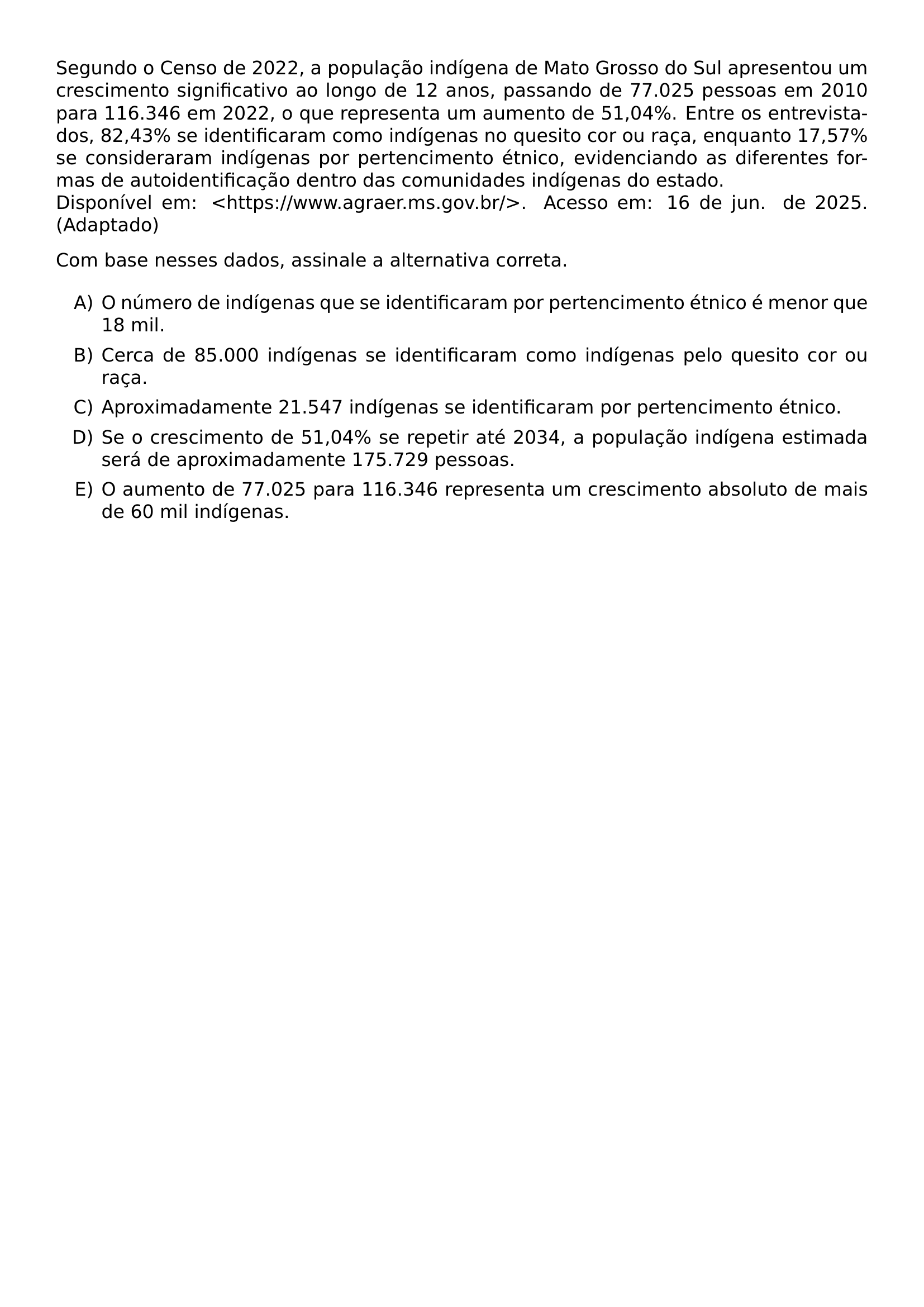 SEGUNDO O CENSO DE 2022 A POPULACAO INDIGENA DE MATO GROSSO DO SUL APRESENTOU UM CRESCIMENTO SIGNIFICATIVO AO LONGO DE 12 ANOS PASSANDO DE 77 025 PESSOAS EM 2010 PARA 116 346 EM 2022 O QUE REPRESENTA UM AUMENTO DE 51 04 ENTRE OS ENTREVISTADOS 82 43 SE IDENTIFICARAM COMO INDIGENAS NO QUESITO COR OU RACA ENQUANTO 17 57 SE CONSIDERARAM INDIGENAS POR PERTENCIMENTO ETNICO EVIDENCIANDO AS DIFERENTES FORMAS DE AUTOIDENTIFICACAO DENTRO DAS COMUNIDADES INDIGENAS DO ESTADO DISPONIVEL EM TEXTLESS HTTPS WWW AGRAER MS GOV BR TEXTGREATER ACESSO EM 16 DE JUN DE 2025 ADAPTADO COM BASE NESSES DADOS ASSINALE A ALTERNATIVA CORRETA BEGIN ENUMERATE LABEL ALPH ITEM O NUMERO DE INDIGENAS QUE SE IDENTIFICARAM POR PERTENCIMENTO ETNICO E MENOR QUE 18 MIL ITEM CERCA DE 85 000 INDIGENAS SE IDENTIFICARAM COMO INDIGENAS PELO QUESITO COR OU RACA ITEM APROXIMADAMENTE 21 547 INDIGENAS SE IDENTIFICARAM POR PERTENCIMENTO ETNICO ITEM SE O CRESCIMENTO DE 51 04 SE REPETIR ATE 2034 A POPULACAO INDIGENA ESTIMADA SERA DE APROXIMADAMENTE 175 729 PESSOAS ITEM O AUMENTO DE 77 025 PARA 116 346 REPRESENTA UM CRESCIMENTO ABSOLUTO DE MAIS DE 60 MIL INDIGENAS END ENUMERATE