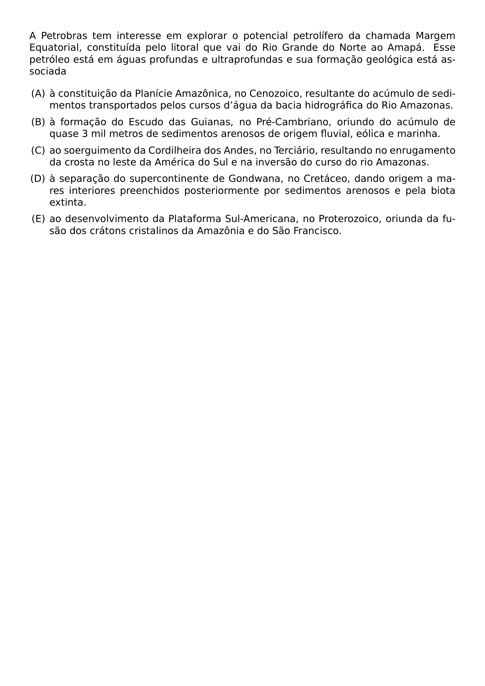 A PETROBRAS TEM INTERESSE EM EXPLORAR O POTENCIAL PETROLIFERO DA CHAMADA MARGEM EQUATORIAL CONSTITUIDA PELO LITORAL QUE VAI DO RIO GRANDE DO NORTE AO AMAPA ESSE PETROLEO ESTA EM AGUAS PROFUNDAS E ULTRAPROFUNDAS E SUA FORMACAO GEOLOGICA ESTA ASSOCIADA BEGIN ENUMERATE LABEL ALPH LEFTMARGIN ITEMSEP 0 5EM ITEM A CONSTITUICAO DA PLANICIE AMAZONICA NO CENOZOICO RESULTANTE DO ACUMULO DE SEDIMENTOS TRANSPORTADOS PELOS CURSOS D AGUA DA BACIA HIDROGRAFICA DO RIO AMAZONAS ITEM A FORMACAO DO ESCUDO DAS GUIANAS NO PRE CAMBRIANO ORIUNDO DO ACUMULO DE QUASE 3 MIL METROS DE SEDIMENTOS ARENOSOS DE ORIGEM FLUVIAL EOLICA E MARINHA ITEM AO SOERGUIMENTO DA CORDILHEIRA DOS ANDES NO TERCIARIO RESULTANDO NO ENRUGAMENTO DA CROSTA NO LESTE DA AMERICA DO SUL E NA INVERSAO DO CURSO DO RIO AMAZONAS ITEM A SEPARACAO DO SUPERCONTINENTE DE GONDWANA NO CRETACEO DANDO ORIGEM A MARES INTERIORES PREENCHIDOS POSTERIORMENTE POR SEDIMENTOS ARENOSOS E PELA BIOTA EXTINTA ITEM AO DESENVOLVIMENTO DA PLATAFORMA SUL AMERICANA NO PROTEROZOICO ORIUNDA DA FUSAO DOS CRATONS CRISTALINOS DA AMAZONIA E DO SAO FRANCISCO END ENUMERATE