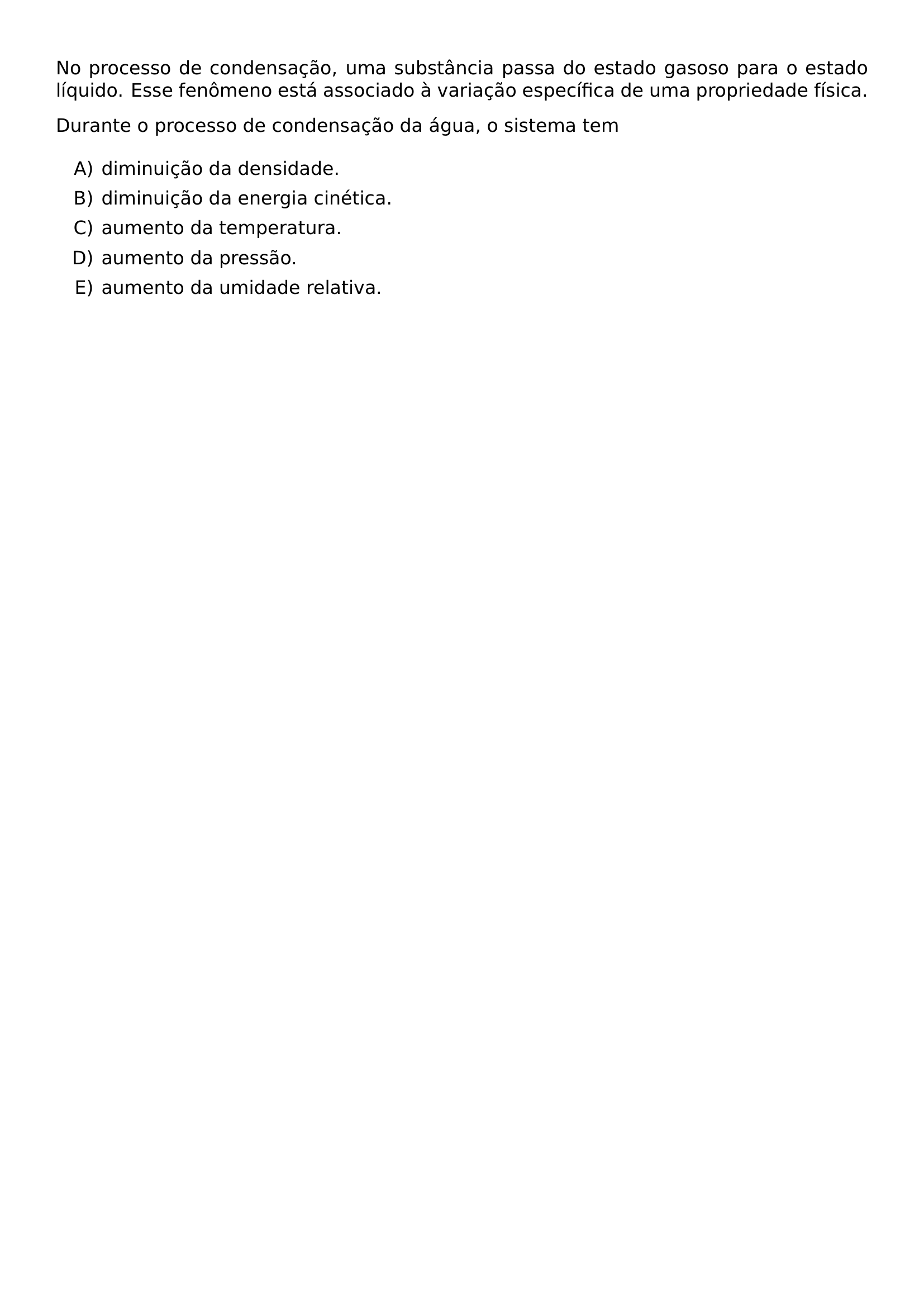 NO PROCESSO DE CONDENSACAO UMA SUBSTANCIA PASSA DO ESTADO GASOSO PARA O ESTADO LIQUIDO ESSE FENOMENO ESTA ASSOCIADO A VARIACAO ESPECIFICA DE UMA PROPRIEDADE FISICA DURANTE O PROCESSO DE CONDENSACAO DA AGUA O SISTEMA TEM BEGIN ENUMERATE LABEL ALPH ITEM DIMINUICAO DA DENSIDADE ITEM DIMINUICAO DA ENERGIA CINETICA ITEM AUMENTO DA TEMPERATURA ITEM AUMENTO DA PRESSAO ITEM AUMENTO DA UMIDADE RELATIVA END ENUMERATE