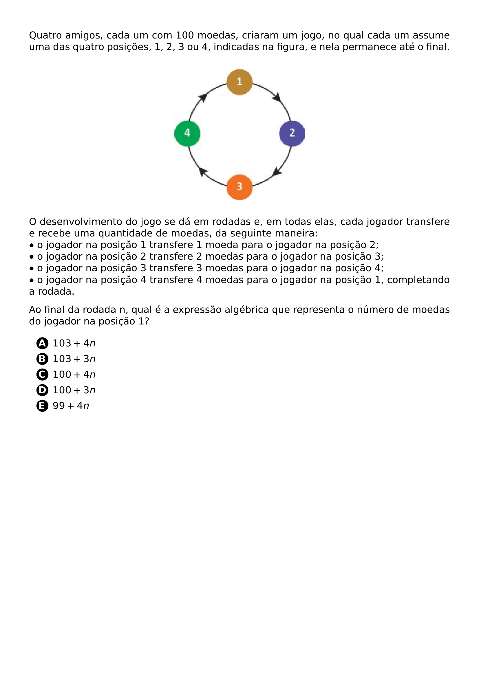 QUATRO AMIGOS CADA UM COM 100 MOEDAS CRIARAM UM JOGO NO QUAL CADA UM ASSUME UMA DAS QUATRO POSICOES 1 2 3 OU 4 INDICADAS NA FIGURA E NELA PERMANECE ATE O FINAL BEGIN CENTER INCLUDEGRAPHICS WIDTH 0 35 LINEWIDTH 20260708 083828 01 PNG END CENTER O DESENVOLVIMENTO DO JOGO SE DA EM RODADAS E EM TODAS ELAS CADA JOGADOR TRANSFERE E RECEBE UMA QUANTIDADE DE MOEDAS DA SEGUINTE MANEIRA BULLET O JOGADOR NA POSICAO 1 TRANSFERE 1 MOEDA PARA O JOGADOR NA POSICAO 2 BULLET O JOGADOR NA POSICAO 2 TRANSFERE 2 MOEDAS PARA O JOGADOR NA POSICAO 3 BULLET O JOGADOR NA POSICAO 3 TRANSFERE 3 MOEDAS PARA O JOGADOR NA POSICAO 4 BULLET O JOGADOR NA POSICAO 4 TRANSFERE 4 MOEDAS PARA O JOGADOR NA POSICAO 1 COMPLETANDO A RODADA AO FINAL DA RODADA N QUAL E A EXPRESSAO ALGEBRICA QUE REPRESENTA O NUMERO DE MOEDAS DO JOGADOR NA POSICAO 1 BEGIN ENUMERATE LABEL PROTECT CIRCLED ALPH ITEMSEP 5PT ITEM 103 4N ITEM 103 3N ITEM 100 4N ITEM 100 3N ITEM 99 4N END ENUMERATE