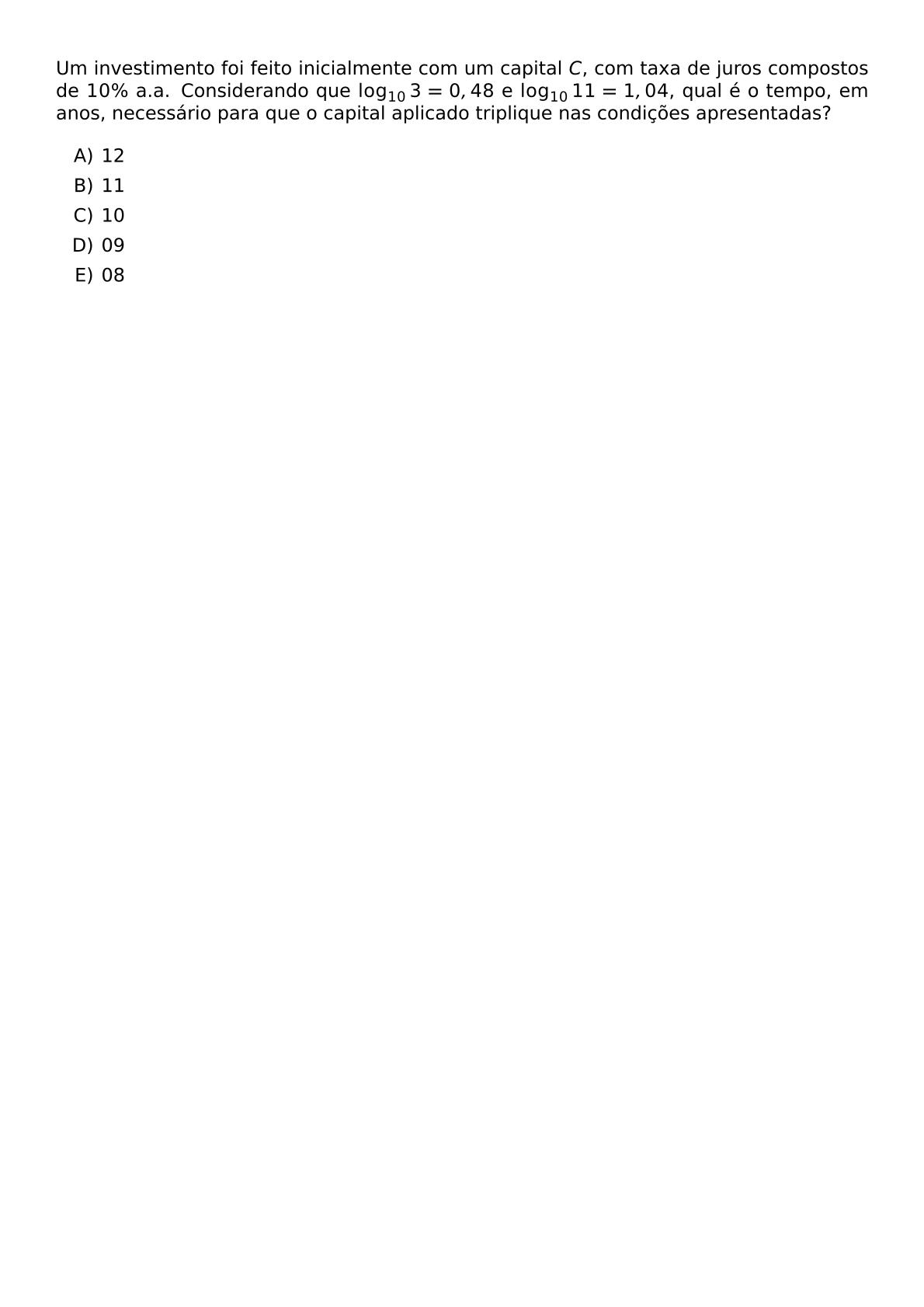 UM INVESTIMENTO FOI FEITO INICIALMENTE COM UM CAPITAL C COM TAXA DE JUROS COMPOSTOS DE 10 A A CONSIDERANDO QUE LOG 10 3 0 48 E LOG 10 11 1 04 QUAL E O TEMPO EM ANOS NECESSARIO PARA QUE O CAPITAL APLICADO TRIPLIQUE NAS CONDICOES APRESENTADAS BEGIN ENUMERATE LABEL ALPH ITEM 12 ITEM 11 ITEM 10 ITEM 09 ITEM 08 END ENUMERATE
