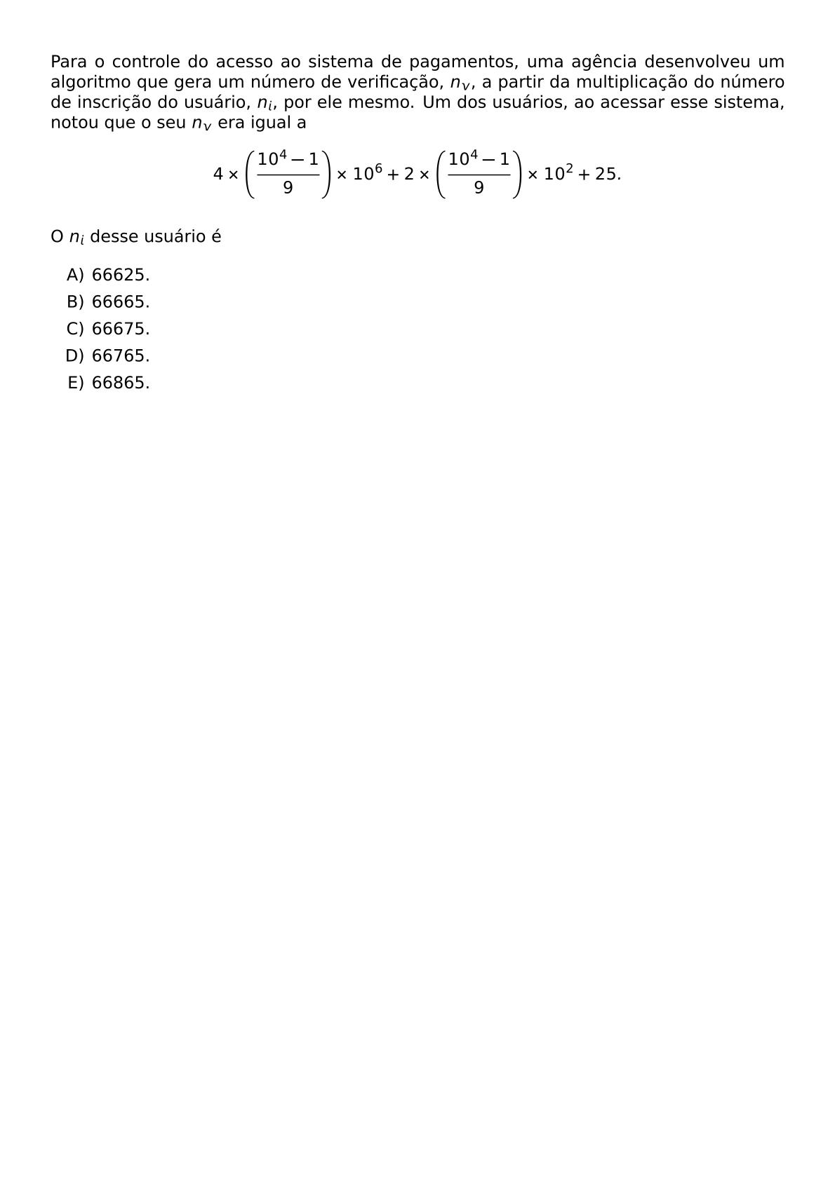 PARA O CONTROLE DO ACESSO AO SISTEMA DE PAGAMENTOS UMA AGENCIA DESENVOLVEU UM ALGORITMO QUE GERA UM NUMERO DE VERIFICACAO N V A PARTIR DA MULTIPLICACAO DO NUMERO DE INSCRICAO DO USUARIO N I POR ELE MESMO UM DOS USUARIOS AO ACESSAR ESSE SISTEMA NOTOU QUE O SEU N V ERA IGUAL A 4 TIMES LEFT FRAC 10 4 1 9 RIGHT TIMES 10 6 2 TIMES LEFT FRAC 10 4 1 9 RIGHT TIMES 10 2 25 O N I DESSE USUARIO E BEGIN ENUMERATE LABEL ALPH ITEM 66625 ITEM 66665 ITEM 66675 ITEM 66765 ITEM 66865 END ENUMERATE