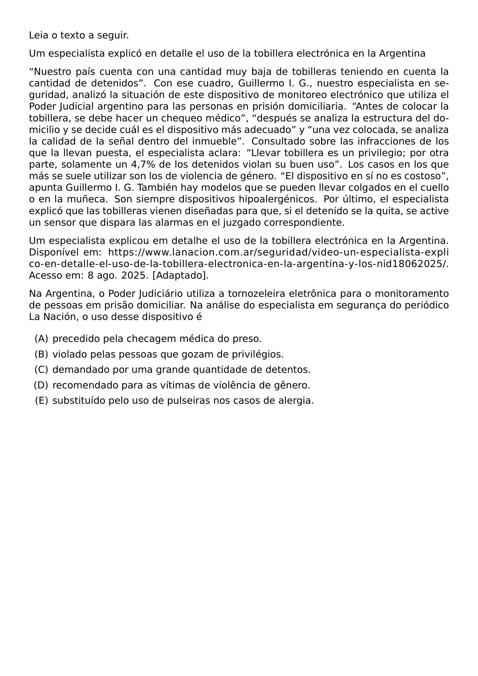 LEIA O TEXTO A SEGUIR UM ESPECIALISTA EXPLICO EN DETALLE EL USO DE LA TOBILLERA ELECTRONICA EN LA ARGENTINA NUESTRO PAIS CUENTA CON UNA CANTIDAD MUY BAJA DE TOBILLERAS TENIENDO EN CUENTA LA CANTIDAD DE DETENIDOS CON ESE CUADRO GUILLERMO I G NUESTRO ESPECIALISTA EN SEGURIDAD ANALIZO LA SITUACION DE ESTE DISPOSITIVO DE MONITOREO ELECTRONICO QUE UTILIZA EL PODER JUDICIAL ARGENTINO PARA LAS PERSONAS EN PRISION DOMICILIARIA ANTES DE COLOCAR LA TOBILLERA SE DEBE HACER UN CHEQUEO MEDICO DESPUES SE ANALIZA LA ESTRUCTURA DEL DOMICILIO Y SE DECIDE CUAL ES EL DISPOSITIVO MAS ADECUADO Y UNA VEZ COLOCADA SE ANALIZA LA CALIDAD DE LA SENAL DENTRO DEL INMUEBLE CONSULTADO SOBRE LAS INFRACCIONES DE LOS QUE LA LLEVAN PUESTA EL ESPECIALISTA ACLARA LLEVAR TOBILLERA ES UN PRIVILEGIO POR OTRA PARTE SOLAMENTE UN 4 7 DE LOS DETENIDOS VIOLAN SU BUEN USO LOS CASOS EN LOS QUE MAS SE SUELE UTILIZAR SON LOS DE VIOLENCIA DE GENERO EL DISPOSITIVO EN SI NO ES COSTOSO APUNTA GUILLERMO I G TAMBIEN HAY MODELOS QUE SE PUEDEN LLEVAR COLGADOS EN EL CUELLO O EN LA MUNECA SON SIEMPRE DISPOSITIVOS HIPOALERGENICOS POR ULTIMO EL ESPECIALISTA EXPLICO QUE LAS TOBILLERAS VIENEN DISENADAS PARA QUE SI EL DETENIDO SE LA QUITA SE ACTIVE UN SENSOR QUE DISPARA LAS ALARMAS EN EL JUZGADO CORRESPONDIENTE UM ESPECIALISTA EXPLICOU EM DETALHE EL USO DE LA TOBILLERA ELECTRONICA EN LA ARGENTINA DISPONIVEL EM URL HTTPS WWW LANACION COM AR SEGURIDAD VIDEO UN ESPECIALISTA EXPLICO EN DETALLE EL USO DE LA TOBILLERA ELECTRONICA EN LA ARGENTINA Y LOS NID18062025 ACESSO EM 8 AGO 2025 ADAPTADO NA ARGENTINA O PODER JUDICIARIO UTILIZA A TORNOZELEIRA ELETRONICA PARA O MONITORAMENTO DE PESSOAS EM PRISAO DOMICILIAR NA ANALISE DO ESPECIALISTA EM SEGURANCA DO PERIODICO LA NACION O USO DESSE DISPOSITIVO E BEGIN ENUMERATE LABEL ALPH ITEM PRECEDIDO PELA CHECAGEM MEDICA DO PRESO ITEM VIOLADO PELAS PESSOAS QUE GOZAM DE PRIVILEGIOS ITEM DEMANDADO POR UMA GRANDE QUANTIDADE DE DETENTOS ITEM RECOMENDADO PARA AS VITIMAS DE VIOLENCIA DE GENERO ITEM SUBSTITUIDO PELO USO DE PULSEIRAS NOS CASOS DE ALERGIA END ENUMERATE