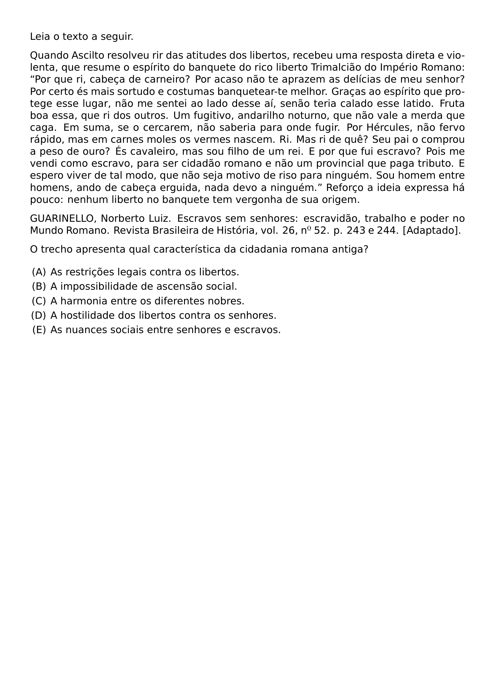 LEIA O TEXTO A SEGUIR QUANDO ASCILTO RESOLVEU RIR DAS ATITUDES DOS LIBERTOS RECEBEU UMA RESPOSTA DIRETA E VIOLENTA QUE RESUME O ESPIRITO DO BANQUETE DO RICO LIBERTO TRIMALCIAO DO IMPERIO ROMANO POR QUE RI CABECA DE CARNEIRO POR ACASO NAO TE APRAZEM AS DELICIAS DE MEU SENHOR POR CERTO ES MAIS SORTUDO E COSTUMAS BANQUETEAR TE MELHOR GRACAS AO ESPIRITO QUE PROTEGE ESSE LUGAR NAO ME SENTEI AO LADO DESSE AI SENAO TERIA CALADO ESSE LATIDO FRUTA BOA ESSA QUE RI DOS OUTROS UM FUGITIVO ANDARILHO NOTURNO QUE NAO VALE A MERDA QUE CAGA EM SUMA SE O CERCAREM NAO SABERIA PARA ONDE FUGIR POR HERCULES NAO FERVO RAPIDO MAS EM CARNES MOLES OS VERMES NASCEM RI MAS RI DE QUE SEU PAI O COMPROU A PESO DE OURO ES CAVALEIRO MAS SOU FILHO DE UM REI E POR QUE FUI ESCRAVO POIS ME VENDI COMO ESCRAVO PARA SER CIDADAO ROMANO E NAO UM PROVINCIAL QUE PAGA TRIBUTO E ESPERO VIVER DE TAL MODO QUE NAO SEJA MOTIVO DE RISO PARA NINGUEM SOU HOMEM ENTRE HOMENS ANDO DE CABECA ERGUIDA NADA DEVO A NINGUEM REFORCO A IDEIA EXPRESSA HA POUCO NENHUM LIBERTO NO BANQUETE TEM VERGONHA DE SUA ORIGEM EMERGENCYSTRETCH 2EM GUARINELLO NORBERTO LUIZ ESCRAVOS SEM SENHORES ESCRAVIDAO TRABALHO E PODER NO MUNDO ROMANO REVISTA BRASILEIRA DE HISTORIA VOL 26 N 52 P 243 E 244 ADAPTADO PAR O TRECHO APRESENTA QUAL CARACTERISTICA DA CIDADANIA ROMANA ANTIGA BEGIN ENUMERATE LABEL ALPH LEFTMARGIN ITEMSEP 0 25EM ITEM AS RESTRICOES LEGAIS CONTRA OS LIBERTOS ITEM A IMPOSSIBILIDADE DE ASCENSAO SOCIAL ITEM A HARMONIA ENTRE OS DIFERENTES NOBRES ITEM A HOSTILIDADE DOS LIBERTOS CONTRA OS SENHORES ITEM AS NUANCES SOCIAIS ENTRE SENHORES E ESCRAVOS END ENUMERATE
