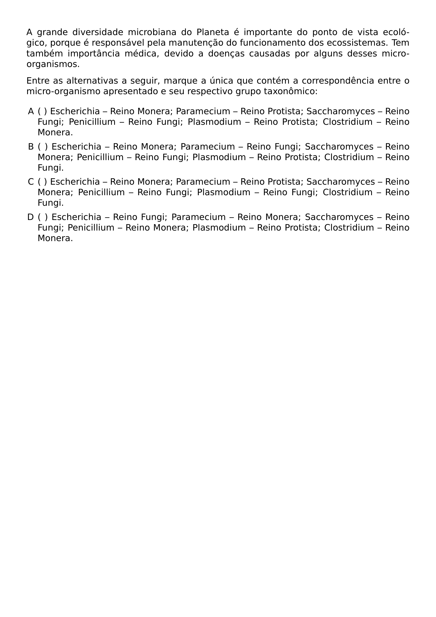 A GRANDE DIVERSIDADE MICROBIANA DO PLANETA E IMPORTANTE DO PONTO DE VISTA ECOLOGICO PORQUE E RESPONSAVEL PELA MANUTENCAO DO FUNCIONAMENTO DOS ECOSSISTEMAS TEM TAMBEM IMPORTANCIA MEDICA DEVIDO A DOENCAS CAUSADAS POR ALGUNS DESSES MICRO ORGANISMOS ENTRE AS ALTERNATIVAS A SEGUIR MARQUE A UNICA QUE CONTEM A CORRESPONDENCIA ENTRE O MICRO ORGANISMO APRESENTADO E SEU RESPECTIVO GRUPO TAXONOMICO BEGIN ENUMERATE LABEL ALPH LEFTMARGIN ITEM ESCHERICHIA REINO MONERA PARAMECIUM REINO PROTISTA SACCHAROMYCES REINO FUNGI PENICILLIUM REINO FUNGI PLASMODIUM REINO PROTISTA CLOSTRIDIUM REINO MONERA ITEM ESCHERICHIA REINO MONERA PARAMECIUM REINO FUNGI SACCHAROMYCES REINO MONERA PENICILLIUM REINO FUNGI PLASMODIUM REINO PROTISTA CLOSTRIDIUM REINO FUNGI ITEM ESCHERICHIA REINO MONERA PARAMECIUM REINO PROTISTA SACCHAROMYCES REINO MONERA PENICILLIUM REINO FUNGI PLASMODIUM REINO FUNGI CLOSTRIDIUM REINO FUNGI ITEM ESCHERICHIA REINO FUNGI PARAMECIUM REINO MONERA SACCHAROMYCES REINO FUNGI PENICILLIUM REINO MONERA PLASMODIUM REINO PROTISTA CLOSTRIDIUM REINO MONERA END ENUMERATE