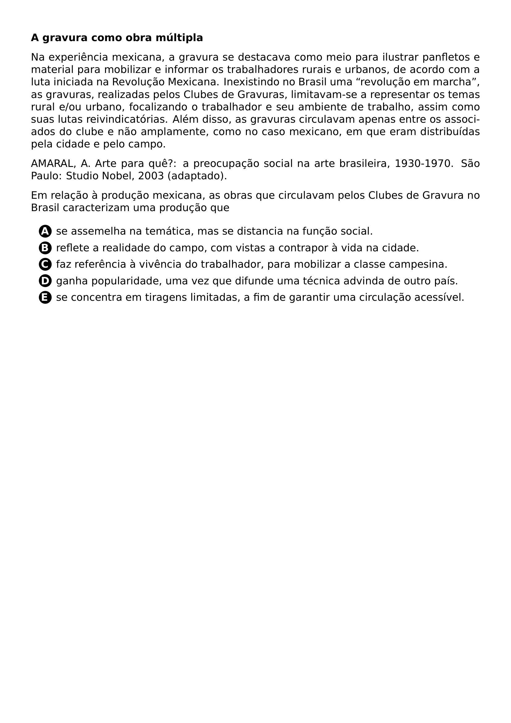 PAR TEXTBF A GRAVURA COMO OBRA MULTIPLA PAR NA EXPERIENCIA MEXICANA A GRAVURA SE DESTACAVA COMO MEIO PARA ILUSTRAR PANFLETOS E MATERIAL PARA MOBILIZAR E INFORMAR OS TRABALHADORES RURAIS E URBANOS DE ACORDO COM A LUTA INICIADA NA REVOLUCAO MEXICANA INEXISTINDO NO BRASIL UMA REVOLUCAO EM MARCHA AS GRAVURAS REALIZADAS PELOS CLUBES DE GRAVURAS LIMITAVAM SE A REPRESENTAR OS TEMAS RURAL E OU URBANO FOCALIZANDO O TRABALHADOR E SEU AMBIENTE DE TRABALHO ASSIM COMO SUAS LUTAS REIVINDICATORIAS ALEM DISSO AS GRAVURAS CIRCULAVAM APENAS ENTRE OS ASSOCIADOS DO CLUBE E NAO AMPLAMENTE COMO NO CASO MEXICANO EM QUE ERAM DISTRIBUIDAS PELA CIDADE E PELO CAMPO PAR AMARAL A ARTE PARA QUE A PREOCUPACAO SOCIAL NA ARTE BRASILEIRA 1930 1970 SAO PAULO STUDIO NOBEL 2003 ADAPTADO PAR EM RELACAO A PRODUCAO MEXICANA AS OBRAS QUE CIRCULAVAM PELOS CLUBES DE GRAVURA NO BRASIL CARACTERIZAM UMA PRODUCAO QUE CQ REPRODUCTION ALTERNATIVES BEGIN BEGIN ENUMERATE LABEL PROTECT CIRCLED ALPH ITEM PROTECT CIRCLED A SE ASSEMELHA NA TEMATICA MAS SE DISTANCIA NA FUNCAO SOCIAL ITEM PROTECT CIRCLED B REFLETE A REALIDADE DO CAMPO COM VISTAS A CONTRAPOR A VIDA NA CIDADE ITEM PROTECT CIRCLED C FAZ REFERENCIA A VIVENCIA DO TRABALHADOR PARA MOBILIZAR A CLASSE CAMPESINA ITEM PROTECT CIRCLED D GANHA POPULARIDADE UMA VEZ QUE DIFUNDE UMA TECNICA ADVINDA DE OUTRO PAIS ITEM PROTECT CIRCLED E SE CONCENTRA EM TIRAGENS LIMITADAS A FIM DE GARANTIR UMA CIRCULACAO ACESSIVEL END ENUMERATE CQ REPRODUCTION ALTERNATIVES END