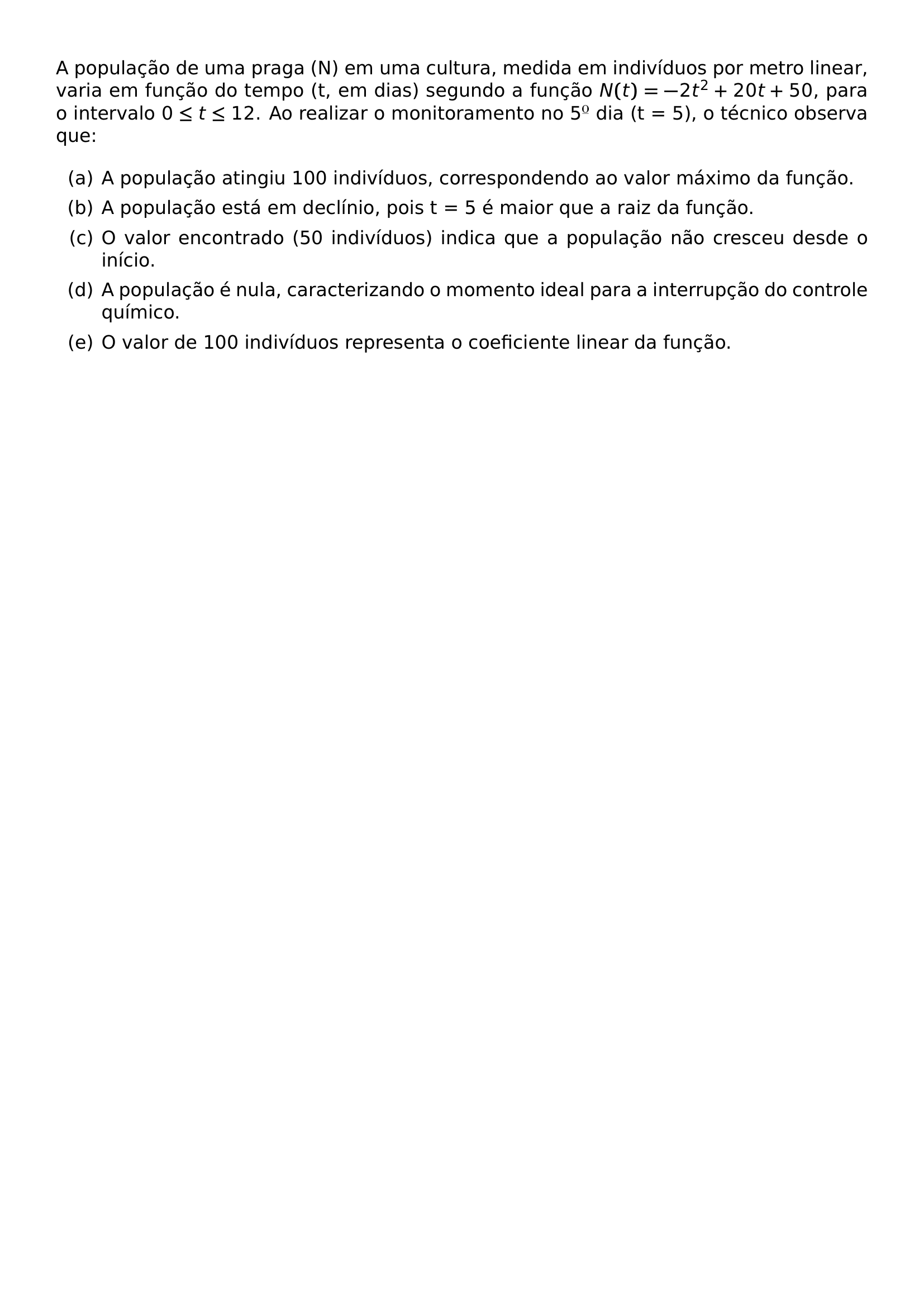 A POPULACAO DE UMA PRAGA N EM UMA CULTURA MEDIDA EM INDIVIDUOS POR METRO LINEAR VARIA EM FUNCAO DO TEMPO T EM DIAS SEGUNDO A FUNCAO N T 2T 2 20T 50 PARA O INTERVALO 0 LEQ T LEQ 12 AO REALIZAR O MONITORAMENTO NO 5 DIA T 5 O TECNICO OBSERVA QUE BEGIN ENUMERATE LABEL ALPH ITEM A POPULACAO ATINGIU 100 INDIVIDUOS CORRESPONDENDO AO VALOR MAXIMO DA FUNCAO ITEM A POPULACAO ESTA EM DECLINIO POIS T 5 E MAIOR QUE A RAIZ DA FUNCAO ITEM O VALOR ENCONTRADO 50 INDIVIDUOS INDICA QUE A POPULACAO NAO CRESCEU DESDE O INICIO ITEM A POPULACAO E NULA CARACTERIZANDO O MOMENTO IDEAL PARA A INTERRUPCAO DO CONTROLE QUIMICO ITEM O VALOR DE 100 INDIVIDUOS REPRESENTA O COEFICIENTE LINEAR DA FUNCAO END ENUMERATE