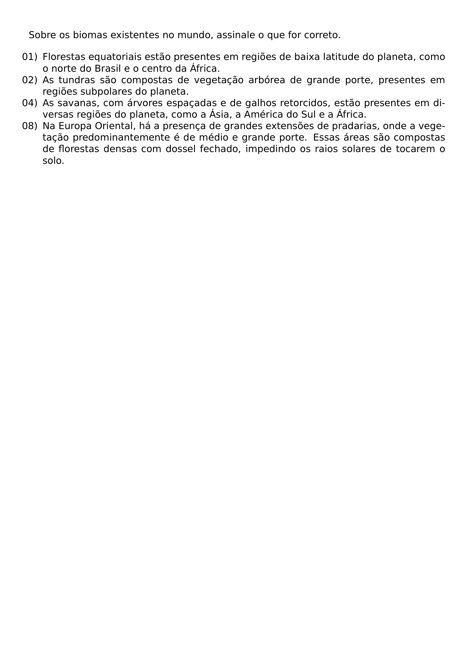 SOBRE OS BIOMAS EXISTENTES NO MUNDO ASSINALE O QUE FOR CORRETO BEGIN ENUMERATE LEFTMARGIN LABELSEP 0 5EM ITEMSEP PARSEP ITEM 01 FLORESTAS EQUATORIAIS ESTAO PRESENTES EM REGIOES DE BAIXA LATITUDE DO PLANETA COMO O NORTE DO BRASIL E O CENTRO DA AFRICA ITEM 02 AS TUNDRAS SAO COMPOSTAS DE VEGETACAO ARBOREA DE GRANDE PORTE PRESENTES EM REGIOES SUBPOLARES DO PLANETA ITEM 04 AS SAVANAS COM ARVORES ESPACADAS E DE GALHOS RETORCIDOS ESTAO PRESENTES EM DIVERSAS REGIOES DO PLANETA COMO A ASIA A AMERICA DO SUL E A AFRICA ITEM 08 NA EUROPA ORIENTAL HA A PRESENCA DE GRANDES EXTENSOES DE PRADARIAS ONDE A VEGETACAO PREDOMINANTEMENTE E DE MEDIO E GRANDE PORTE ESSAS AREAS SAO COMPOSTAS DE FLORESTAS DENSAS COM DOSSEL FECHADO IMPEDINDO OS RAIOS SOLARES DE TOCAREM O SOLO END ENUMERATE