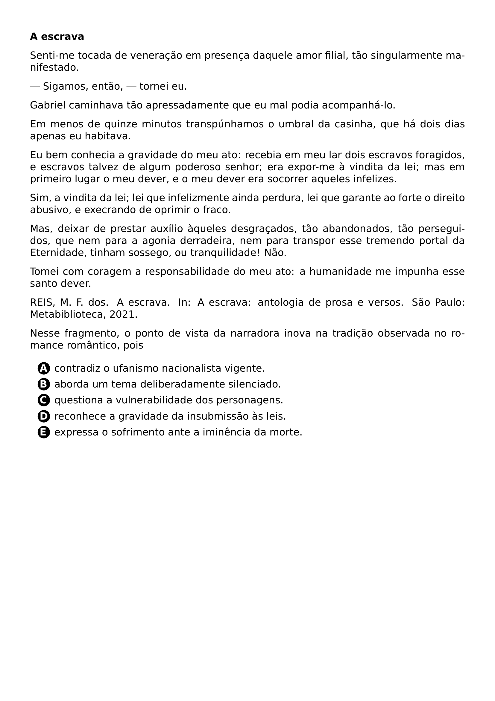 PAR TEXTBF A ESCRAVA PAR SENTI ME TOCADA DE VENERACAO EM PRESENCA DAQUELE AMOR FILIAL TAO SINGULARMENTE MANIFESTADO PAR SIGAMOS ENTAO TORNEI EU PAR GABRIEL CAMINHAVA TAO APRESSADAMENTE QUE EU MAL PODIA ACOMPANHA LO PAR EM MENOS DE QUINZE MINUTOS TRANSPUNHAMOS O UMBRAL DA CASINHA QUE HA DOIS DIAS APENAS EU HABITAVA PAR EU BEM CONHECIA A GRAVIDADE DO MEU ATO RECEBIA EM MEU LAR DOIS ESCRAVOS FORAGIDOS E ESCRAVOS TALVEZ DE ALGUM PODEROSO SENHOR ERA EXPOR ME A VINDITA DA LEI MAS EM PRIMEIRO LUGAR O MEU DEVER E O MEU DEVER ERA SOCORRER AQUELES INFELIZES PAR SIM A VINDITA DA LEI LEI QUE INFELIZMENTE AINDA PERDURA LEI QUE GARANTE AO FORTE O DIREITO ABUSIVO E EXECRANDO DE OPRIMIR O FRACO PAR MAS DEIXAR DE PRESTAR AUXILIO AQUELES DESGRACADOS TAO ABANDONADOS TAO PERSEGUIDOS QUE NEM PARA A AGONIA DERRADEIRA NEM PARA TRANSPOR ESSE TREMENDO PORTAL DA ETERNIDADE TINHAM SOSSEGO OU TRANQUILIDADE NAO PAR TOMEI COM CORAGEM A RESPONSABILIDADE DO MEU ATO A HUMANIDADE ME IMPUNHA ESSE SANTO DEVER PAR REIS M F DOS A ESCRAVA IN A ESCRAVA ANTOLOGIA DE PROSA E VERSOS SAO PAULO METABIBLIOTECA 2021 PAR NESSE FRAGMENTO O PONTO DE VISTA DA NARRADORA INOVA NA TRADICAO OBSERVADA NO ROMANCE ROMANTICO POIS CQ REPRODUCTION ALTERNATIVES BEGIN BEGIN ENUMERATE LABEL PROTECT CIRCLED ALPH ITEM PROTECT CIRCLED A CONTRADIZ O UFANISMO NACIONALISTA VIGENTE ITEM PROTECT CIRCLED B ABORDA UM TEMA DELIBERADAMENTE SILENCIADO ITEM PROTECT CIRCLED C QUESTIONA A VULNERABILIDADE DOS PERSONAGENS ITEM PROTECT CIRCLED D RECONHECE A GRAVIDADE DA INSUBMISSAO AS LEIS ITEM PROTECT CIRCLED E EXPRESSA O SOFRIMENTO ANTE A IMINENCIA DA MORTE END ENUMERATE CQ REPRODUCTION ALTERNATIVES END