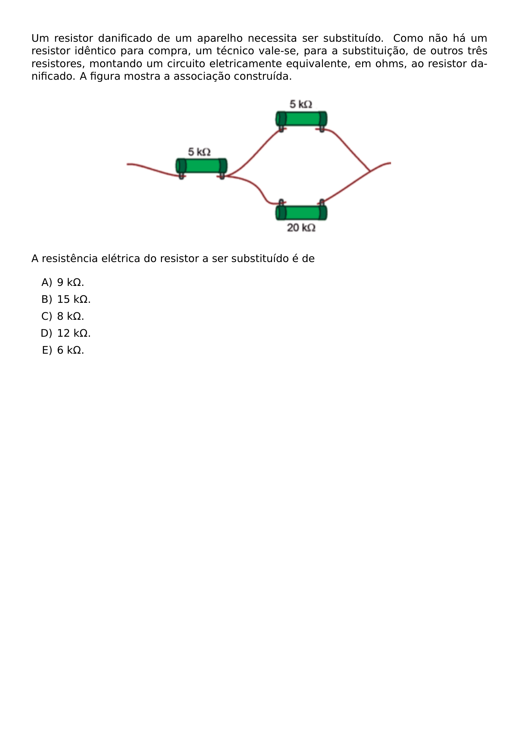 UM RESISTOR DANIFICADO DE UM APARELHO NECESSITA SER SUBSTITUIDO COMO NAO HA UM RESISTOR IDENTICO PARA COMPRA UM TECNICO VALE SE PARA A SUBSTITUICAO DE OUTROS TRES RESISTORES MONTANDO UM CIRCUITO ELETRICAMENTE EQUIVALENTE EM OHMS AO RESISTOR DANIFICADO A FIGURA MOSTRA A ASSOCIACAO CONSTRUIDA BEGIN CENTER INCLUDEGRAPHICS WIDTH 0 6 LINEWIDTH 20260623 094353 01 PNG END CENTER A RESISTENCIA ELETRICA DO RESISTOR A SER SUBSTITUIDO E DE BEGIN ENUMERATE LABEL ALPH ITEMSEP 5PT ITEM 9 K OMEGA ITEM 15 K OMEGA ITEM 8 K OMEGA ITEM 12 K OMEGA ITEM 6 K OMEGA END ENUMERATE