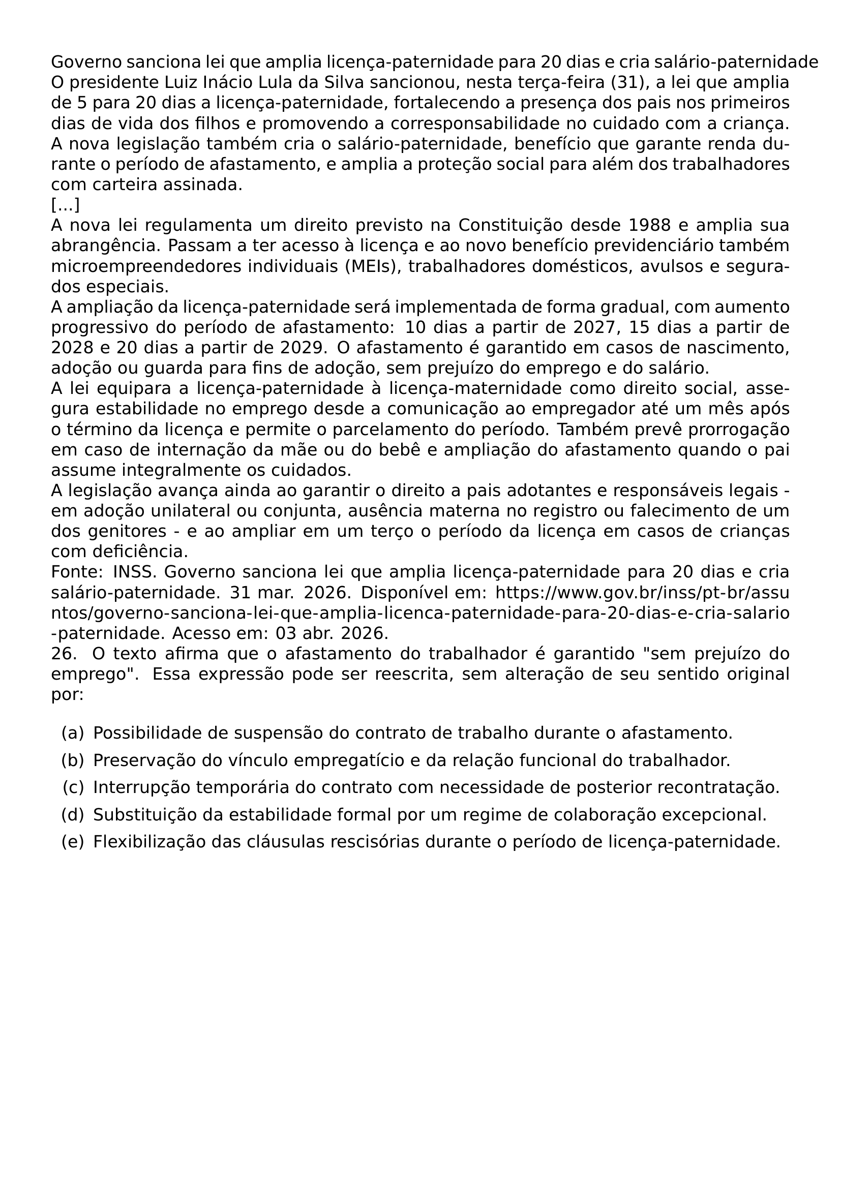 GOVERNO SANCIONA LEI QUE AMPLIA LICENCA PATERNIDADE PARA 20 DIAS E CRIA SALARIO PATERNIDADE O PRESIDENTE LUIZ INACIO LULA DA SILVA SANCIONOU NESTA TERCA FEIRA 31 A LEI QUE AMPLIA DE 5 PARA 20 DIAS A LICENCA PATERNIDADE FORTALECENDO A PRESENCA DOS PAIS NOS PRIMEIROS DIAS DE VIDA DOS FILHOS E PROMOVENDO A CORRESPONSABILIDADE NO CUIDADO COM A CRIANCA A NOVA LEGISLACAO TAMBEM CRIA O SALARIO PATERNIDADE BENEFICIO QUE GARANTE RENDA DURANTE O PERIODO DE AFASTAMENTO E AMPLIA A PROTECAO SOCIAL PARA ALEM DOS TRABALHADORES COM CARTEIRA ASSINADA A NOVA LEI REGULAMENTA UM DIREITO PREVISTO NA CONSTITUICAO DESDE 1988 E AMPLIA SUA ABRANGENCIA PASSAM A TER ACESSO A LICENCA E AO NOVO BENEFICIO PREVIDENCIARIO TAMBEM MICROEMPREENDEDORES INDIVIDUAIS MEIS TRABALHADORES DOMESTICOS AVULSOS E SEGURADOS ESPECIAIS A AMPLIACAO DA LICENCA PATERNIDADE SERA IMPLEMENTADA DE FORMA GRADUAL COM AUMENTO PROGRESSIVO DO PERIODO DE AFASTAMENTO 10 DIAS A PARTIR DE 2027 15 DIAS A PARTIR DE 2028 E 20 DIAS A PARTIR DE 2029 O AFASTAMENTO E GARANTIDO EM CASOS DE NASCIMENTO ADOCAO OU GUARDA PARA FINS DE ADOCAO SEM PREJUIZO DO EMPREGO E DO SALARIO A LEI EQUIPARA A LICENCA PATERNIDADE A LICENCA MATERNIDADE COMO DIREITO SOCIAL ASSEGURA ESTABILIDADE NO EMPREGO DESDE A COMUNICACAO AO EMPREGADOR ATE UM MES APOS O TERMINO DA LICENCA E PERMITE O PARCELAMENTO DO PERIODO TAMBEM PREVE PRORROGACAO EM CASO DE INTERNACAO DA MAE OU DO BEBE E AMPLIACAO DO AFASTAMENTO QUANDO O PAI ASSUME INTEGRALMENTE OS CUIDADOS A LEGISLACAO AVANCA AINDA AO GARANTIR O DIREITO A PAIS ADOTANTES E RESPONSAVEIS LEGAIS EM ADOCAO UNILATERAL OU CONJUNTA AUSENCIA MATERNA NO REGISTRO OU FALECIMENTO DE UM DOS GENITORES E AO AMPLIAR EM UM TERCO O PERIODO DA LICENCA EM CASOS DE CRIANCAS COM DEFICIENCIA FONTE INSS GOVERNO SANCIONA LEI QUE AMPLIA LICENCA PATERNIDADE PARA 20 DIAS E CRIA SALARIO PATERNIDADE 31 MAR 2026 DISPONIVEL EM URL HTTPS WWW GOV BR INSS PT BR ASSUNTOS GOVERNO SANCIONA LEI QUE AMPLIA LICENCA PATERNIDADE PARA 20 DIAS E CRIA SALARIO PATERNIDADE ACESSO EM 03 ABR 2026 26 O TEXTO AFIRMA QUE O AFASTAMENTO DO TRABALHADOR E GARANTIDO SEM PREJUIZO DO EMPREGO ESSA EXPRESSAO PODE SER REESCRITA SEM ALTERACAO DE SEU SENTIDO ORIGINAL POR BEGIN ENUMERATE LABEL LEFTMARGIN 2 5EM LABELWIDTH 2EM LABELSEP 0 5EM ITEM A POSSIBILIDADE DE SUSPENSAO DO CONTRATO DE TRABALHO DURANTE O AFASTAMENTO ITEM B PRESERVACAO DO VINCULO EMPREGATICIO E DA RELACAO FUNCIONAL DO TRABALHADOR ITEM C INTERRUPCAO TEMPORARIA DO CONTRATO COM NECESSIDADE DE POSTERIOR RECONTRATACAO ITEM D SUBSTITUICAO DA ESTABILIDADE FORMAL POR UM REGIME DE COLABORACAO EXCEPCIONAL ITEM E FLEXIBILIZACAO DAS CLAUSULAS RESCISORIAS DURANTE O PERIODO DE LICENCA PATERNIDADE END ENUMERATE