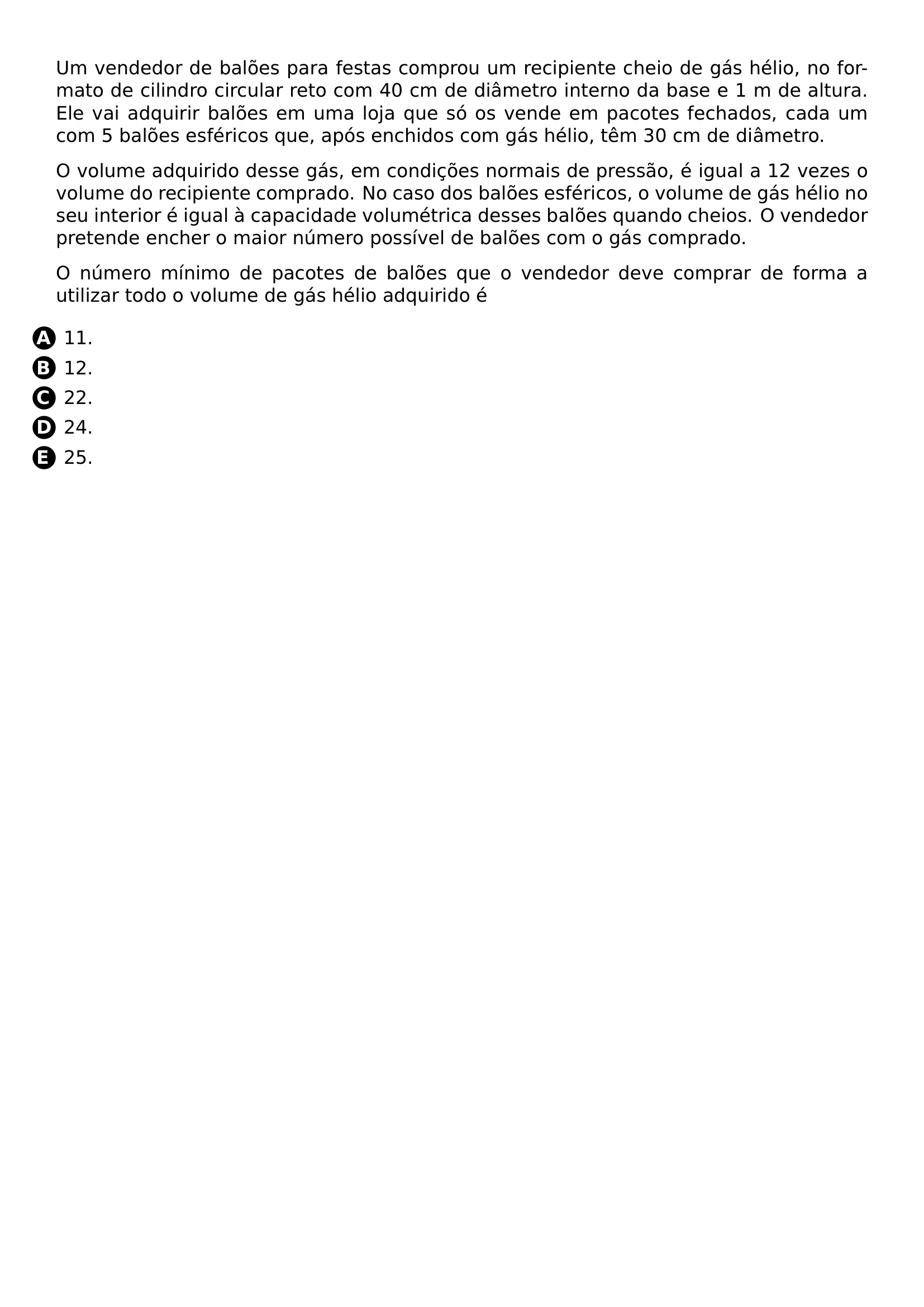 PAR UM VENDEDOR DE BALOES PARA FESTAS COMPROU UM RECIPIENTE CHEIO DE GAS HELIO NO FORMATO DE CILINDRO CIRCULAR RETO COM 40 CM DE DIAMETRO INTERNO DA BASE E 1 M DE ALTURA ELE VAI ADQUIRIR BALOES EM UMA LOJA QUE SO OS VENDE EM PACOTES FECHADOS CADA UM COM 5 BALOES ESFERICOS QUE APOS ENCHIDOS COM GAS HELIO TEM 30 CM DE DIAMETRO PAR O VOLUME ADQUIRIDO DESSE GAS EM CONDICOES NORMAIS DE PRESSAO E IGUAL A 12 VEZES O VOLUME DO RECIPIENTE COMPRADO NO CASO DOS BALOES ESFERICOS O VOLUME DE GAS HELIO NO SEU INTERIOR E IGUAL A CAPACIDADE VOLUMETRICA DESSES BALOES QUANDO CHEIOS O VENDEDOR PRETENDE ENCHER O MAIOR NUMERO POSSIVEL DE BALOES COM O GAS COMPRADO PAR O NUMERO MINIMO DE PACOTES DE BALOES QUE O VENDEDOR DEVE COMPRAR DE FORMA A UTILIZAR TODO O VOLUME DE GAS HELIO ADQUIRIDO E CQ REPRODUCTION ALTERNATIVES BEGIN BEGIN ENUMERATE LABEL PROTECT CIRCLED ALPH LEFTMARGIN ITEM PROTECT CIRCLED A 11 ITEM PROTECT CIRCLED B 12 ITEM PROTECT CIRCLED C 22 ITEM PROTECT CIRCLED D 24 ITEM PROTECT CIRCLED E 25 END ENUMERATE CQ REPRODUCTION ALTERNATIVES END