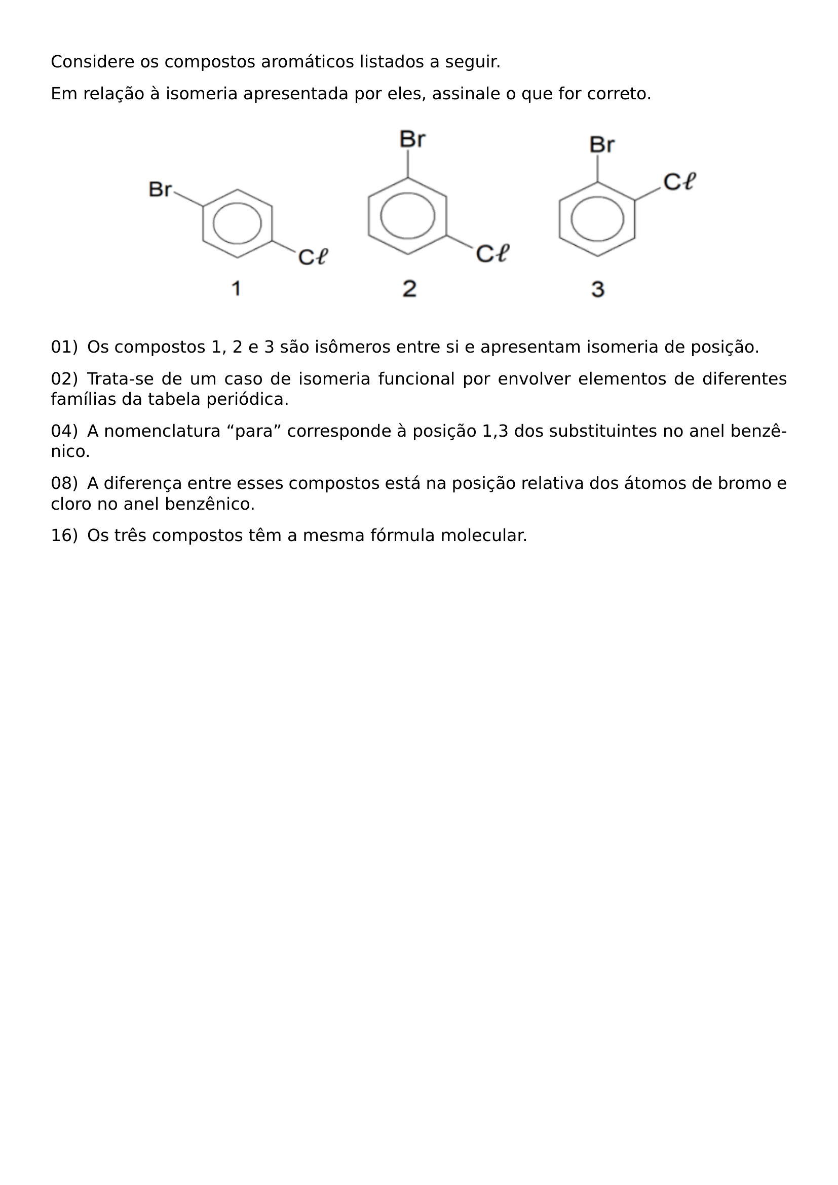 CONSIDERE OS COMPOSTOS AROMATICOS LISTADOS A SEGUIR EM RELACAO A ISOMERIA APRESENTADA POR ELES ASSINALE O QUE FOR CORRETO BEGIN CENTER INCLUDEGRAPHICS WIDTH 0 26 LINEWIDTH 20260807 222300 01 PNG HSPACE 0 025 LINEWIDTH INCLUDEGRAPHICS WIDTH 0 22 LINEWIDTH 20260807 222300 02 PNG HSPACE 0 025 LINEWIDTH INCLUDEGRAPHICS WIDTH 0 20 LINEWIDTH 20260807 222300 03 PNG END CENTER NOINDENT 01 ENSPACE OS COMPOSTOS 1 2 E 3 SAO ISOMEROS ENTRE SI E APRESENTAM ISOMERIA DE POSICAO NOINDENT 02 ENSPACE TRATA SE DE UM CASO DE ISOMERIA FUNCIONAL POR ENVOLVER ELEMENTOS DE DIFERENTES FAMILIAS DA TABELA PERIODICA NOINDENT 04 ENSPACE A NOMENCLATURA PARA CORRESPONDE A POSICAO 1 3 DOS SUBSTITUINTES NO ANEL BENZENICO NOINDENT 08 ENSPACE A DIFERENCA ENTRE ESSES COMPOSTOS ESTA NA POSICAO RELATIVA DOS ATOMOS DE BROMO E CLORO NO ANEL BENZENICO NOINDENT 16 ENSPACE OS TRES COMPOSTOS TEM A MESMA FORMULA MOLECULAR