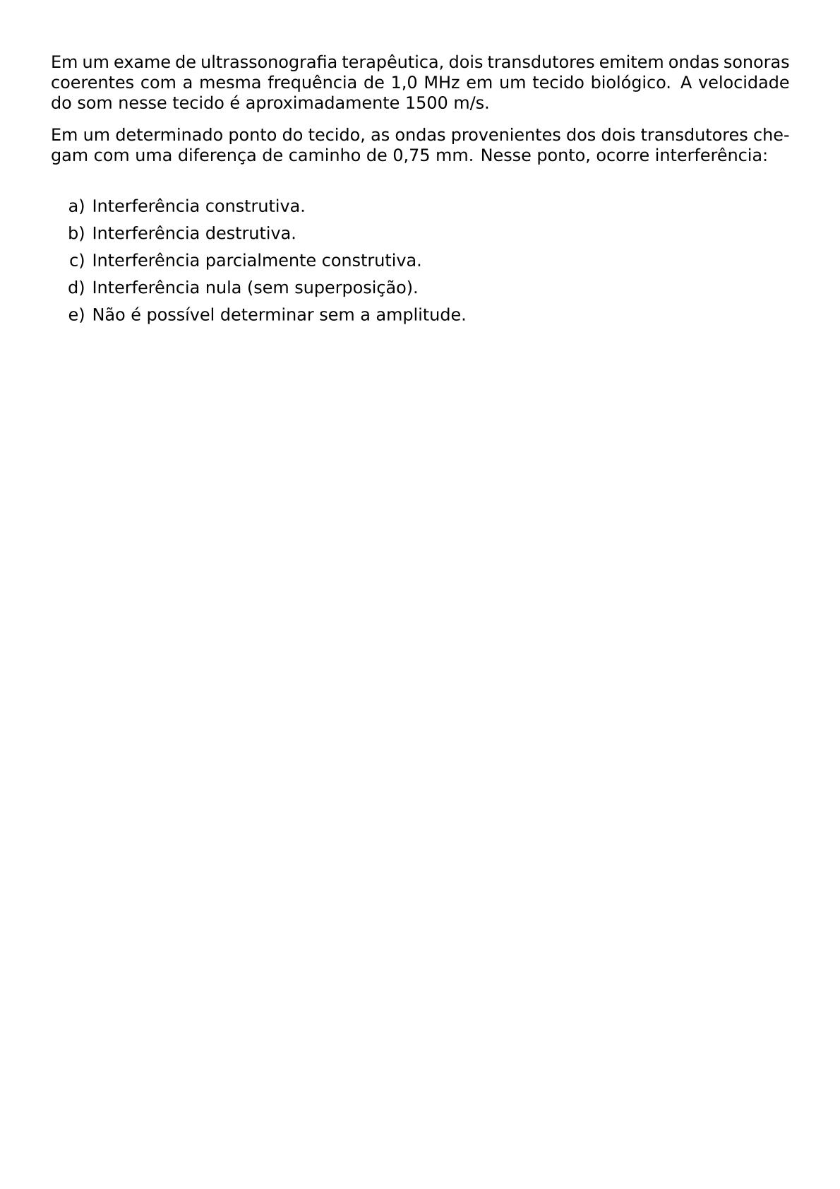EM UM EXAME DE ULTRASSONOGRAFIA TERAPEUTICA DOIS TRANSDUTORES EMITEM ONDAS SONORAS COERENTES COM A MESMA FREQUENCIA DE 1 0 MHZ EM UM TECIDO BIOLOGICO A VELOCIDADE DO SOM NESSE TECIDO E APROXIMADAMENTE 1500 M S EM UM DETERMINADO PONTO DO TECIDO AS ONDAS PROVENIENTES DOS DOIS TRANSDUTORES CHEGAM COM UMA DIFERENCA DE CAMINHO DE 0 75 MM NESSE PONTO OCORRE INTERFERENCIA VSPACE 0 3CM BEGIN ENUMERATE LABEL ALPH ITEM INTERFERENCIA CONSTRUTIVA ITEM INTERFERENCIA DESTRUTIVA ITEM INTERFERENCIA PARCIALMENTE CONSTRUTIVA ITEM INTERFERENCIA NULA SEM SUPERPOSICAO ITEM NAO E POSSIVEL DETERMINAR SEM A AMPLITUDE END ENUMERATE