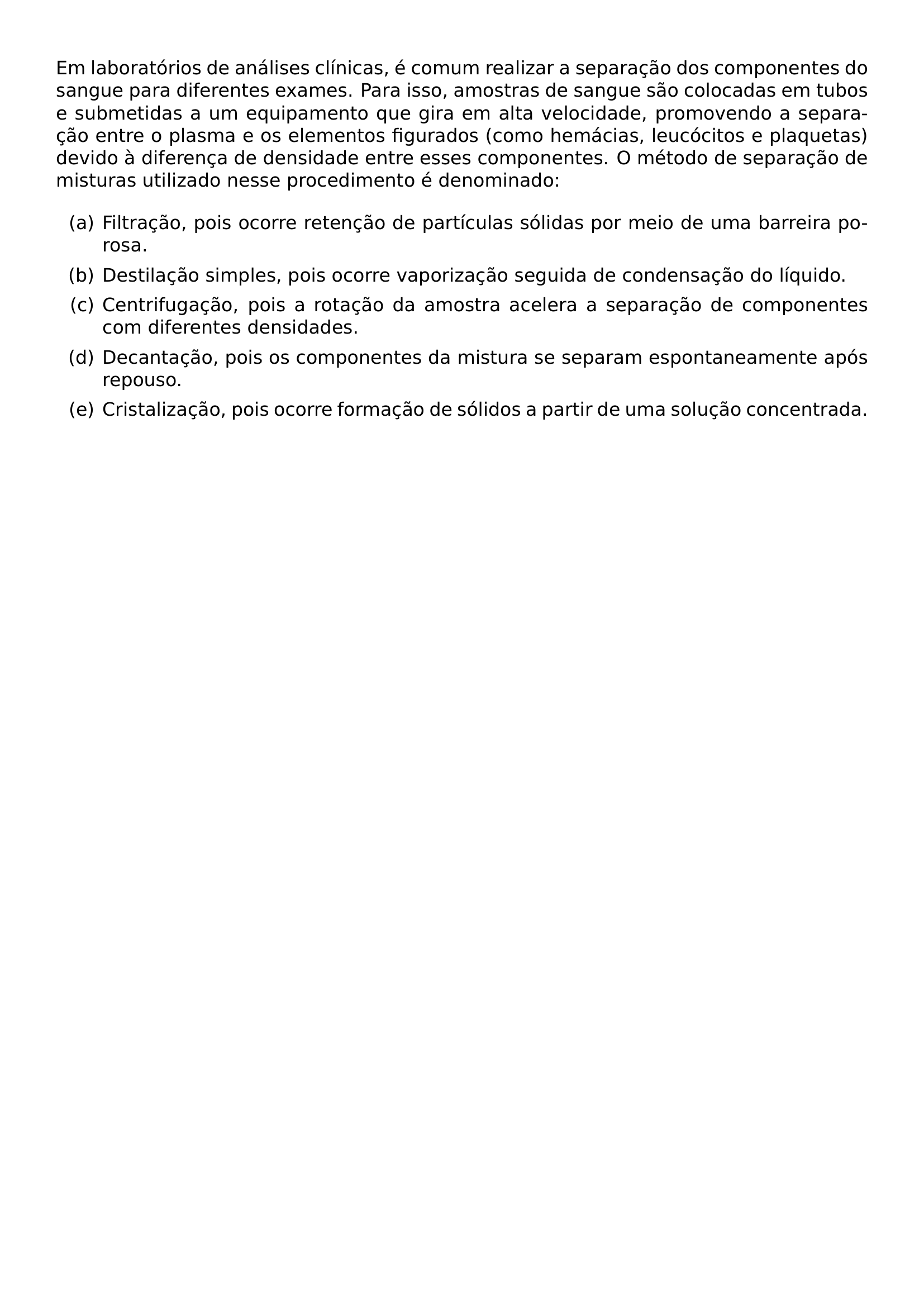 EM LABORATORIOS DE ANALISES CLINICAS E COMUM REALIZAR A SEPARACAO DOS COMPONENTES DO SANGUE PARA DIFERENTES EXAMES PARA ISSO AMOSTRAS DE SANGUE SAO COLOCADAS EM TUBOS E SUBMETIDAS A UM EQUIPAMENTO QUE GIRA EM ALTA VELOCIDADE PROMOVENDO A SEPARACAO ENTRE O PLASMA E OS ELEMENTOS FIGURADOS COMO HEMACIAS LEUCOCITOS E PLAQUETAS DEVIDO A DIFERENCA DE DENSIDADE ENTRE ESSES COMPONENTES O METODO DE SEPARACAO DE MISTURAS UTILIZADO NESSE PROCEDIMENTO E DENOMINADO BEGIN ENUMERATE LABEL ALPH LEFTMARGIN 2 5EM ITEM A FILTRACAO POIS OCORRE RETENCAO DE PARTICULAS SOLIDAS POR MEIO DE UMA BARREIRA POROSA ITEM B DESTILACAO SIMPLES POIS OCORRE VAPORIZACAO SEGUIDA DE CONDENSACAO DO LIQUIDO ITEM C CENTRIFUGACAO POIS A ROTACAO DA AMOSTRA ACELERA A SEPARACAO DE COMPONENTES COM DIFERENTES DENSIDADES ITEM D DECANTACAO POIS OS COMPONENTES DA MISTURA SE SEPARAM ESPONTANEAMENTE APOS REPOUSO ITEM E CRISTALIZACAO POIS OCORRE FORMACAO DE SOLIDOS A PARTIR DE UMA SOLUCAO CONCENTRADA END ENUMERATE