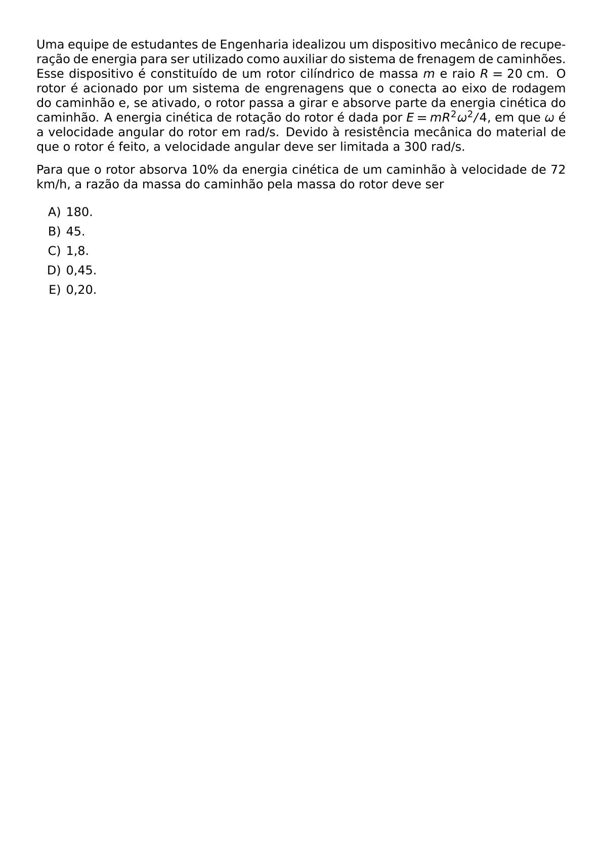 UMA EQUIPE DE ESTUDANTES DE ENGENHARIA IDEALIZOU UM DISPOSITIVO MECANICO DE RECUPERACAO DE ENERGIA PARA SER UTILIZADO COMO AUXILIAR DO SISTEMA DE FRENAGEM DE CAMINHOES ESSE DISPOSITIVO E CONSTITUIDO DE UM ROTOR CILINDRICO DE MASSA M E RAIO R 20 TEXT CM O ROTOR E ACIONADO POR UM SISTEMA DE ENGRENAGENS QUE O CONECTA AO EIXO DE RODAGEM DO CAMINHAO E SE ATIVADO O ROTOR PASSA A GIRAR E ABSORVE PARTE DA ENERGIA CINETICA DO CAMINHAO A ENERGIA CINETICA DE ROTACAO DO ROTOR E DADA POR E MR 2 OMEGA 2 4 EM QUE OMEGA E A VELOCIDADE ANGULAR DO ROTOR EM RAD S DEVIDO A RESISTENCIA MECANICA DO MATERIAL DE QUE O ROTOR E FEITO A VELOCIDADE ANGULAR DEVE SER LIMITADA A 300 RAD S PARA QUE O ROTOR ABSORVA 10 DA ENERGIA CINETICA DE UM CAMINHAO A VELOCIDADE DE 72 KM H A RAZAO DA MASSA DO CAMINHAO PELA MASSA DO ROTOR DEVE SER BEGIN ENUMERATE LABEL ALPH ITEM 180 ITEM 45 ITEM 1 8 ITEM 0 45 ITEM 0 20 END ENUMERATE
