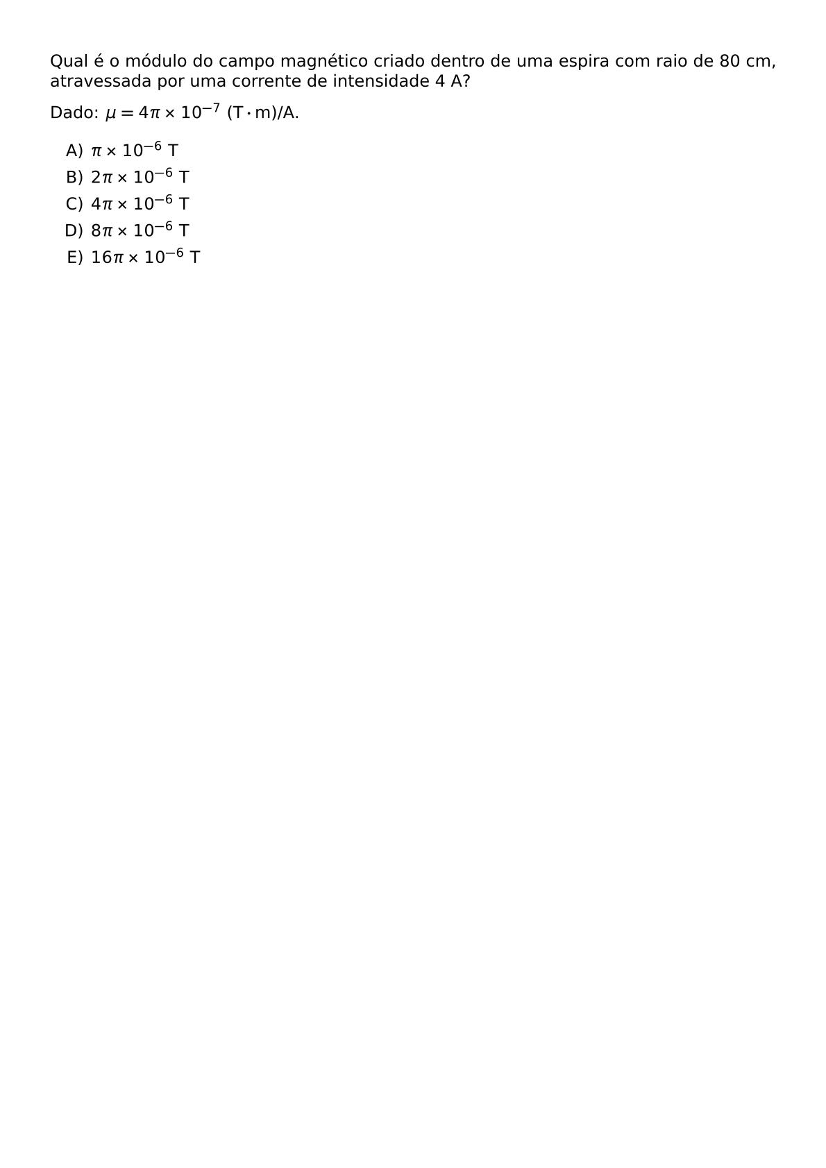 QUAL E O MODULO DO CAMPO MAGNETICO CRIADO DENTRO DE UMA ESPIRA COM RAIO DE 80 CM ATRAVESSADA POR UMA CORRENTE DE INTENSIDADE 4 A DADO MU 4 PI TIMES 10 7 TEXT T CDOT TEXT M A BEGIN ENUMERATE LABEL ALPH ITEM PI TIMES 10 6 TEXT T ITEM 2 PI TIMES 10 6 TEXT T ITEM 4 PI TIMES 10 6 TEXT T ITEM 8 PI TIMES 10 6 TEXT T ITEM 16 PI TIMES 10 6 TEXT T END ENUMERATE