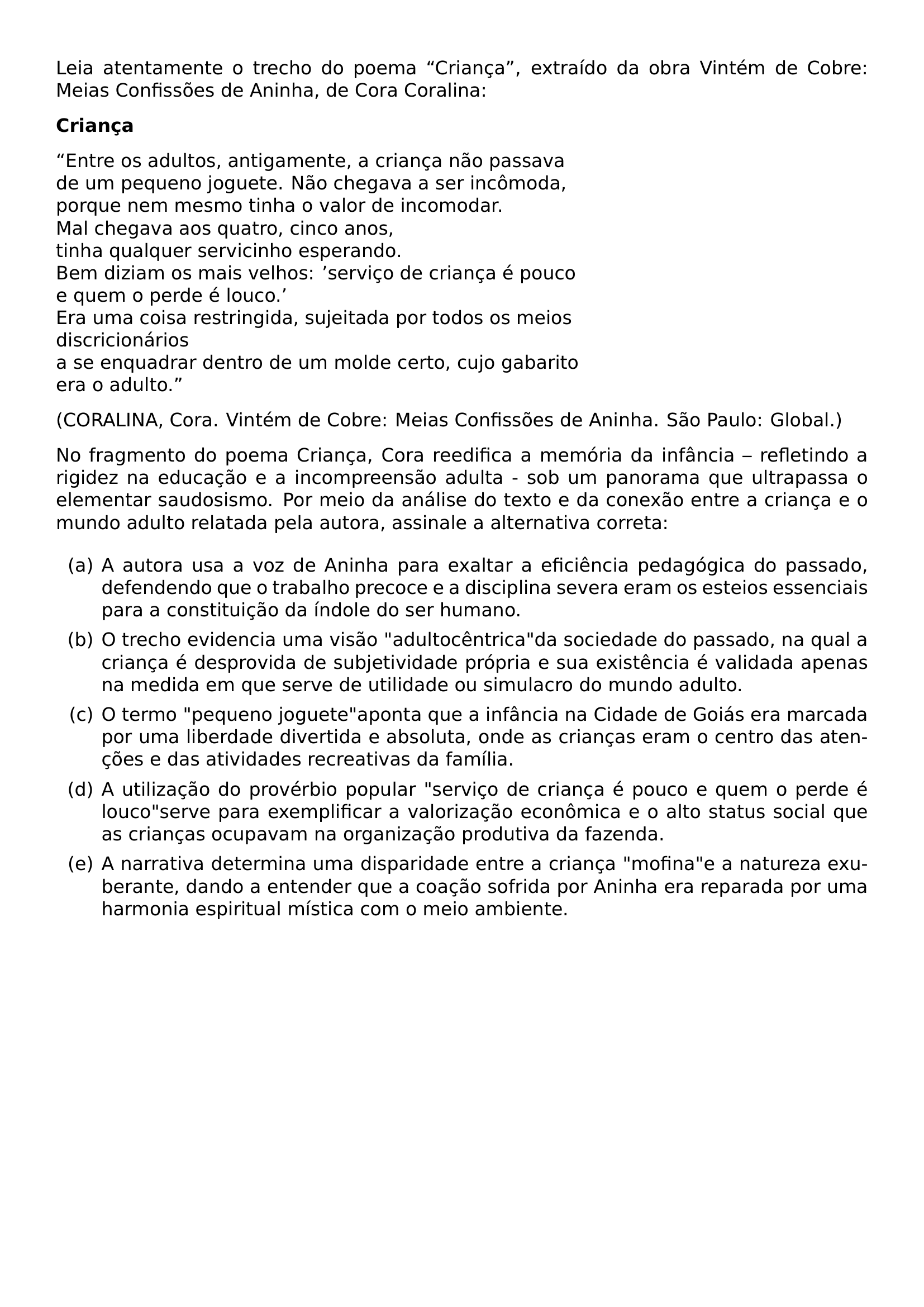 LEIA ATENTAMENTE O TRECHO DO POEMA CRIANCA EXTRAIDO DA OBRA VINTEM DE COBRE MEIAS CONFISSOES DE ANINHA DE CORA CORALINA PAR TEXTBF CRIANCA PAR ENTRE OS ADULTOS ANTIGAMENTE A CRIANCA NAO PASSAVA DE UM PEQUENO JOGUETE NAO CHEGAVA A SER INCOMODA PORQUE NEM MESMO TINHA O VALOR DE INCOMODAR MAL CHEGAVA AOS QUATRO CINCO ANOS TINHA QUALQUER SERVICINHO ESPERANDO BEM DIZIAM OS MAIS VELHOS SERVICO DE CRIANCA E POUCO E QUEM O PERDE E LOUCO ERA UMA COISA RESTRINGIDA SUJEITADA POR TODOS OS MEIOS DISCRICIONARIOS A SE ENQUADRAR DENTRO DE UM MOLDE CERTO CUJO GABARITO ERA O ADULTO PAR CORALINA CORA VINTEM DE COBRE MEIAS CONFISSOES DE ANINHA SAO PAULO GLOBAL PAR NO FRAGMENTO DO POEMA CRIANCA CORA REEDIFICA A MEMORIA DA INFANCIA REFLETINDO A RIGIDEZ NA EDUCACAO E A INCOMPREENSAO ADULTA SOB UM PANORAMA QUE ULTRAPASSA O ELEMENTAR SAUDOSISMO POR MEIO DA ANALISE DO TEXTO E DA CONEXAO ENTRE A CRIANCA E O MUNDO ADULTO RELATADA PELA AUTORA ASSINALE A ALTERNATIVA CORRETA BEGIN ENUMERATE LABEL ALPH ITEM A A AUTORA USA A VOZ DE ANINHA PARA EXALTAR A EFICIENCIA PEDAGOGICA DO PASSADO DEFENDENDO QUE O TRABALHO PRECOCE E A DISCIPLINA SEVERA ERAM OS ESTEIOS ESSENCIAIS PARA A CONSTITUICAO DA INDOLE DO SER HUMANO ITEM B O TRECHO EVIDENCIA UMA VISAO ADULTOCENTRICA DA SOCIEDADE DO PASSADO NA QUAL A CRIANCA E DESPROVIDA DE SUBJETIVIDADE PROPRIA E SUA EXISTENCIA E VALIDADA APENAS NA MEDIDA EM QUE SERVE DE UTILIDADE OU SIMULACRO DO MUNDO ADULTO ITEM C O TERMO PEQUENO JOGUETE APONTA QUE A INFANCIA NA CIDADE DE GOIAS ERA MARCADA POR UMA LIBERDADE DIVERTIDA E ABSOLUTA ONDE AS CRIANCAS ERAM O CENTRO DAS ATENCOES E DAS ATIVIDADES RECREATIVAS DA FAMILIA ITEM D A UTILIZACAO DO PROVERBIO POPULAR SERVICO DE CRIANCA E POUCO E QUEM O PERDE E LOUCO SERVE PARA EXEMPLIFICAR A VALORIZACAO ECONOMICA E O ALTO STATUS SOCIAL QUE AS CRIANCAS OCUPAVAM NA ORGANIZACAO PRODUTIVA DA FAZENDA ITEM E A NARRATIVA DETERMINA UMA DISPARIDADE ENTRE A CRIANCA MOFINA E A NATUREZA EXUBERANTE DANDO A ENTENDER QUE A COACAO SOFRIDA POR ANINHA ERA REPARADA POR UMA HARMONIA ESPIRITUAL MISTICA COM O MEIO AMBIENTE END ENUMERATE