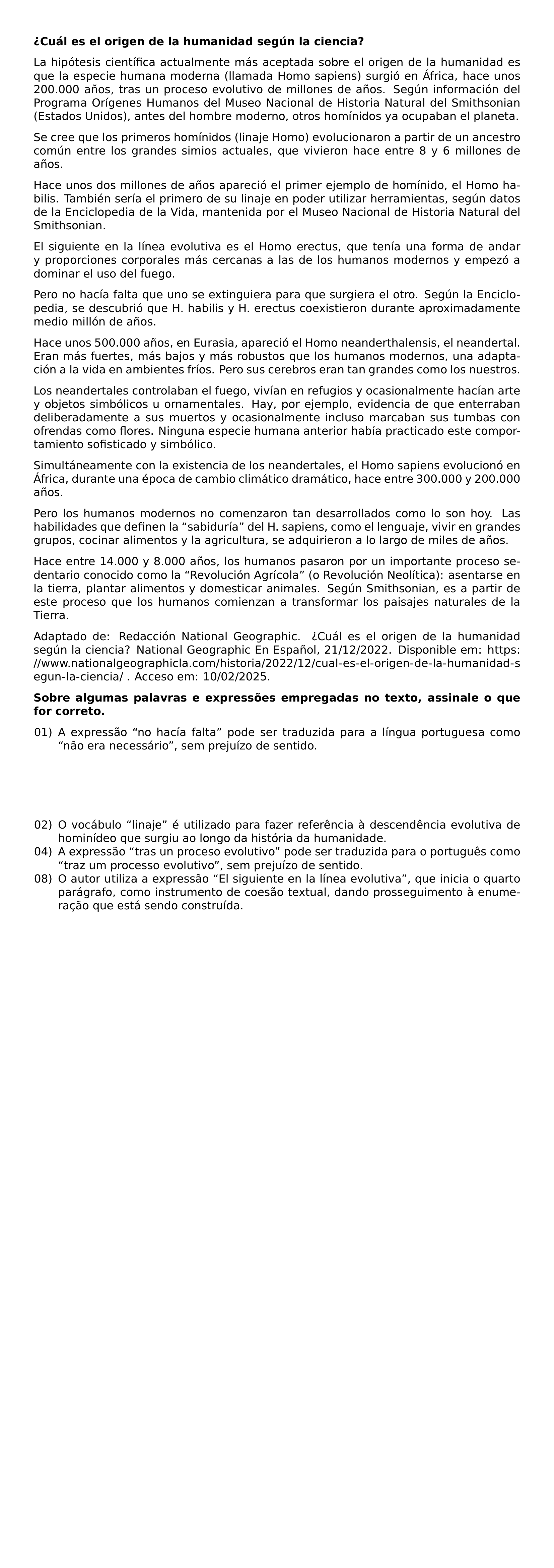 NOINDENT TEXTBF CUAL ES EL ORIGEN DE LA HUMANIDAD SEGUN LA CIENCIA LA HIPOTESIS CIENTIFICA ACTUALMENTE MAS ACEPTADA SOBRE EL ORIGEN DE LA HUMANIDAD ES QUE LA ESPECIE HUMANA MODERNA LLAMADA HOMO SAPIENS SURGIO EN AFRICA HACE UNOS 200 000 ANOS TRAS UN PROCESO EVOLUTIVO DE MILLONES DE ANOS SEGUN INFORMACION DEL PROGRAMA ORIGENES HUMANOS DEL MUSEO NACIONAL DE HISTORIA NATURAL DEL SMITHSONIAN ESTADOS UNIDOS ANTES DEL HOMBRE MODERNO OTROS HOMINIDOS YA OCUPABAN EL PLANETA SE CREE QUE LOS PRIMEROS HOMINIDOS LINAJE HOMO EVOLUCIONARON A PARTIR DE UN ANCESTRO COMUN ENTRE LOS GRANDES SIMIOS ACTUALES QUE VIVIERON HACE ENTRE 8 Y 6 MILLONES DE ANOS HACE UNOS DOS MILLONES DE ANOS APARECIO EL PRIMER EJEMPLO DE HOMINIDO EL HOMO HABILIS TAMBIEN SERIA EL PRIMERO DE SU LINAJE EN PODER UTILIZAR HERRAMIENTAS SEGUN DATOS DE LA ENCICLOPEDIA DE LA VIDA MANTENIDA POR EL MUSEO NACIONAL DE HISTORIA NATURAL DEL SMITHSONIAN EL SIGUIENTE EN LA LINEA EVOLUTIVA ES EL HOMO ERECTUS QUE TENIA UNA FORMA DE ANDAR Y PROPORCIONES CORPORALES MAS CERCANAS A LAS DE LOS HUMANOS MODERNOS Y EMPEZO A DOMINAR EL USO DEL FUEGO PERO NO HACIA FALTA QUE UNO SE EXTINGUIERA PARA QUE SURGIERA EL OTRO SEGUN LA ENCICLOPEDIA SE DESCUBRIO QUE H HABILIS Y H ERECTUS COEXISTIERON DURANTE APROXIMADAMENTE MEDIO MILLON DE ANOS HACE UNOS 500 000 ANOS EN EURASIA APARECIO EL HOMO NEANDERTHALENSIS EL NEANDERTAL ERAN MAS FUERTES MAS BAJOS Y MAS ROBUSTOS QUE LOS HUMANOS MODERNOS UNA ADAPTACION A LA VIDA EN AMBIENTES FRIOS PERO SUS CEREBROS ERAN TAN GRANDES COMO LOS NUESTROS LOS NEANDERTALES CONTROLABAN EL FUEGO VIVIAN EN REFUGIOS Y OCASIONALMENTE HACIAN ARTE Y OBJETOS SIMBOLICOS U ORNAMENTALES HAY POR EJEMPLO EVIDENCIA DE QUE ENTERRABAN DELIBERADAMENTE A SUS MUERTOS Y OCASIONALMENTE INCLUSO MARCABAN SUS TUMBAS CON OFRENDAS COMO FLORES NINGUNA ESPECIE HUMANA ANTERIOR HABIA PRACTICADO ESTE COMPORTAMIENTO SOFISTICADO Y SIMBOLICO SIMULTANEAMENTE CON LA EXISTENCIA DE LOS NEANDERTALES EL HOMO SAPIENS EVOLUCIONO EN AFRICA DURANTE UNA EPOCA DE CAMBIO CLIMATICO DRAMATICO HACE ENTRE 300 000 Y 200 000 ANOS PERO LOS HUMANOS MODERNOS NO COMENZARON TAN DESARROLLADOS COMO LO SON HOY LAS HABILIDADES QUE DEFINEN LA SABIDURIA DEL H SAPIENS COMO EL LENGUAJE VIVIR EN GRANDES GRUPOS COCINAR ALIMENTOS Y LA AGRICULTURA SE ADQUIRIERON A LO LARGO DE MILES DE ANOS HACE ENTRE 14 000 Y 8 000 ANOS LOS HUMANOS PASARON POR UN IMPORTANTE PROCESO SEDENTARIO CONOCIDO COMO LA REVOLUCION AGRICOLA O REVOLUCION NEOLITICA ASENTARSE EN LA TIERRA PLANTAR ALIMENTOS Y DOMESTICAR ANIMALES SEGUN SMITHSONIAN ES A PARTIR DE ESTE PROCESO QUE LOS HUMANOS COMIENZAN A TRANSFORMAR LOS PAISAJES NATURALES DE LA TIERRA ADAPTADO DE REDACCION NATIONAL GEOGRAPHIC CUAL ES EL ORIGEN DE LA HUMANIDAD SEGUN LA CIENCIA NATIONAL GEOGRAPHIC EN ESPANOL 21 12 2022 DISPONIBLE EM URL HTTPS WWW NATIONALGEOGRAPHICLA COM HISTORIA 2022 12 CUAL ES EL ORIGEN DE LA HUMANIDAD SEGUN LA CIENCIA ACCESO EM 10 02 2025 NOINDENT TEXTBF SOBRE ALGUMAS PALAVRAS E EXPRESSOES EMPREGADAS NO TEXTO ASSINALE O QUE FOR CORRETO BEGIN ENUMERATE LEFTMARGIN 2 2EM LABELSEP 0 5EM ITEMSEP 0PT TOPSEP 0PT ITEM 01 A EXPRESSAO NO HACIA FALTA PODE SER TRADUZIDA PARA A LINGUA PORTUGUESA COMO NAO ERA NECESSARIO SEM PREJUIZO DE SENTIDO ITEM 02 O VOCABULO LINAJE E UTILIZADO PARA FAZER REFERENCIA A DESCENDENCIA EVOLUTIVA DE HOMINIDEO QUE SURGIU AO LONGO DA HISTORIA DA HUMANIDADE ITEM 04 A EXPRESSAO TRAS UN PROCESO EVOLUTIVO PODE SER TRADUZIDA PARA O PORTUGUES COMO TRAZ UM PROCESSO EVOLUTIVO SEM PREJUIZO DE SENTIDO ITEM 08 O AUTOR UTILIZA A EXPRESSAO EL SIGUIENTE EN LA LINEA EVOLUTIVA QUE INICIA O QUARTO PARAGRAFO COMO INSTRUMENTO DE COESAO TEXTUAL DANDO PROSSEGUIMENTO A ENUMERACAO QUE ESTA SENDO CONSTRUIDA END ENUMERATE