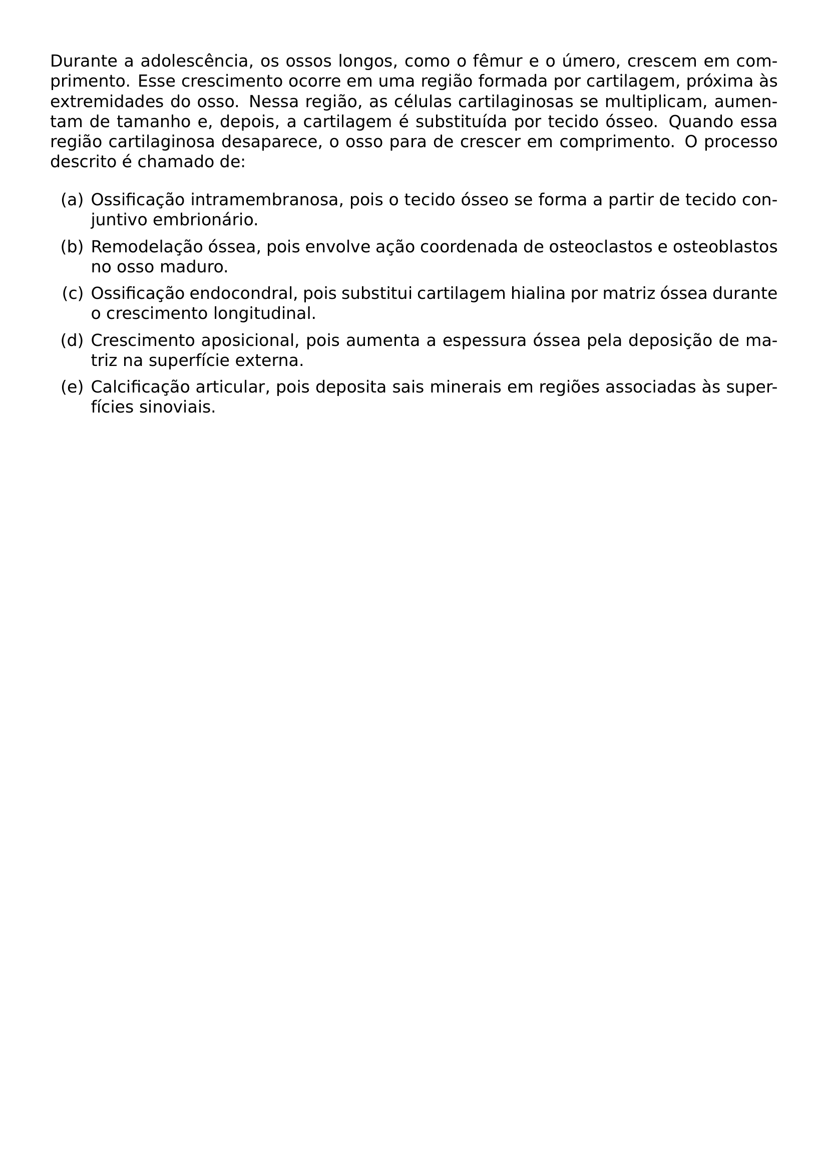 DURANTE A ADOLESCENCIA OS OSSOS LONGOS COMO O FEMUR E O UMERO CRESCEM EM COMPRIMENTO ESSE CRESCIMENTO OCORRE EM UMA REGIAO FORMADA POR CARTILAGEM PROXIMA AS EXTREMIDADES DO OSSO NESSA REGIAO AS CELULAS CARTILAGINOSAS SE MULTIPLICAM AUMENTAM DE TAMANHO E DEPOIS A CARTILAGEM E SUBSTITUIDA POR TECIDO OSSEO QUANDO ESSA REGIAO CARTILAGINOSA DESAPARECE O OSSO PARA DE CRESCER EM COMPRIMENTO O PROCESSO DESCRITO E CHAMADO DE BEGIN ENUMERATE LABEL ALPH ITEM A OSSIFICACAO INTRAMEMBRANOSA POIS O TECIDO OSSEO SE FORMA A PARTIR DE TECIDO CONJUNTIVO EMBRIONARIO ITEM B REMODELACAO OSSEA POIS ENVOLVE ACAO COORDENADA DE OSTEOCLASTOS E OSTEOBLASTOS NO OSSO MADURO ITEM C OSSIFICACAO ENDOCONDRAL POIS SUBSTITUI CARTILAGEM HIALINA POR MATRIZ OSSEA DURANTE O CRESCIMENTO LONGITUDINAL ITEM D CRESCIMENTO APOSICIONAL POIS AUMENTA A ESPESSURA OSSEA PELA DEPOSICAO DE MATRIZ NA SUPERFICIE EXTERNA ITEM E CALCIFICACAO ARTICULAR POIS DEPOSITA SAIS MINERAIS EM REGIOES ASSOCIADAS AS SUPERFICIES SINOVIAIS END ENUMERATE