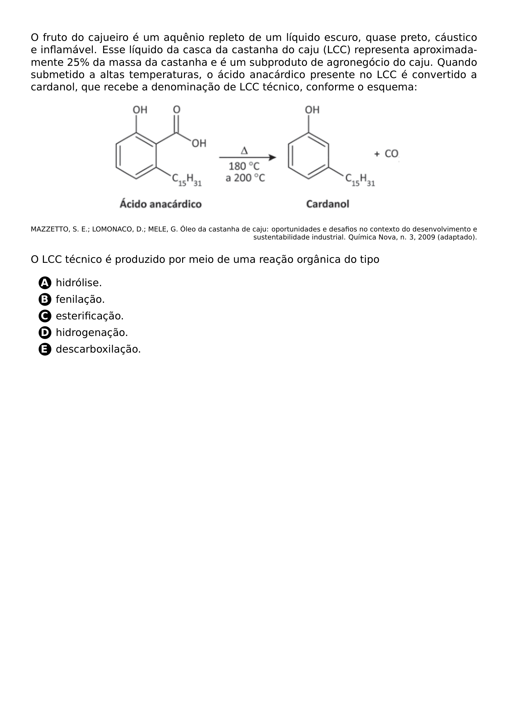 O FRUTO DO CAJUEIRO E UM AQUENIO REPLETO DE UM LIQUIDO ESCURO QUASE PRETO CAUSTICO E INFLAMAVEL ESSE LIQUIDO DA CASCA DA CASTANHA DO CAJU LCC REPRESENTA APROXIMADAMENTE 25 DA MASSA DA CASTANHA E E UM SUBPRODUTO DE AGRONEGOCIO DO CAJU QUANDO SUBMETIDO A ALTAS TEMPERATURAS O ACIDO ANACARDICO PRESENTE NO LCC E CONVERTIDO A CARDANOL QUE RECEBE A DENOMINACAO DE LCC TECNICO CONFORME O ESQUEMA BEGIN CENTER INCLUDEGRAPHICS WIDTH 0 65 LINEWIDTH 20260626 013538 01 PNG END CENTER BEGIN FLUSHRIGHT SCRIPTSIZE MAZZETTO S E LOMONACO D MELE G OLEO DA CASTANHA DE CAJU OPORTUNIDADES E DESAFIOS NO CONTEXTO DO DESENVOLVIMENTO E SUSTENTABILIDADE INDUSTRIAL QUIMICA NOVA N 3 2009 ADAPTADO END FLUSHRIGHT O LCC TECNICO E PRODUZIDO POR MEIO DE UMA REACAO ORGANICA DO TIPO BEGIN ENUMERATE LABEL PROTECT CIRCLED ALPH ITEMSEP 5PT ITEM HIDROLISE ITEM FENILACAO ITEM ESTERIFICACAO ITEM HIDROGENACAO ITEM DESCARBOXILACAO END ENUMERATE