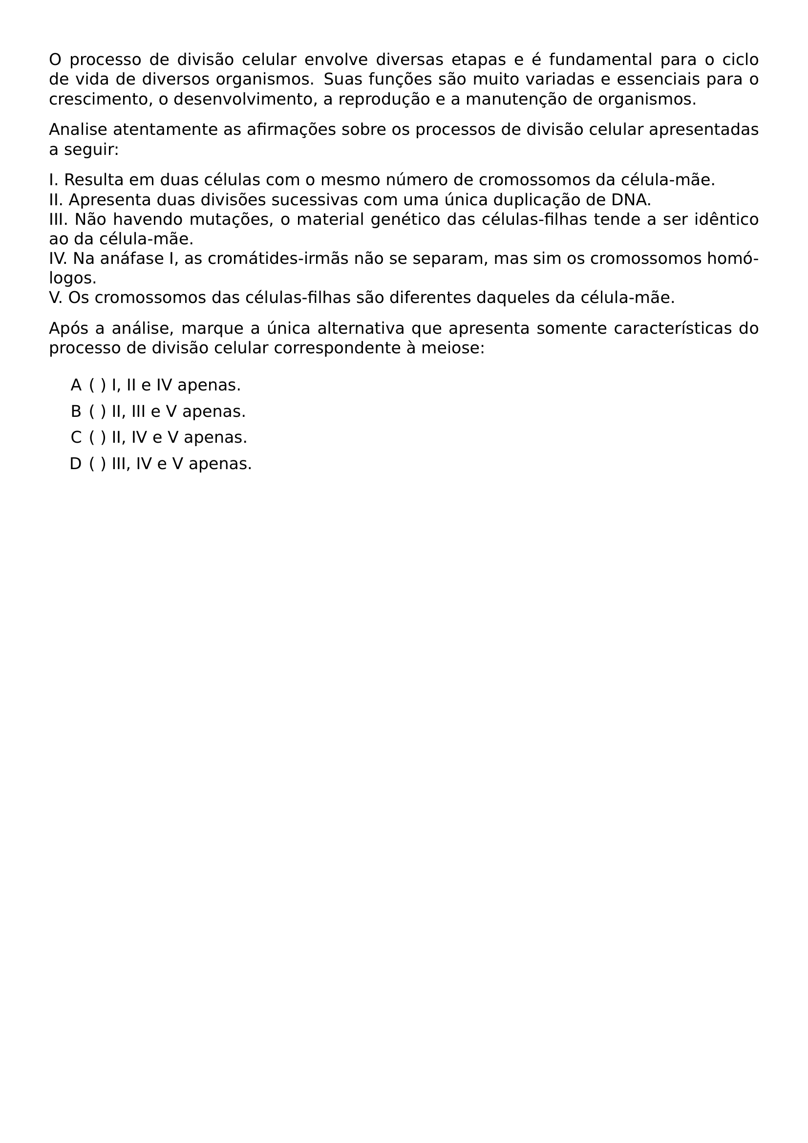 O PROCESSO DE DIVISAO CELULAR ENVOLVE DIVERSAS ETAPAS E E FUNDAMENTAL PARA O CICLO DE VIDA DE DIVERSOS ORGANISMOS SUAS FUNCOES SAO MUITO VARIADAS E ESSENCIAIS PARA O CRESCIMENTO O DESENVOLVIMENTO A REPRODUCAO E A MANUTENCAO DE ORGANISMOS ANALISE ATENTAMENTE AS AFIRMACOES SOBRE OS PROCESSOS DE DIVISAO CELULAR APRESENTADAS A SEGUIR NOINDENT I RESULTA EM DUAS CELULAS COM O MESMO NUMERO DE CROMOSSOMOS DA CELULA MAE II APRESENTA DUAS DIVISOES SUCESSIVAS COM UMA UNICA DUPLICACAO DE DNA III NAO HAVENDO MUTACOES O MATERIAL GENETICO DAS CELULAS FILHAS TENDE A SER IDENTICO AO DA CELULA MAE IV NA ANAFASE I AS CROMATIDES IRMAS NAO SE SEPARAM MAS SIM OS CROMOSSOMOS HOMOLOGOS V OS CROMOSSOMOS DAS CELULAS FILHAS SAO DIFERENTES DAQUELES DA CELULA MAE APOS A ANALISE MARQUE A UNICA ALTERNATIVA QUE APRESENTA SOMENTE CARACTERISTICAS DO PROCESSO DE DIVISAO CELULAR CORRESPONDENTE A MEIOSE BEGIN ENUMERATE LABEL ALPH ITEM I II E IV APENAS ITEM II III E V APENAS ITEM II IV E V APENAS ITEM III IV E V APENAS END ENUMERATE