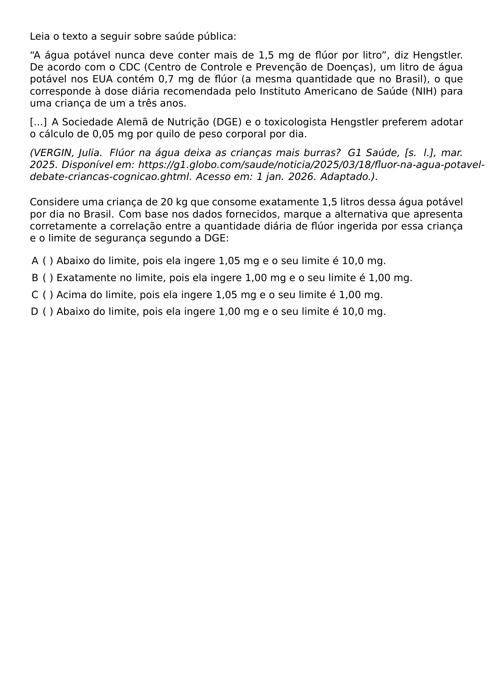LEIA O TEXTO A SEGUIR SOBRE SAUDE PUBLICA A AGUA POTAVEL NUNCA DEVE CONTER MAIS DE 1 5 MG DE FLUOR POR LITRO DIZ HENGSTLER DE ACORDO COM O CDC CENTRO DE CONTROLE E PREVENCAO DE DOENCAS UM LITRO DE AGUA POTAVEL NOS EUA CONTEM 0 7 MG DE FLUOR A MESMA QUANTIDADE QUE NO BRASIL O QUE CORRESPONDE A DOSE DIARIA RECOMENDADA PELO INSTITUTO AMERICANO DE SAUDE NIH PARA UMA CRIANCA DE UM A TRES ANOS A SOCIEDADE ALEMA DE NUTRICAO DGE E O TOXICOLOGISTA HENGSTLER PREFEREM ADOTAR O CALCULO DE 0 05 MG POR QUILO DE PESO CORPORAL POR DIA TEXTIT VERGIN JULIA FLUOR NA AGUA DEIXA AS CRIANCAS MAIS BURRAS G1 SAUDE S L MAR 2025 DISPONIVEL EM HTTPS G1 GLOBO COM SAUDE NOTICIA 2025 03 18 FLUOR NA AGUA POTAVEL DEBATE CRIANCAS COGNICAO GHTML ACESSO EM 1 JAN 2026 ADAPTADO MEDSKIP CONSIDERE UMA CRIANCA DE 20 KG QUE CONSOME EXATAMENTE 1 5 LITROS DESSA AGUA POTAVEL POR DIA NO BRASIL COM BASE NOS DADOS FORNECIDOS MARQUE A ALTERNATIVA QUE APRESENTA CORRETAMENTE A CORRELACAO ENTRE A QUANTIDADE DIARIA DE FLUOR INGERIDA POR ESSA CRIANCA E O LIMITE DE SEGURANCA SEGUNDO A DGE BEGIN ENUMERATE LABEL ALPH LEFTMARGIN ITEMSEP 6PT ITEM ABAIXO DO LIMITE POIS ELA INGERE 1 05 MG E O SEU LIMITE E 10 0 MG ITEM EXATAMENTE NO LIMITE POIS ELA INGERE 1 00 MG E O SEU LIMITE E 1 00 MG ITEM ACIMA DO LIMITE POIS ELA INGERE 1 05 MG E O SEU LIMITE E 1 00 MG ITEM ABAIXO DO LIMITE POIS ELA INGERE 1 00 MG E O SEU LIMITE E 10 0 MG END ENUMERATE