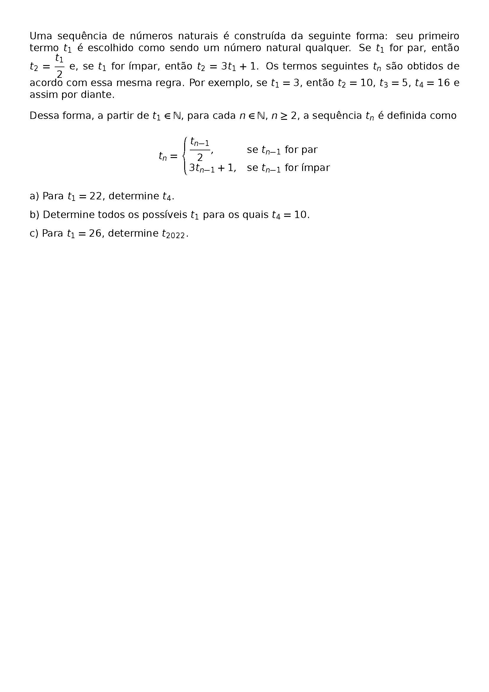 \BEGIN{CENTER}
\HRULEFILL
\BEGIN{LARGE}
M01
\END{LARGE}
\BEGIN{FOOTNOTESIZE}
UMA SEQUENCIA DE NUMEROS NATURAIS E CONSTRUIDA DA SEGUINTE FORMA: SEU PRIMEIRO TERMO T_1 E ESCOLHIDO COMO SENDO UM NUMERO NATURAL QUALQUER. SE T_1 FOR PAR, ENTAO T_2 = \FRAC{T_1}{2} E, SE T_1 FOR IMPAR, ENTAO T_2 = 3T_1 + 1. OS TERMOS SEGUINTES T_N SAO OBTIDOS DE ACORDO COM ESSA MESMA REGRA. POR EXEMPLO, SE T_1 = 3, ENTAO T_2 = 10, T_3 = 5, T_4 = 16 E ASSIM POR DIANTE.
DESSA FORMA, A PARTIR DE T_1 \IN \MATHBB{N}, PARA CADA N \IN \MATHBB{N}, N \GEQ 2, A SEQUENCIA T_N E DEFINIDA COMO
\BEGIN{CENTER}
T_N =
\BEGIN{CASES}
\FRAC{T_{N-1}}{2}, & \TEXT{SE }T_{N-1}\TEXT{ FOR PAR} \\
3T_{N-1} + 1, & \TEXT{SE }T_{N-1}\TEXT{ FOR IMPAR}
\END{CASES}
\END{CENTER}
A) PARA T_1 = 22, DETERMINE T_4.
B) DETERMINE TODOS OS POSSIVEIS T_1 PARA OS QUAIS T_4 = 10.
C) PARA T_1 = 26, DETERMINE T_{2022}.
\HRULEFILL
\END{FOOTNOTESIZE}
\END{CENTER}
\BEGIN{CENTER}
\END{CENTER}