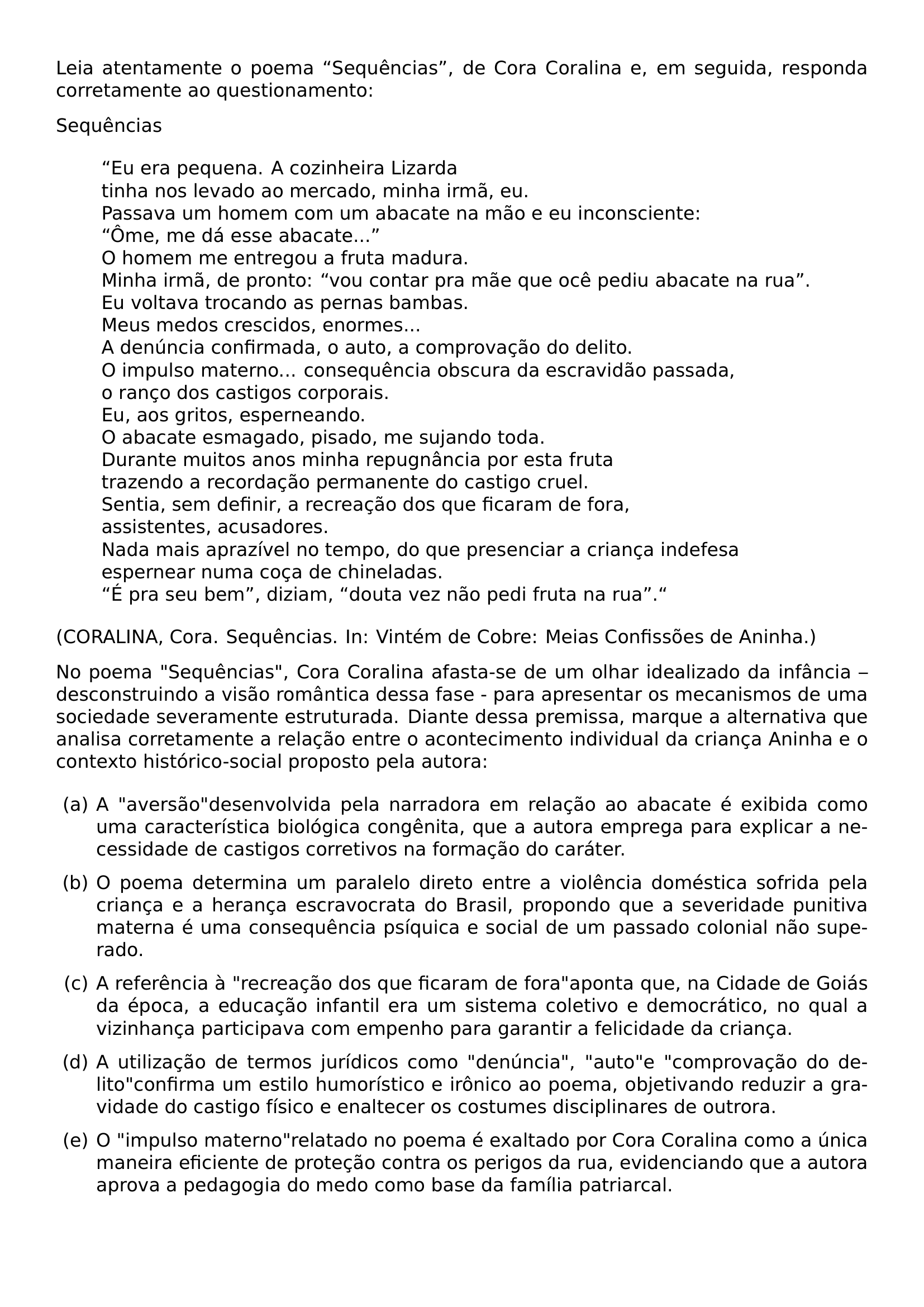 LEIA ATENTAMENTE O POEMA SEQUENCIAS DE CORA CORALINA E EM SEGUIDA RESPONDA CORRETAMENTE AO QUESTIONAMENTO SEQUENCIAS BEGIN QUOTE EU ERA PEQUENA A COZINHEIRA LIZARDA TINHA NOS LEVADO AO MERCADO MINHA IRMA EU PASSAVA UM HOMEM COM UM ABACATE NA MAO E EU INCONSCIENTE OME ME DA ESSE ABACATE O HOMEM ME ENTREGOU A FRUTA MADURA MINHA IRMA DE PRONTO VOU CONTAR PRA MAE QUE OCE PEDIU ABACATE NA RUA EU VOLTAVA TROCANDO AS PERNAS BAMBAS MEUS MEDOS CRESCIDOS ENORMES A DENUNCIA CONFIRMADA O AUTO A COMPROVACAO DO DELITO O IMPULSO MATERNO CONSEQUENCIA OBSCURA DA ESCRAVIDAO PASSADA O RANCO DOS CASTIGOS CORPORAIS EU AOS GRITOS ESPERNEANDO O ABACATE ESMAGADO PISADO ME SUJANDO TODA DURANTE MUITOS ANOS MINHA REPUGNANCIA POR ESTA FRUTA TRAZENDO A RECORDACAO PERMANENTE DO CASTIGO CRUEL SENTIA SEM DEFINIR A RECREACAO DOS QUE FICARAM DE FORA ASSISTENTES ACUSADORES NADA MAIS APRAZIVEL NO TEMPO DO QUE PRESENCIAR A CRIANCA INDEFESA ESPERNEAR NUMA COCA DE CHINELADAS E PRA SEU BEM DIZIAM DOUTA VEZ NAO PEDI FRUTA NA RUA END QUOTE CORALINA CORA SEQUENCIAS IN VINTEM DE COBRE MEIAS CONFISSOES DE ANINHA NO POEMA SEQUENCIAS CORA CORALINA AFASTA SE DE UM OLHAR IDEALIZADO DA INFANCIA DESCONSTRUINDO A VISAO ROMANTICA DESSA FASE PARA APRESENTAR OS MECANISMOS DE UMA SOCIEDADE SEVERAMENTE ESTRUTURADA DIANTE DESSA PREMISSA MARQUE A ALTERNATIVA QUE ANALISA CORRETAMENTE A RELACAO ENTRE O ACONTECIMENTO INDIVIDUAL DA CRIANCA ANINHA E O CONTEXTO HISTORICO SOCIAL PROPOSTO PELA AUTORA BEGIN ENUMERATE LABEL ALPH LEFTMARGIN ITEMSEP 0 6EM ITEM A AVERSAO DESENVOLVIDA PELA NARRADORA EM RELACAO AO ABACATE E EXIBIDA COMO UMA CARACTERISTICA BIOLOGICA CONGENITA QUE A AUTORA EMPREGA PARA EXPLICAR A NECESSIDADE DE CASTIGOS CORRETIVOS NA FORMACAO DO CARATER ITEM O POEMA DETERMINA UM PARALELO DIRETO ENTRE A VIOLENCIA DOMESTICA SOFRIDA PELA CRIANCA E A HERANCA ESCRAVOCRATA DO BRASIL PROPONDO QUE A SEVERIDADE PUNITIVA MATERNA E UMA CONSEQUENCIA PSIQUICA E SOCIAL DE UM PASSADO COLONIAL NAO SUPERADO ITEM A REFERENCIA A RECREACAO DOS QUE FICARAM DE FORA APONTA QUE NA CIDADE DE GOIAS DA EPOCA A EDUCACAO INFANTIL ERA UM SISTEMA COLETIVO E DEMOCRATICO NO QUAL A VIZINHANCA PARTICIPAVA COM EMPENHO PARA GARANTIR A FELICIDADE DA CRIANCA ITEM A UTILIZACAO DE TERMOS JURIDICOS COMO DENUNCIA AUTO E COMPROVACAO DO DELITO CONFIRMA UM ESTILO HUMORISTICO E IRONICO AO POEMA OBJETIVANDO REDUZIR A GRAVIDADE DO CASTIGO FISICO E ENALTECER OS COSTUMES DISCIPLINARES DE OUTRORA ITEM O IMPULSO MATERNO RELATADO NO POEMA E EXALTADO POR CORA CORALINA COMO A UNICA MANEIRA EFICIENTE DE PROTECAO CONTRA OS PERIGOS DA RUA EVIDENCIANDO QUE A AUTORA APROVA A PEDAGOGIA DO MEDO COMO BASE DA FAMILIA PATRIARCAL END ENUMERATE
