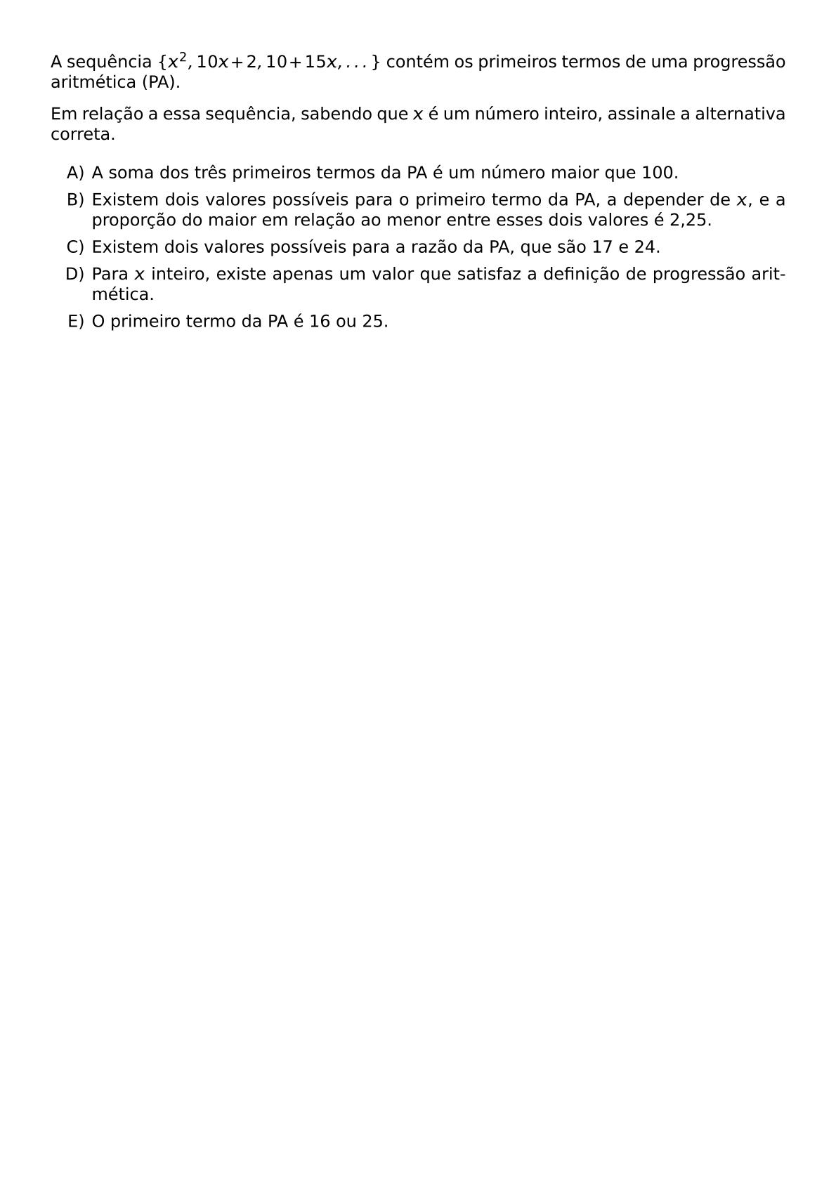 A SEQUENCIA X 2 10X 2 10 15X DOTS CONTEM OS PRIMEIROS TERMOS DE UMA PROGRESSAO ARITMETICA PA EM RELACAO A ESSA SEQUENCIA SABENDO QUE X E UM NUMERO INTEIRO ASSINALE A ALTERNATIVA CORRETA BEGIN ENUMERATE LABEL ALPH ITEM A SOMA DOS TRES PRIMEIROS TERMOS DA PA E UM NUMERO MAIOR QUE 100 ITEM EXISTEM DOIS VALORES POSSIVEIS PARA O PRIMEIRO TERMO DA PA A DEPENDER DE X E A PROPORCAO DO MAIOR EM RELACAO AO MENOR ENTRE ESSES DOIS VALORES E 2 25 ITEM EXISTEM DOIS VALORES POSSIVEIS PARA A RAZAO DA PA QUE SAO 17 E 24 ITEM PARA X INTEIRO EXISTE APENAS UM VALOR QUE SATISFAZ A DEFINICAO DE PROGRESSAO ARITMETICA ITEM O PRIMEIRO TERMO DA PA E 16 OU 25 END ENUMERATE