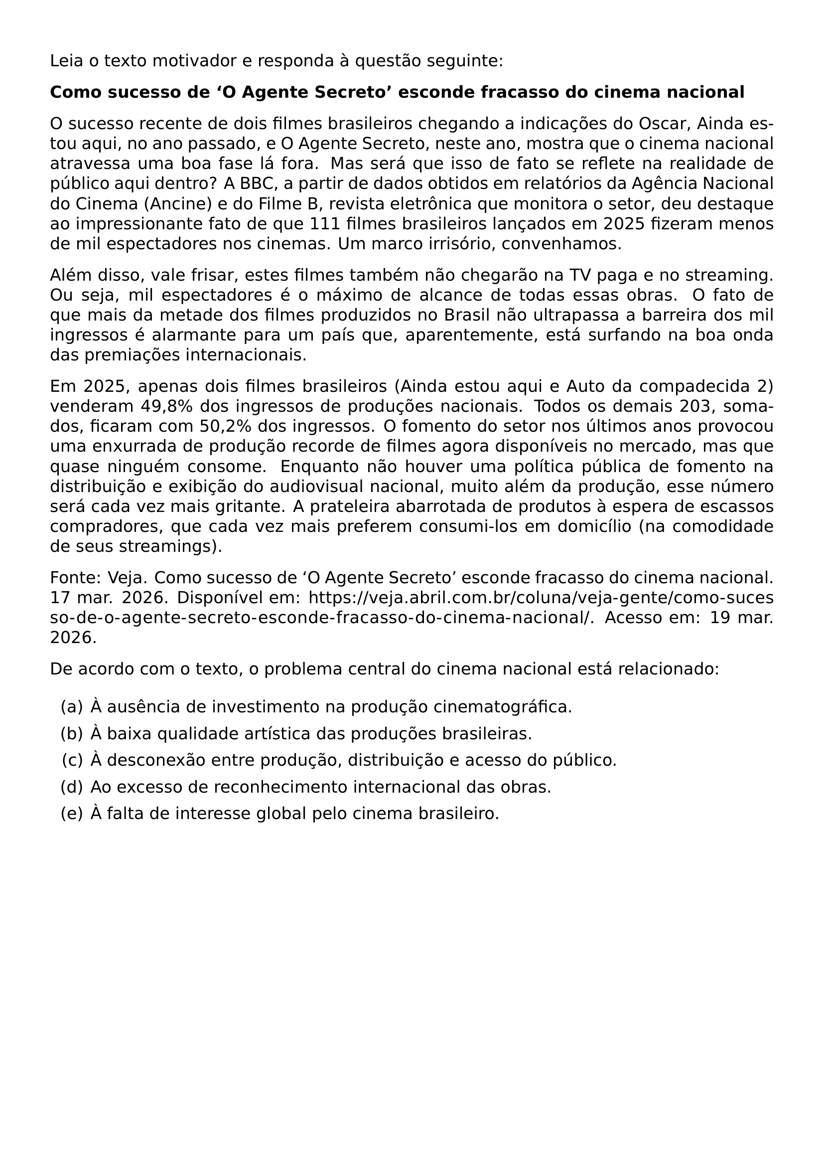 LEIA O TEXTO MOTIVADOR E RESPONDA A QUESTAO SEGUINTE PAR TEXTBF COMO SUCESSO DE O AGENTE SECRETO ESCONDE FRACASSO DO CINEMA NACIONAL PAR O SUCESSO RECENTE DE DOIS FILMES BRASILEIROS CHEGANDO A INDICACOES DO OSCAR AINDA ESTOU AQUI NO ANO PASSADO E O AGENTE SECRETO NESTE ANO MOSTRA QUE O CINEMA NACIONAL ATRAVESSA UMA BOA FASE LA FORA MAS SERA QUE ISSO DE FATO SE REFLETE NA REALIDADE DE PUBLICO AQUI DENTRO A BBC A PARTIR DE DADOS OBTIDOS EM RELATORIOS DA AGENCIA NACIONAL DO CINEMA ANCINE E DO FILME B REVISTA ELETRONICA QUE MONITORA O SETOR DEU DESTAQUE AO IMPRESSIONANTE FATO DE QUE 111 FILMES BRASILEIROS LANCADOS EM 2025 FIZERAM MENOS DE MIL ESPECTADORES NOS CINEMAS UM MARCO IRRISORIO CONVENHAMOS PAR ALEM DISSO VALE FRISAR ESTES FILMES TAMBEM NAO CHEGARAO NA TV PAGA E NO STREAMING OU SEJA MIL ESPECTADORES E O MAXIMO DE ALCANCE DE TODAS ESSAS OBRAS O FATO DE QUE MAIS DA METADE DOS FILMES PRODUZIDOS NO BRASIL NAO ULTRAPASSA A BARREIRA DOS MIL INGRESSOS E ALARMANTE PARA UM PAIS QUE APARENTEMENTE ESTA SURFANDO NA BOA ONDA DAS PREMIACOES INTERNACIONAIS PAR EM 2025 APENAS DOIS FILMES BRASILEIROS AINDA ESTOU AQUI E AUTO DA COMPADECIDA 2 VENDERAM 49 8 DOS INGRESSOS DE PRODUCOES NACIONAIS TODOS OS DEMAIS 203 SOMADOS FICARAM COM 50 2 DOS INGRESSOS O FOMENTO DO SETOR NOS ULTIMOS ANOS PROVOCOU UMA ENXURRADA DE PRODUCAO RECORDE DE FILMES AGORA DISPONIVEIS NO MERCADO MAS QUE QUASE NINGUEM CONSOME ENQUANTO NAO HOUVER UMA POLITICA PUBLICA DE FOMENTO NA DISTRIBUICAO E EXIBICAO DO AUDIOVISUAL NACIONAL MUITO ALEM DA PRODUCAO ESSE NUMERO SERA CADA VEZ MAIS GRITANTE A PRATELEIRA ABARROTADA DE PRODUTOS A ESPERA DE ESCASSOS COMPRADORES QUE CADA VEZ MAIS PREFEREM CONSUMI LOS EM DOMICILIO NA COMODIDADE DE SEUS STREAMINGS PAR FONTE VEJA COMO SUCESSO DE O AGENTE SECRETO ESCONDE FRACASSO DO CINEMA NACIONAL 17 MAR 2026 DISPONIVEL EM URL HTTPS VEJA ABRIL COM BR COLUNA VEJA GENTE COMO SUCESSO DE O AGENTE SECRETO ESCONDE FRACASSO DO CINEMA NACIONAL ACESSO EM 19 MAR 2026 PAR DE ACORDO COM O TEXTO O PROBLEMA CENTRAL DO CINEMA NACIONAL ESTA RELACIONADO BEGIN ENUMERATE LABEL ALPH ITEM A A AUSENCIA DE INVESTIMENTO NA PRODUCAO CINEMATOGRAFICA ITEM B A BAIXA QUALIDADE ARTISTICA DAS PRODUCOES BRASILEIRAS ITEM C A DESCONEXAO ENTRE PRODUCAO DISTRIBUICAO E ACESSO DO PUBLICO ITEM D AO EXCESSO DE RECONHECIMENTO INTERNACIONAL DAS OBRAS ITEM E A FALTA DE INTERESSE GLOBAL PELO CINEMA BRASILEIRO END ENUMERATE
