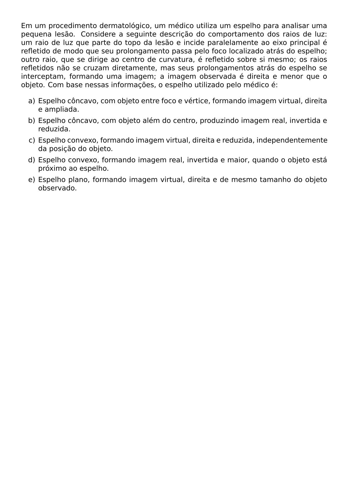 EM UM PROCEDIMENTO DERMATOLOGICO UM MEDICO UTILIZA UM ESPELHO PARA ANALISAR UMA PEQUENA LESAO CONSIDERE A SEGUINTE DESCRICAO DO COMPORTAMENTO DOS RAIOS DE LUZ UM RAIO DE LUZ QUE PARTE DO TOPO DA LESAO E INCIDE PARALELAMENTE AO EIXO PRINCIPAL E REFLETIDO DE MODO QUE SEU PROLONGAMENTO PASSA PELO FOCO LOCALIZADO ATRAS DO ESPELHO OUTRO RAIO QUE SE DIRIGE AO CENTRO DE CURVATURA E REFLETIDO SOBRE SI MESMO OS RAIOS REFLETIDOS NAO SE CRUZAM DIRETAMENTE MAS SEUS PROLONGAMENTOS ATRAS DO ESPELHO SE INTERCEPTAM FORMANDO UMA IMAGEM A IMAGEM OBSERVADA E DIREITA E MENOR QUE O OBJETO COM BASE NESSAS INFORMACOES O ESPELHO UTILIZADO PELO MEDICO E BEGIN ENUMERATE LABEL ALPH ITEM ESPELHO CONCAVO COM OBJETO ENTRE FOCO E VERTICE FORMANDO IMAGEM VIRTUAL DIREITA E AMPLIADA ITEM ESPELHO CONCAVO COM OBJETO ALEM DO CENTRO PRODUZINDO IMAGEM REAL INVERTIDA E REDUZIDA ITEM ESPELHO CONVEXO FORMANDO IMAGEM VIRTUAL DIREITA E REDUZIDA INDEPENDENTEMENTE DA POSICAO DO OBJETO ITEM ESPELHO CONVEXO FORMANDO IMAGEM REAL INVERTIDA E MAIOR QUANDO O OBJETO ESTA PROXIMO AO ESPELHO ITEM ESPELHO PLANO FORMANDO IMAGEM VIRTUAL DIREITA E DE MESMO TAMANHO DO OBJETO OBSERVADO END ENUMERATE