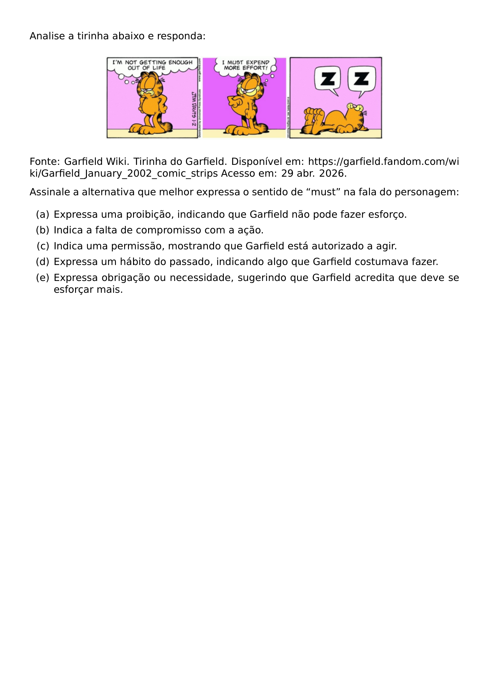 ANALISE A TIRINHA ABAIXO E RESPONDA BEGIN CENTER INCLUDEGRAPHICS WIDTH 0 66 LINEWIDTH 20260924 005334 340 01 PNG END CENTER NOINDENT FONTE GARFIELD WIKI TIRINHA DO GARFIELD DISPONIVEL EM URL HTTPS GARFIELD FANDOM COM WIKI GARFIELD JANUARY 2002 COMIC STRIPS ACESSO EM 29 ABR 2026 PAR NOINDENT ASSINALE A ALTERNATIVA QUE MELHOR EXPRESSA O SENTIDO DE MUST NA FALA DO PERSONAGEM BEGIN ENUMERATE LABEL ALPH ITEM A EXPRESSA UMA PROIBICAO INDICANDO QUE GARFIELD NAO PODE FAZER ESFORCO ITEM B INDICA A FALTA DE COMPROMISSO COM A ACAO ITEM C INDICA UMA PERMISSAO MOSTRANDO QUE GARFIELD ESTA AUTORIZADO A AGIR ITEM D EXPRESSA UM HABITO DO PASSADO INDICANDO ALGO QUE GARFIELD COSTUMAVA FAZER ITEM E EXPRESSA OBRIGACAO OU NECESSIDADE SUGERINDO QUE GARFIELD ACREDITA QUE DEVE SE ESFORCAR MAIS END ENUMERATE