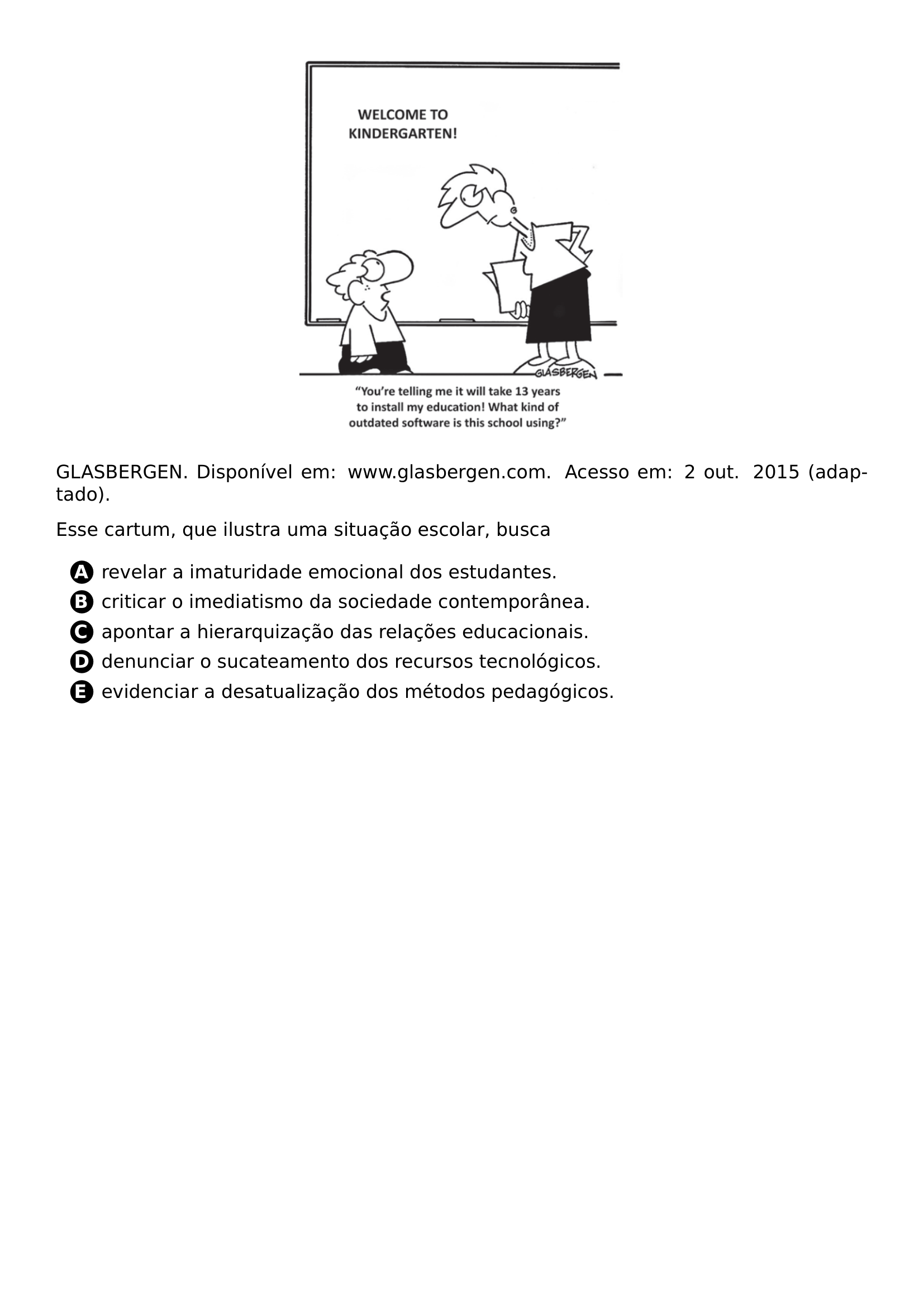 BEGIN CENTER INCLUDEGRAPHICS WIDTH 0 4 LINEWIDTH 20261021 095828 920 01 PNG END CENTER PAR GLASBERGEN DISPONIVEL EM WWW GLASBERGEN COM ACESSO EM 2 OUT 2015 ADAPTADO PAR ESSE CARTUM QUE ILUSTRA UMA SITUACAO ESCOLAR BUSCA CQ REPRODUCTION ALTERNATIVES BEGIN BEGIN ENUMERATE LABEL PROTECT CIRCLED ALPH ITEM PROTECT CIRCLED A REVELAR A IMATURIDADE EMOCIONAL DOS ESTUDANTES ITEM PROTECT CIRCLED B CRITICAR O IMEDIATISMO DA SOCIEDADE CONTEMPORANEA ITEM PROTECT CIRCLED C APONTAR A HIERARQUIZACAO DAS RELACOES EDUCACIONAIS ITEM PROTECT CIRCLED D DENUNCIAR O SUCATEAMENTO DOS RECURSOS TECNOLOGICOS ITEM PROTECT CIRCLED E EVIDENCIAR A DESATUALIZACAO DOS METODOS PEDAGOGICOS END ENUMERATE CQ REPRODUCTION ALTERNATIVES END