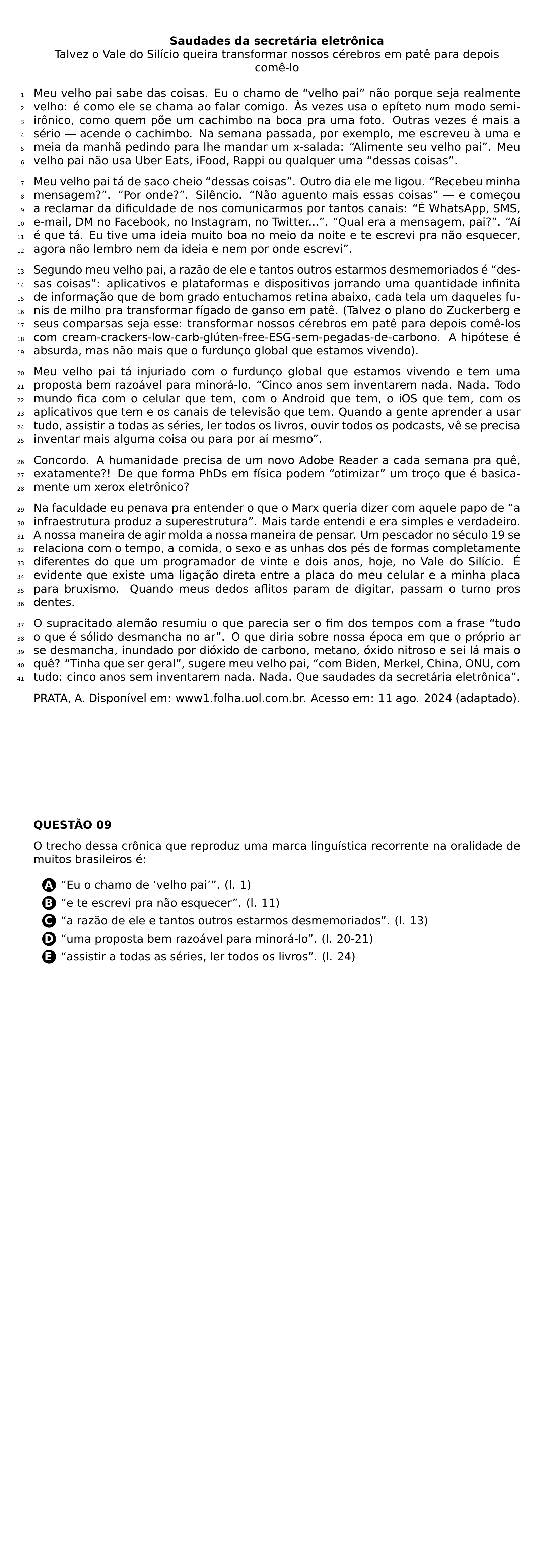 BEGIN CENTER TEXTBF SAUDADES DA SECRETARIA ELETRONICA TALVEZ O VALE DO SILICIO QUEIRA TRANSFORMAR NOSSOS CEREBROS EM PATE PARA DEPOIS COME LO END CENTER BEGIN LINENUMBERS PAR MEU VELHO PAI SABE DAS COISAS EU O CHAMO DE VELHO PAI NAO PORQUE SEJA REALMENTE VELHO E COMO ELE SE CHAMA AO FALAR COMIGO AS VEZES USA O EPITETO NUM MODO SEMI IRONICO COMO QUEM POE UM CACHIMBO NA BOCA PRA UMA FOTO OUTRAS VEZES E MAIS A SERIO ACENDE O CACHIMBO NA SEMANA PASSADA POR EXEMPLO ME ESCREVEU A UMA E MEIA DA MANHA PEDINDO PARA LHE MANDAR UM X SALADA ALIMENTE SEU VELHO PAI MEU VELHO PAI NAO USA UBER EATS IFOOD RAPPI OU QUALQUER UMA DESSAS COISAS PAR MEU VELHO PAI TA DE SACO CHEIO DESSAS COISAS OUTRO DIA ELE ME LIGOU RECEBEU MINHA MENSAGEM POR ONDE SILENCIO NAO AGUENTO MAIS ESSAS COISAS E COMECOU A RECLAMAR DA DIFICULDADE DE NOS COMUNICARMOS POR TANTOS CANAIS E WHATSAPP SMS E MAIL DM NO FACEBOOK NO INSTAGRAM NO TWITTER QUAL ERA A MENSAGEM PAI AI E QUE TA EU TIVE UMA IDEIA MUITO BOA NO MEIO DA NOITE E TE ESCREVI PRA NAO ESQUECER AGORA NAO LEMBRO NEM DA IDEIA E NEM POR ONDE ESCREVI PAR SEGUNDO MEU VELHO PAI A RAZAO DE ELE E TANTOS OUTROS ESTARMOS DESMEMORIADOS E DESSAS COISAS APLICATIVOS E PLATAFORMAS E DISPOSITIVOS JORRANDO UMA QUANTIDADE INFINITA DE INFORMACAO QUE DE BOM GRADO ENTUCHAMOS RETINA ABAIXO CADA TELA UM DAQUELES FUNIS DE MILHO PRA TRANSFORMAR FIGADO DE GANSO EM PATE TALVEZ O PLANO DO ZUCKERBERG E SEUS COMPARSAS SEJA ESSE TRANSFORMAR NOSSOS CEREBROS EM PATE PARA DEPOIS COME LOS COM CREAM CRACKERS LOW CARB GLUTEN FREE ESG SEM PEGADAS DE CARBONO A HIPOTESE E ABSURDA MAS NAO MAIS QUE O FURDUNCO GLOBAL QUE ESTAMOS VIVENDO PAR MEU VELHO PAI TA INJURIADO COM O FURDUNCO GLOBAL QUE ESTAMOS VIVENDO E TEM UMA PROPOSTA BEM RAZOAVEL PARA MINORA LO CINCO ANOS SEM INVENTAREM NADA NADA TODO MUNDO FICA COM O CELULAR QUE TEM COM O ANDROID QUE TEM O IOS QUE TEM COM OS APLICATIVOS QUE TEM E OS CANAIS DE TELEVISAO QUE TEM QUANDO A GENTE APRENDER A USAR TUDO ASSISTIR A TODAS AS SERIES LER TODOS OS LIVROS OUVIR TODOS OS PODCASTS VE SE PRECISA INVENTAR MAIS ALGUMA COISA OU PARA POR AI MESMO PAR CONCORDO A HUMANIDADE PRECISA DE UM NOVO ADOBE READER A CADA SEMANA PRA QUE EXATAMENTE DE QUE FORMA PHDS EM FISICA PODEM OTIMIZAR UM TROCO QUE E BASICAMENTE UM XEROX ELETRONICO PAR NA FACULDADE EU PENAVA PRA ENTENDER O QUE O MARX QUERIA DIZER COM AQUELE PAPO DE A INFRAESTRUTURA PRODUZ A SUPERESTRUTURA MAIS TARDE ENTENDI E ERA SIMPLES E VERDADEIRO A NOSSA MANEIRA DE AGIR MOLDA A NOSSA MANEIRA DE PENSAR UM PESCADOR NO SECULO 19 SE RELACIONA COM O TEMPO A COMIDA O SEXO E AS UNHAS DOS PES DE FORMAS COMPLETAMENTE DIFERENTES DO QUE UM PROGRAMADOR DE VINTE E DOIS ANOS HOJE NO VALE DO SILICIO E EVIDENTE QUE EXISTE UMA LIGACAO DIRETA ENTRE A PLACA DO MEU CELULAR E A MINHA PLACA PARA BRUXISMO QUANDO MEUS DEDOS AFLITOS PARAM DE DIGITAR PASSAM O TURNO PROS DENTES PAR O SUPRACITADO ALEMAO RESUMIU O QUE PARECIA SER O FIM DOS TEMPOS COM A FRASE TUDO O QUE E SOLIDO DESMANCHA NO AR O QUE DIRIA SOBRE NOSSA EPOCA EM QUE O PROPRIO AR SE DESMANCHA INUNDADO POR DIOXIDO DE CARBONO METANO OXIDO NITROSO E SEI LA MAIS O QUE TINHA QUE SER GERAL SUGERE MEU VELHO PAI COM BIDEN MERKEL CHINA ONU COM TUDO CINCO ANOS SEM INVENTAREM NADA NADA QUE SAUDADES DA SECRETARIA ELETRONICA END LINENUMBERS PAR PRATA A DISPONIVEL EM WWW1 FOLHA UOL COM BR ACESSO EM 11 AGO 2024 ADAPTADO NEWPAGE PAR TEXTBF QUESTAO 09 PAR O TRECHO DESSA CRONICA QUE REPRODUZ UMA MARCA LINGUISTICA RECORRENTE NA ORALIDADE DE MUITOS BRASILEIROS E CQ REPRODUCTION ALTERNATIVES BEGIN BEGIN ENUMERATE LABEL PROTECT CIRCLED ALPH ITEM PROTECT CIRCLED A EU O CHAMO DE VELHO PAI L 1 ITEM PROTECT CIRCLED B E TE ESCREVI PRA NAO ESQUECER L 11 ITEM PROTECT CIRCLED C A RAZAO DE ELE E TANTOS OUTROS ESTARMOS DESMEMORIADOS L 13 ITEM PROTECT CIRCLED D UMA PROPOSTA BEM RAZOAVEL PARA MINORA LO L 20 21 ITEM PROTECT CIRCLED E ASSISTIR A TODAS AS SERIES LER TODOS OS LIVROS L 24 END ENUMERATE CQ REPRODUCTION ALTERNATIVES END