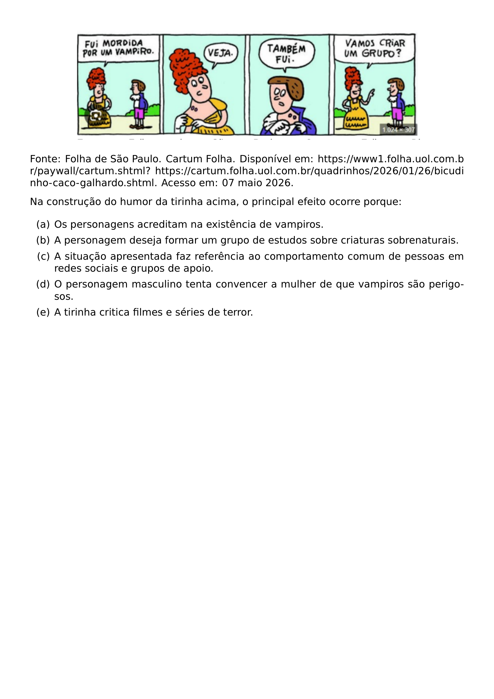 BEGIN CENTER INCLUDEGRAPHICS WIDTH 0 8 LINEWIDTH 20261005 160639 896 01 PNG END CENTER FONTE FOLHA DE SAO PAULO CARTUM FOLHA DISPONIVEL EM URL HTTPS WWW1 FOLHA UOL COM BR PAYWALL CARTUM SHTML URL HTTPS CARTUM FOLHA UOL COM BR QUADRINHOS 2026 01 26 BICUDINHO CACO GALHARDO SHTML ACESSO EM 07 MAIO 2026 PAR PAR NA CONSTRUCAO DO HUMOR DA TIRINHA ACIMA O PRINCIPAL EFEITO OCORRE PORQUE BEGIN ENUMERATE LABEL ALPH ITEM A OS PERSONAGENS ACREDITAM NA EXISTENCIA DE VAMPIROS ITEM B A PERSONAGEM DESEJA FORMAR UM GRUPO DE ESTUDOS SOBRE CRIATURAS SOBRENATURAIS ITEM C A SITUACAO APRESENTADA FAZ REFERENCIA AO COMPORTAMENTO COMUM DE PESSOAS EM REDES SOCIAIS E GRUPOS DE APOIO ITEM D O PERSONAGEM MASCULINO TENTA CONVENCER A MULHER DE QUE VAMPIROS SAO PERIGOSOS ITEM E A TIRINHA CRITICA FILMES E SERIES DE TERROR END ENUMERATE