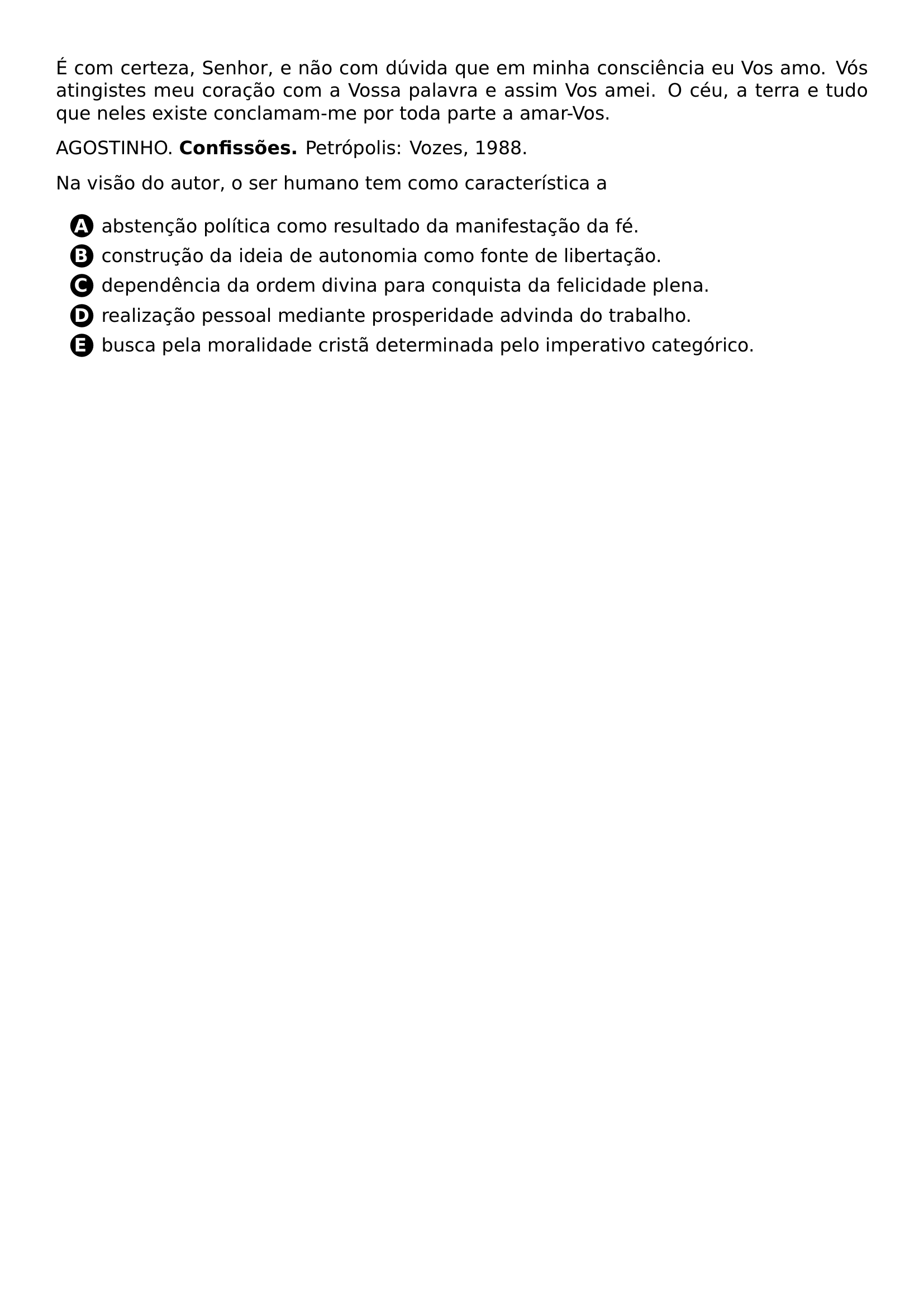 PAR E COM CERTEZA SENHOR E NAO COM DUVIDA QUE EM MINHA CONSCIENCIA EU VOS AMO VOS ATINGISTES MEU CORACAO COM A VOSSA PALAVRA E ASSIM VOS AMEI O CEU A TERRA E TUDO QUE NELES EXISTE CONCLAMAM ME POR TODA PARTE A AMAR VOS PAR AGOSTINHO TEXTBF CONFISSOES PETROPOLIS VOZES 1988 PAR NA VISAO DO AUTOR O SER HUMANO TEM COMO CARACTERISTICA A CQ REPRODUCTION ALTERNATIVES BEGIN BEGIN ENUMERATE LABEL PROTECT CIRCLED ALPH ITEM PROTECT CIRCLED A ABSTENCAO POLITICA COMO RESULTADO DA MANIFESTACAO DA FE ITEM PROTECT CIRCLED B CONSTRUCAO DA IDEIA DE AUTONOMIA COMO FONTE DE LIBERTACAO ITEM PROTECT CIRCLED C DEPENDENCIA DA ORDEM DIVINA PARA CONQUISTA DA FELICIDADE PLENA ITEM PROTECT CIRCLED D REALIZACAO PESSOAL MEDIANTE PROSPERIDADE ADVINDA DO TRABALHO ITEM PROTECT CIRCLED E BUSCA PELA MORALIDADE CRISTA DETERMINADA PELO IMPERATIVO CATEGORICO END ENUMERATE CQ REPRODUCTION ALTERNATIVES END