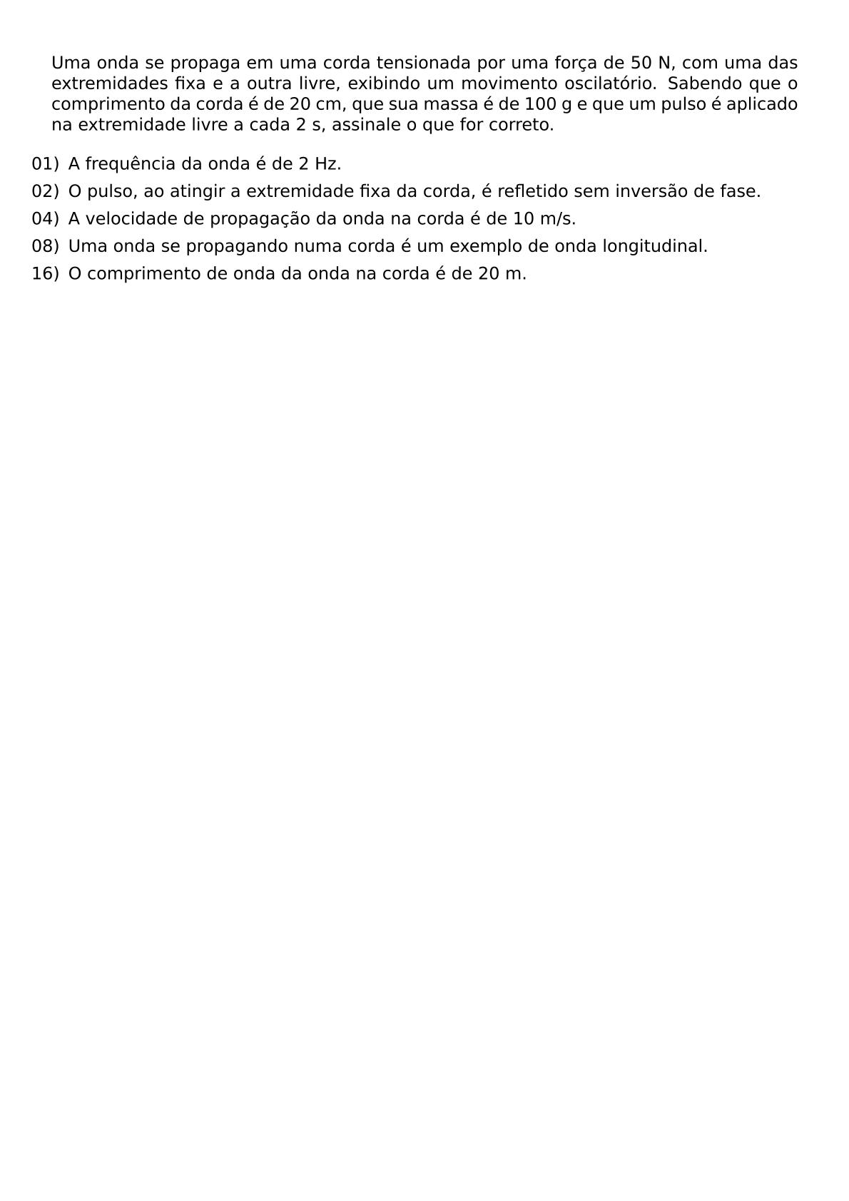 UMA ONDA SE PROPAGA EM UMA CORDA TENSIONADA POR UMA FORCA DE 50 N COM UMA DAS EXTREMIDADES FIXA E A OUTRA LIVRE EXIBINDO UM MOVIMENTO OSCILATORIO SABENDO QUE O COMPRIMENTO DA CORDA E DE 20 CM QUE SUA MASSA E DE 100 G E QUE UM PULSO E APLICADO NA EXTREMIDADE LIVRE A CADA 2 S ASSINALE O QUE FOR CORRETO BEGIN ITEMIZE LEFTMARGIN LABELSEP 0 5EM ITEM 01 A FREQUENCIA DA ONDA E DE 2 HZ ITEM 02 O PULSO AO ATINGIR A EXTREMIDADE FIXA DA CORDA E REFLETIDO SEM INVERSAO DE FASE ITEM 04 A VELOCIDADE DE PROPAGACAO DA ONDA NA CORDA E DE 10 M S ITEM 08 UMA ONDA SE PROPAGANDO NUMA CORDA E UM EXEMPLO DE ONDA LONGITUDINAL ITEM 16 O COMPRIMENTO DE ONDA DA ONDA NA CORDA E DE 20 M END ITEMIZE
