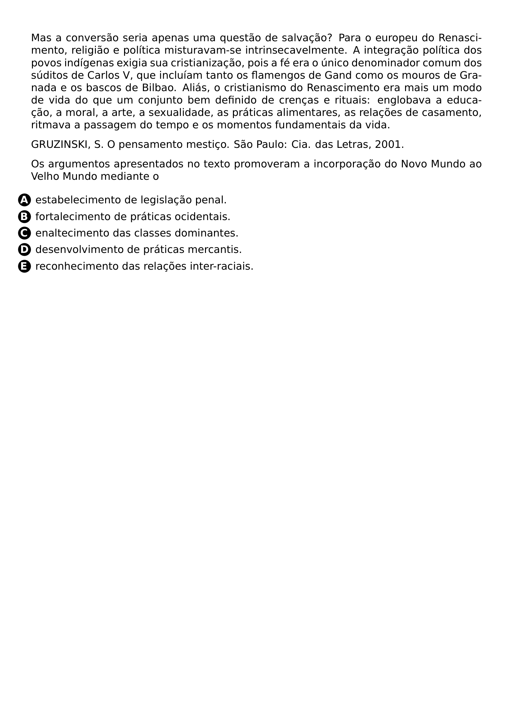 MAS A CONVERSAO SERIA APENAS UMA QUESTAO DE SALVACAO PARA O EUROPEU DO RENASCIMENTO RELIGIAO E POLITICA MISTURAVAM SE INTRINSECAVELMENTE A INTEGRACAO POLITICA DOS POVOS INDIGENAS EXIGIA SUA CRISTIANIZACAO POIS A FE ERA O UNICO DENOMINADOR COMUM DOS SUDITOS DE CARLOS V QUE INCLUIAM TANTO OS FLAMENGOS DE GAND COMO OS MOUROS DE GRANADA E OS BASCOS DE BILBAO ALIAS O CRISTIANISMO DO RENASCIMENTO ERA MAIS UM MODO DE VIDA DO QUE UM CONJUNTO BEM DEFINIDO DE CRENCAS E RITUAIS ENGLOBAVA A EDUCACAO A MORAL A ARTE A SEXUALIDADE AS PRATICAS ALIMENTARES AS RELACOES DE CASAMENTO RITMAVA A PASSAGEM DO TEMPO E OS MOMENTOS FUNDAMENTAIS DA VIDA PAR GRUZINSKI S O PENSAMENTO MESTICO SAO PAULO CIA DAS LETRAS 2001 PAR OS ARGUMENTOS APRESENTADOS NO TEXTO PROMOVERAM A INCORPORACAO DO NOVO MUNDO AO VELHO MUNDO MEDIANTE O CQ REPRODUCTION ALTERNATIVES BEGIN BEGIN ENUMERATE LABEL PROTECT CIRCLED ALPH LEFTMARGIN ITEM PROTECT CIRCLED A ESTABELECIMENTO DE LEGISLACAO PENAL ITEM PROTECT CIRCLED B FORTALECIMENTO DE PRATICAS OCIDENTAIS ITEM PROTECT CIRCLED C ENALTECIMENTO DAS CLASSES DOMINANTES ITEM PROTECT CIRCLED D DESENVOLVIMENTO DE PRATICAS MERCANTIS ITEM PROTECT CIRCLED E RECONHECIMENTO DAS RELACOES INTER RACIAIS END ENUMERATE CQ REPRODUCTION ALTERNATIVES END