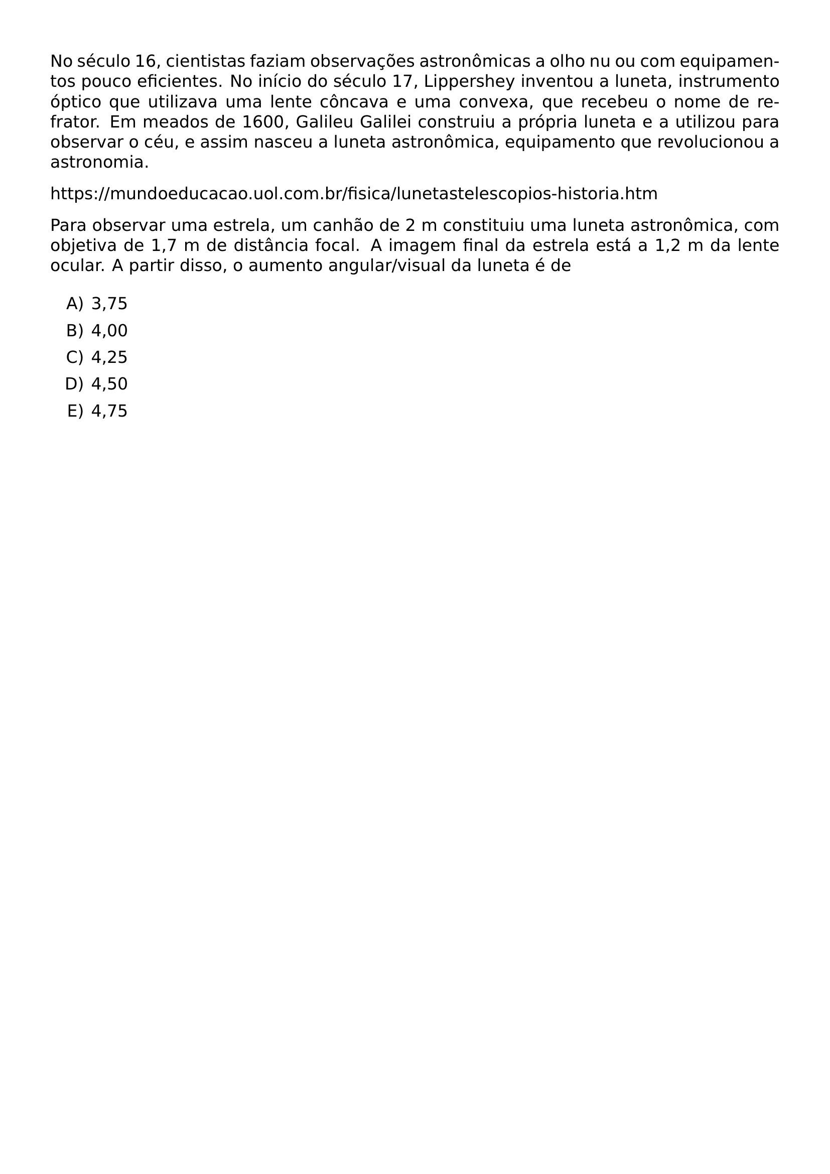 NO SECULO 16 CIENTISTAS FAZIAM OBSERVACOES ASTRONOMICAS A OLHO NU OU COM EQUIPAMENTOS POUCO EFICIENTES NO INICIO DO SECULO 17 LIPPERSHEY INVENTOU A LUNETA INSTRUMENTO OPTICO QUE UTILIZAVA UMA LENTE CONCAVA E UMA CONVEXA QUE RECEBEU O NOME DE REFRATOR EM MEADOS DE 1600 GALILEU GALILEI CONSTRUIU A PROPRIA LUNETA E A UTILIZOU PARA OBSERVAR O CEU E ASSIM NASCEU A LUNETA ASTRONOMICA EQUIPAMENTO QUE REVOLUCIONOU A ASTRONOMIA HTTPS MUNDOEDUCACAO UOL COM BR FISICA LUNETASTELESCOPIOS HISTORIA HTM PARA OBSERVAR UMA ESTRELA UM CANHAO DE 2 M CONSTITUIU UMA LUNETA ASTRONOMICA COM OBJETIVA DE 1 7 M DE DISTANCIA FOCAL A IMAGEM FINAL DA ESTRELA ESTA A 1 2 M DA LENTE OCULAR A PARTIR DISSO O AUMENTO ANGULAR VISUAL DA LUNETA E DE BEGIN ENUMERATE LABEL ALPH ITEM 3 75 ITEM 4 00 ITEM 4 25 ITEM 4 50 ITEM 4 75 END ENUMERATE