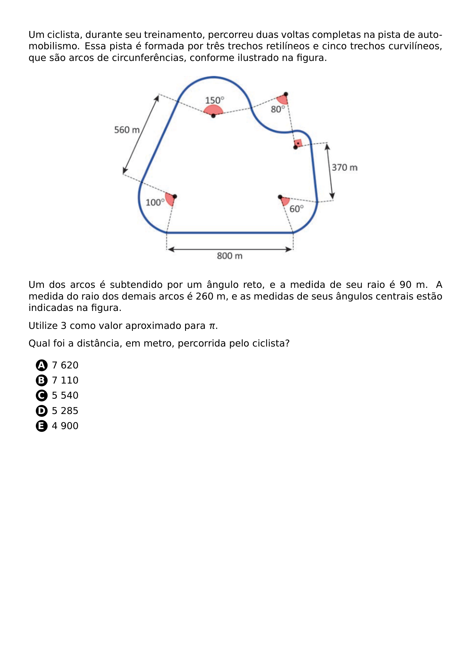 PAR UM CICLISTA DURANTE SEU TREINAMENTO PERCORREU DUAS VOLTAS COMPLETAS NA PISTA DE AUTOMOBILISMO ESSA PISTA E FORMADA POR TRES TRECHOS RETILINEOS E CINCO TRECHOS CURVILINEOS QUE SAO ARCOS DE CIRCUNFERENCIAS CONFORME ILUSTRADO NA FIGURA BEGIN CENTER INCLUDEGRAPHICS WIDTH 0 6 LINEWIDTH 20261019 143936 622 01 PNG END CENTER PAR UM DOS ARCOS E SUBTENDIDO POR UM ANGULO RETO E A MEDIDA DE SEU RAIO E 90 M A MEDIDA DO RAIO DOS DEMAIS ARCOS E 260 M E AS MEDIDAS DE SEUS ANGULOS CENTRAIS ESTAO INDICADAS NA FIGURA PAR UTILIZE 3 COMO VALOR APROXIMADO PARA PI PAR QUAL FOI A DISTANCIA EM METRO PERCORRIDA PELO CICLISTA BEGIN ENUMERATE LABEL PROTECT CIRCLED ALPH ITEM PROTECT CIRCLED A 7 620 ITEM PROTECT CIRCLED B 7 110 ITEM PROTECT CIRCLED C 5 540 ITEM PROTECT CIRCLED D 5 285 ITEM PROTECT CIRCLED E 4 900 END ENUMERATE