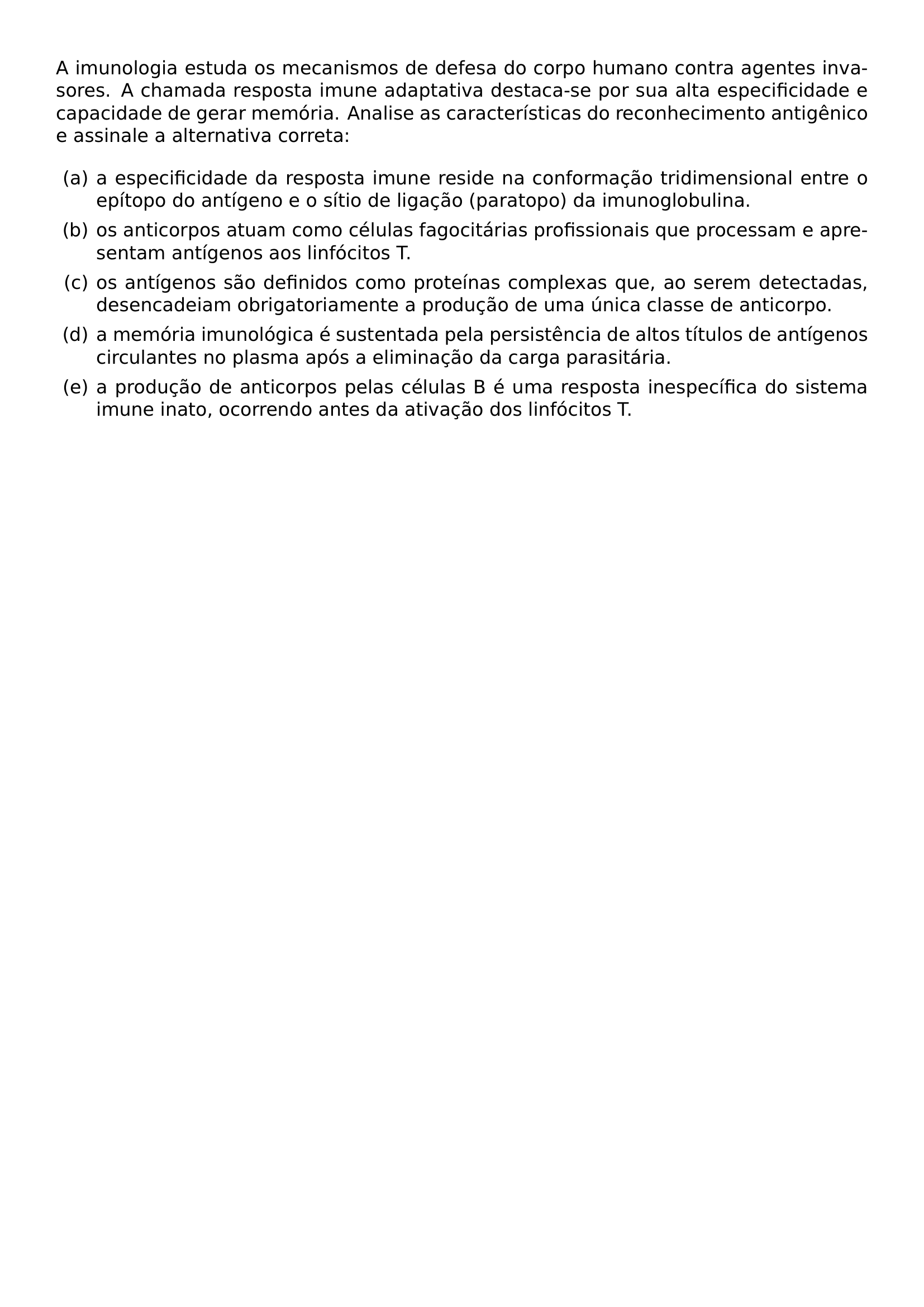 A IMUNOLOGIA ESTUDA OS MECANISMOS DE DEFESA DO CORPO HUMANO CONTRA AGENTES INVASORES A CHAMADA RESPOSTA IMUNE ADAPTATIVA DESTACA SE POR SUA ALTA ESPECIFICIDADE E CAPACIDADE DE GERAR MEMORIA ANALISE AS CARACTERISTICAS DO RECONHECIMENTO ANTIGENICO E ASSINALE A ALTERNATIVA CORRETA BEGIN ENUMERATE LABEL ALPH LEFTMARGIN ITEM A A ESPECIFICIDADE DA RESPOSTA IMUNE RESIDE NA CONFORMACAO TRIDIMENSIONAL ENTRE O EPITOPO DO ANTIGENO E O SITIO DE LIGACAO PARATOPO DA IMUNOGLOBULINA ITEM B OS ANTICORPOS ATUAM COMO CELULAS FAGOCITARIAS PROFISSIONAIS QUE PROCESSAM E APRESENTAM ANTIGENOS AOS LINFOCITOS T ITEM C OS ANTIGENOS SAO DEFINIDOS COMO PROTEINAS COMPLEXAS QUE AO SEREM DETECTADAS DESENCADEIAM OBRIGATORIAMENTE A PRODUCAO DE UMA UNICA CLASSE DE ANTICORPO ITEM D A MEMORIA IMUNOLOGICA E SUSTENTADA PELA PERSISTENCIA DE ALTOS TITULOS DE ANTIGENOS CIRCULANTES NO PLASMA APOS A ELIMINACAO DA CARGA PARASITARIA ITEM E A PRODUCAO DE ANTICORPOS PELAS CELULAS B E UMA RESPOSTA INESPECIFICA DO SISTEMA IMUNE INATO OCORRENDO ANTES DA ATIVACAO DOS LINFOCITOS T END ENUMERATE