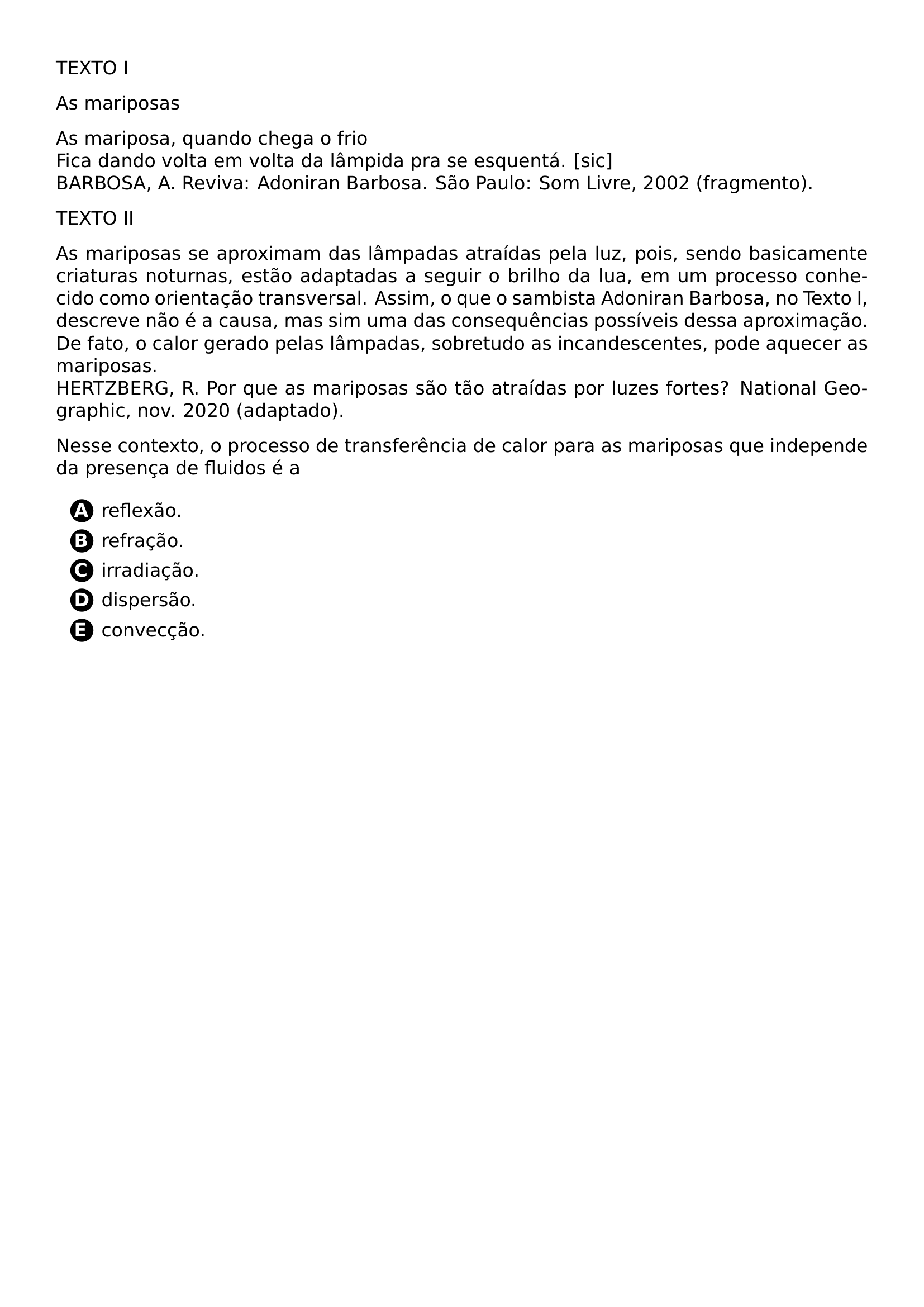 TEXTO I AS MARIPOSAS AS MARIPOSA QUANDO CHEGA O FRIO FICA DANDO VOLTA EM VOLTA DA LAMPIDA PRA SE ESQUENTA SIC BARBOSA A REVIVA ADONIRAN BARBOSA SAO PAULO SOM LIVRE 2002 FRAGMENTO TEXTO II AS MARIPOSAS SE APROXIMAM DAS LAMPADAS ATRAIDAS PELA LUZ POIS SENDO BASICAMENTE CRIATURAS NOTURNAS ESTAO ADAPTADAS A SEGUIR O BRILHO DA LUA EM UM PROCESSO CONHECIDO COMO ORIENTACAO TRANSVERSAL ASSIM O QUE O SAMBISTA ADONIRAN BARBOSA NO TEXTO I DESCREVE NAO E A CAUSA MAS SIM UMA DAS CONSEQUENCIAS POSSIVEIS DESSA APROXIMACAO DE FATO O CALOR GERADO PELAS LAMPADAS SOBRETUDO AS INCANDESCENTES PODE AQUECER AS MARIPOSAS HERTZBERG R POR QUE AS MARIPOSAS SAO TAO ATRAIDAS POR LUZES FORTES NATIONAL GEOGRAPHIC NOV 2020 ADAPTADO NESSE CONTEXTO O PROCESSO DE TRANSFERENCIA DE CALOR PARA AS MARIPOSAS QUE INDEPENDE DA PRESENCA DE FLUIDOS E A BEGIN ENUMERATE LABEL CIRCLED ALPH ITEM REFLEXAO ITEM REFRACAO ITEM IRRADIACAO ITEM DISPERSAO ITEM CONVECCAO END ENUMERATE