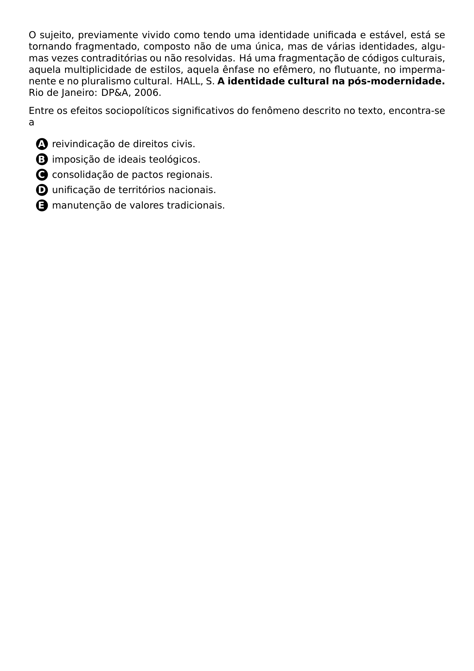 PAR O SUJEITO PREVIAMENTE VIVIDO COMO TENDO UMA IDENTIDADE UNIFICADA E ESTAVEL ESTA SE TORNANDO FRAGMENTADO COMPOSTO NAO DE UMA UNICA MAS DE VARIAS IDENTIDADES ALGUMAS VEZES CONTRADITORIAS OU NAO RESOLVIDAS HA UMA FRAGMENTACAO DE CODIGOS CULTURAIS AQUELA MULTIPLICIDADE DE ESTILOS AQUELA ENFASE NO EFEMERO NO FLUTUANTE NO IMPERMANENTE E NO PLURALISMO CULTURAL HALL S TEXTBF A IDENTIDADE CULTURAL NA POS MODERNIDADE RIO DE JANEIRO DP A 2006 PAR PAR ENTRE OS EFEITOS SOCIOPOLITICOS SIGNIFICATIVOS DO FENOMENO DESCRITO NO TEXTO ENCONTRA SE A CQ REPRODUCTION ALTERNATIVES BEGIN BEGIN ENUMERATE LABEL PROTECT CIRCLED ALPH ITEM PROTECT CIRCLED A REIVINDICACAO DE DIREITOS CIVIS ITEM PROTECT CIRCLED B IMPOSICAO DE IDEAIS TEOLOGICOS ITEM PROTECT CIRCLED C CONSOLIDACAO DE PACTOS REGIONAIS ITEM PROTECT CIRCLED D UNIFICACAO DE TERRITORIOS NACIONAIS ITEM PROTECT CIRCLED E MANUTENCAO DE VALORES TRADICIONAIS END ENUMERATE CQ REPRODUCTION ALTERNATIVES END